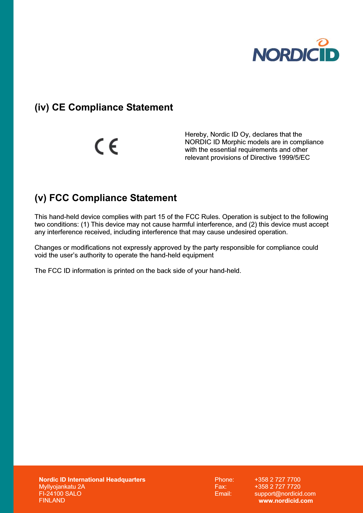 (iv) CE Compliance Statement Hereby, Nordic ID Oy, declares that the NORDIC ID Morphic models are in compliance with the essential requirements and other relevant provisions of Directive 1999/5/EC (v) FCC Compliance Statement This hand-held device complies with part 15 of the FCC Rules. Operation is subject to the following two conditions: (1) This device may not cause harmful interference, and (2) this device must accept any interference received, including interference that may cause undesired operation. Changes or modifications not expressly approved by the party responsible for compliance could void the user’s authority to operate the hand-held equipment The FCC ID information is printed on the back side of your hand-held. Nordic ID International Headquarters Myllyojankatu 2A FI-24100 SALO FINLAND Phone:  +358 2 727 7700 Fax:  +358 2 727 7720 Email: support@nordicid.com www.nordicid.com 