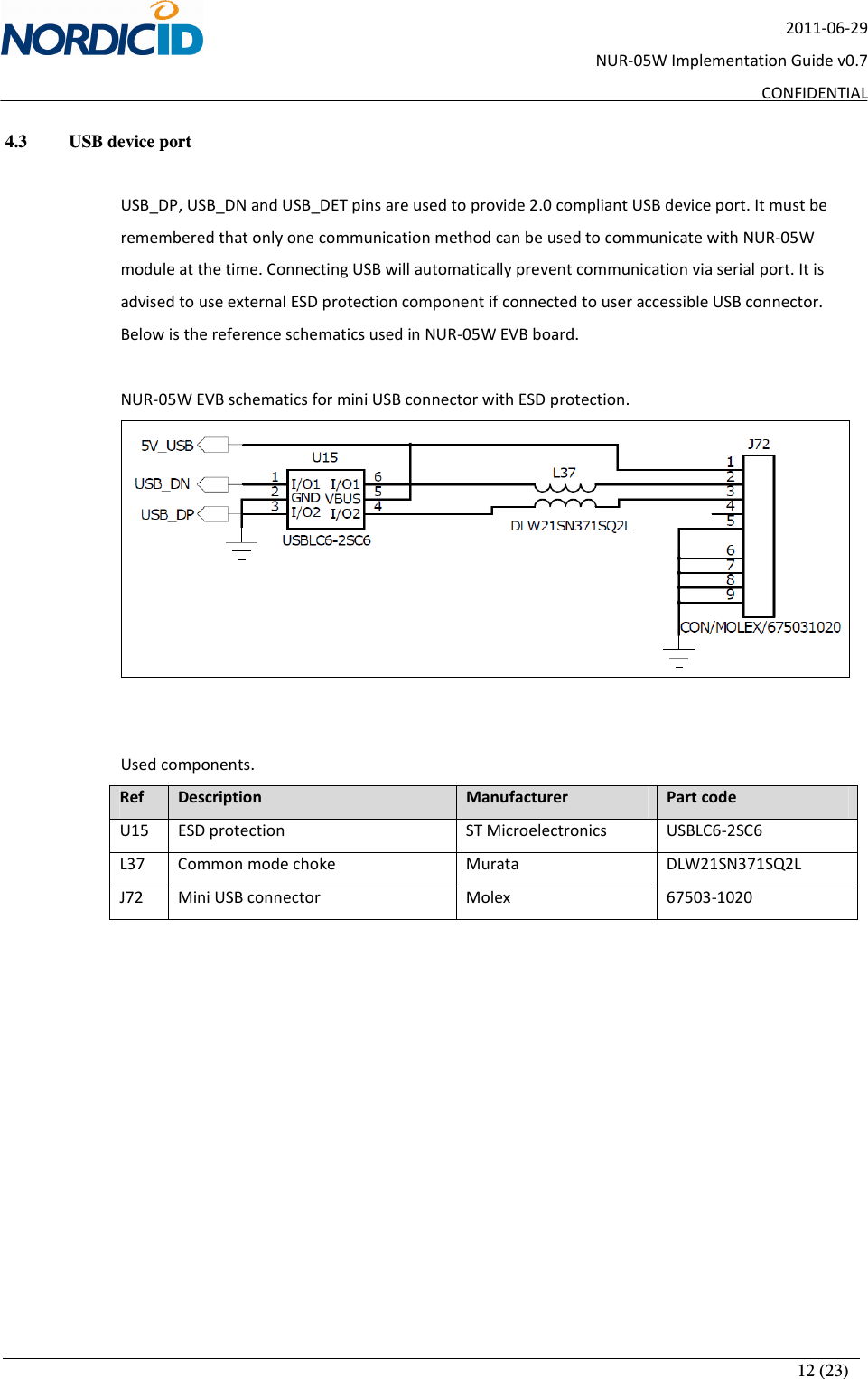       12 (23) 2011-06-29 NUR-05W Implementation Guide v0.7 CONFIDENTIAL 4.3   USB device port  USB_DP, USB_DN and USB_DET pins are used to provide 2.0 compliant USB device port. It must be remembered that only one communication method can be used to communicate with NUR-05W module at the time. Connecting USB will automatically prevent communication via serial port. It is advised to use external ESD protection component if connected to user accessible USB connector. Below is the reference schematics used in NUR-05W EVB board.  NUR-05W EVB schematics for mini USB connector with ESD protection.    Used components. Ref  Description  Manufacturer  Part code U15  ESD protection  ST Microelectronics  USBLC6-2SC6 L37  Common mode choke  Murata  DLW21SN371SQ2L J72  Mini USB connector  Molex  67503-1020       