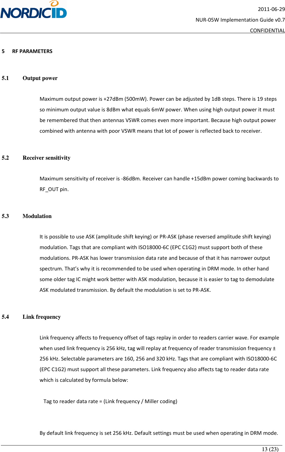       13 (23) 2011-06-29 NUR-05W Implementation Guide v0.7 CONFIDENTIAL  5 RF PARAMETERS  5.1   Output power  Maximum output power is +27dBm (500mW). Power can be adjusted by 1dB steps. There is 19 steps so minimum output value is 8dBm what equals 6mW power. When using high output power it must be remembered that then antennas VSWR comes even more important. Because high output power combined with antenna with poor VSWR means that lot of power is reflected back to receiver.     5.2   Receiver sensitivity  Maximum sensitivity of receiver is -86dBm. Receiver can handle +15dBm power coming backwards to RF_OUT pin.   5.3   Modulation  It is possible to use ASK (amplitude shift keying) or PR-ASK (phase reversed amplitude shift keying) modulation. Tags that are compliant with ISO18000-6C (EPC C1G2) must support both of these modulations. PR-ASK has lower transmission data rate and because of that it has narrower output spectrum. That’s why it is recommended to be used when operating in DRM mode. In other hand some older tag IC might work better with ASK modulation, because it is easier to tag to demodulate ASK modulated transmission. By default the modulation is set to PR-ASK.  5.4   Link frequency  Link frequency affects to frequency offset of tags replay in order to readers carrier wave. For example when used link frequency is 256 kHz, tag will replay at frequency of reader transmission frequency ± 256 kHz. Selectable parameters are 160, 256 and 320 kHz. Tags that are compliant with ISO18000-6C (EPC C1G2) must support all these parameters. Link frequency also affects tag to reader data rate which is calculated by formula below:    Tag to reader data rate = (Link frequency / Miller coding)   By default link frequency is set 256 kHz. Default settings must be used when operating in DRM mode. 