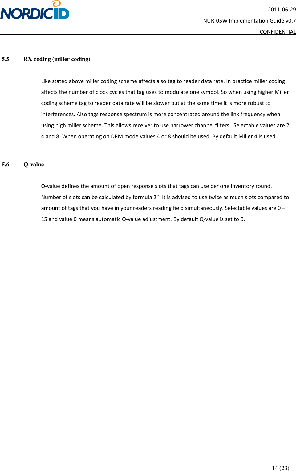       14 (23) 2011-06-29 NUR-05W Implementation Guide v0.7 CONFIDENTIAL  5.5   RX coding (miller coding)  Like stated above miller coding scheme affects also tag to reader data rate. In practice miller coding affects the number of clock cycles that tag uses to modulate one symbol. So when using higher Miller coding scheme tag to reader data rate will be slower but at the same time it is more robust to interferences. Also tags response spectrum is more concentrated around the link frequency when using high miller scheme. This allows receiver to use narrower channel filters.  Selectable values are 2, 4 and 8. When operating on DRM mode values 4 or 8 should be used. By default Miller 4 is used.   5.6   Q-value  Q-value defines the amount of open response slots that tags can use per one inventory round. Number of slots can be calculated by formula 2Q. It is advised to use twice as much slots compared to amount of tags that you have in your readers reading field simultaneously. Selectable values are 0 – 15 and value 0 means automatic Q-value adjustment. By default Q-value is set to 0.  