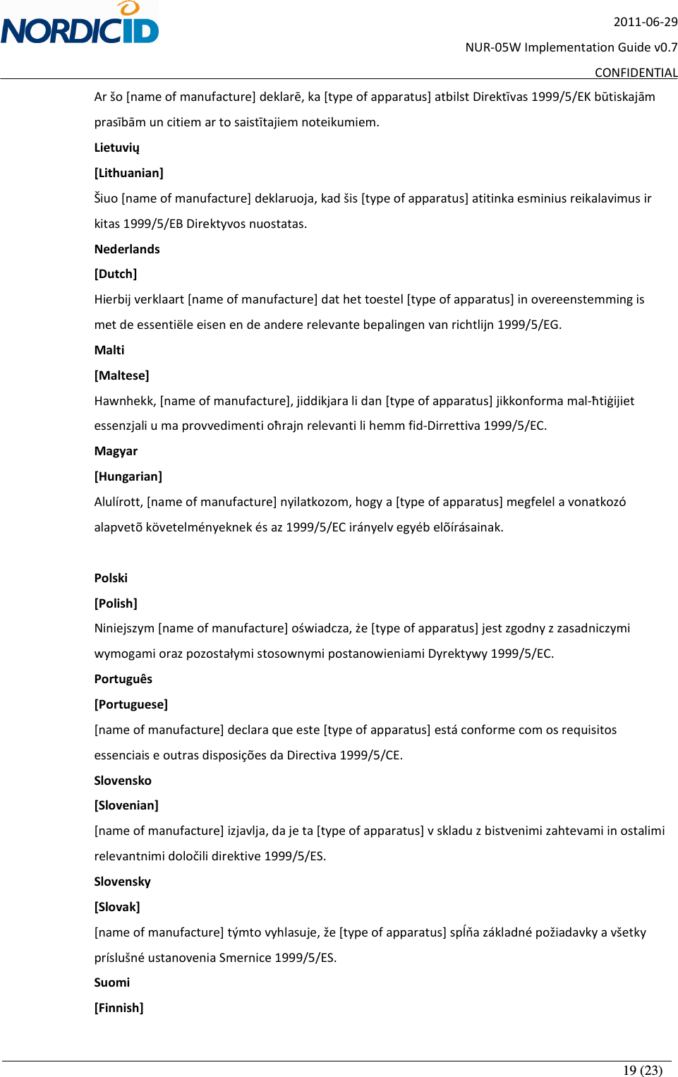       19 (23) 2011-06-29 NUR-05W Implementation Guide v0.7 CONFIDENTIAL Ar šo [name of manufacture] deklarē, ka [type of apparatus] atbilst Direktīvas 1999/5/EK būtiskajām prasībām un citiem ar to saistītajiem noteikumiem. Lietuvių [Lithuanian] Šiuo [name of manufacture] deklaruoja, kad šis [type of apparatus] atitinka esminius reikalavimus ir kitas 1999/5/EB Direktyvos nuostatas. Nederlands  [Dutch] Hierbij verklaart [name of manufacture] dat het toestel [type of apparatus] in overeenstemming is met de essentiële eisen en de andere relevante bepalingen van richtlijn 1999/5/EG. Malti [Maltese] Hawnhekk, [name of manufacture], jiddikjara li dan [type of apparatus] jikkonforma mal-ħtiġijiet essenzjali u ma provvedimenti oħrajn relevanti li hemm fid-Dirrettiva 1999/5/EC. Magyar [Hungarian] Alulírott, [name of manufacture] nyilatkozom, hogy a [type of apparatus] megfelel a vonatkozó alapvetõ követelményeknek és az 1999/5/EC irányelv egyéb elõírásainak.  Polski [Polish] Niniejszym [name of manufacture] oświadcza, że [type of apparatus] jest zgodny z zasadniczymi wymogami oraz pozostałymi stosownymi postanowieniami Dyrektywy 1999/5/EC. Português [Portuguese] [name of manufacture] declara que este [type of apparatus] está conforme com os requisitos essenciais e outras disposições da Directiva 1999/5/CE. Slovensko [Slovenian] [name of manufacture] izjavlja, da je ta [type of apparatus] v skladu z bistvenimi zahtevami in ostalimi relevantnimi določili direktive 1999/5/ES. Slovensky [Slovak] [name of manufacture] týmto vyhlasuje, že [type of apparatus] spĺňa základné požiadavky a všetky príslušné ustanovenia Smernice 1999/5/ES. Suomi [Finnish] 