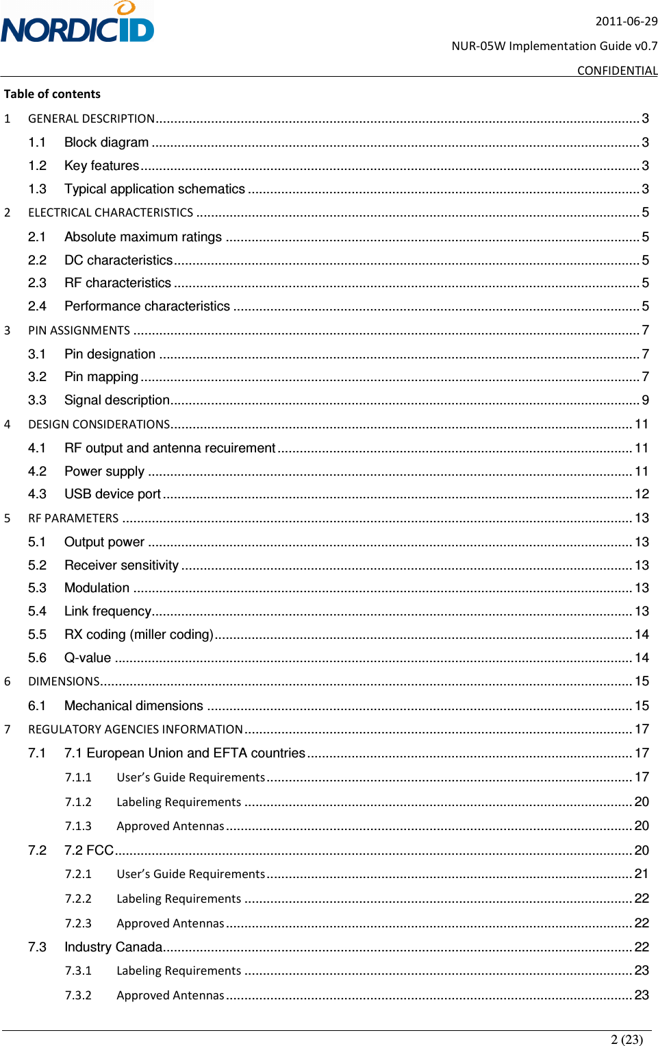       2 (23) 2011-06-29 NUR-05W Implementation Guide v0.7 CONFIDENTIAL Table of contents 1 GENERAL DESCRIPTION................................................................................................................................... 3 1.1 Block diagram .................................................................................................................................... 3 1.2 Key features....................................................................................................................................... 3 1.3 Typical application schematics .......................................................................................................... 3 2 ELECTRICAL CHARACTERISTICS ........................................................................................................................ 5 2.1 Absolute maximum ratings ................................................................................................................ 5 2.2 DC characteristics.............................................................................................................................. 5 2.3 RF characteristics .............................................................................................................................. 5 2.4 Performance characteristics .............................................................................................................. 5 3 PIN ASSIGNMENTS ......................................................................................................................................... 7 3.1 Pin designation .................................................................................................................................. 7 3.2 Pin mapping ....................................................................................................................................... 7 3.3 Signal description............................................................................................................................... 9 4 DESIGN CONSIDERATIONS............................................................................................................................. 11 4.1 RF output and antenna recuirement ................................................................................................ 11 4.2 Power supply ................................................................................................................................... 11 4.3 USB device port ............................................................................................................................... 12 5 RF PARAMETERS .......................................................................................................................................... 13 5.1 Output power ................................................................................................................................... 13 5.2 Receiver sensitivity .......................................................................................................................... 13 5.3 Modulation ....................................................................................................................................... 13 5.4 Link frequency.................................................................................................................................. 13 5.5 RX coding (miller coding)................................................................................................................. 14 5.6 Q-value ............................................................................................................................................ 14 6 DIMENSIONS................................................................................................................................................ 15 6.1 Mechanical dimensions ................................................................................................................... 15 7 REGULATORY AGENCIES INFORMATION......................................................................................................... 17 7.1 7.1 European Union and EFTA countries........................................................................................ 17 7.1.1 User’s Guide Requirements................................................................................................... 17 7.1.2 Labeling Requirements ......................................................................................................... 20 7.1.3 Approved Antennas.............................................................................................................. 20 7.2 7.2 FCC............................................................................................................................................ 20 7.2.1 User’s Guide Requirements................................................................................................... 21 7.2.2 Labeling Requirements ......................................................................................................... 22 7.2.3 Approved Antennas.............................................................................................................. 22 7.3 Industry Canada............................................................................................................................... 22 7.3.1 Labeling Requirements ......................................................................................................... 23 7.3.2 Approved Antennas.............................................................................................................. 23 