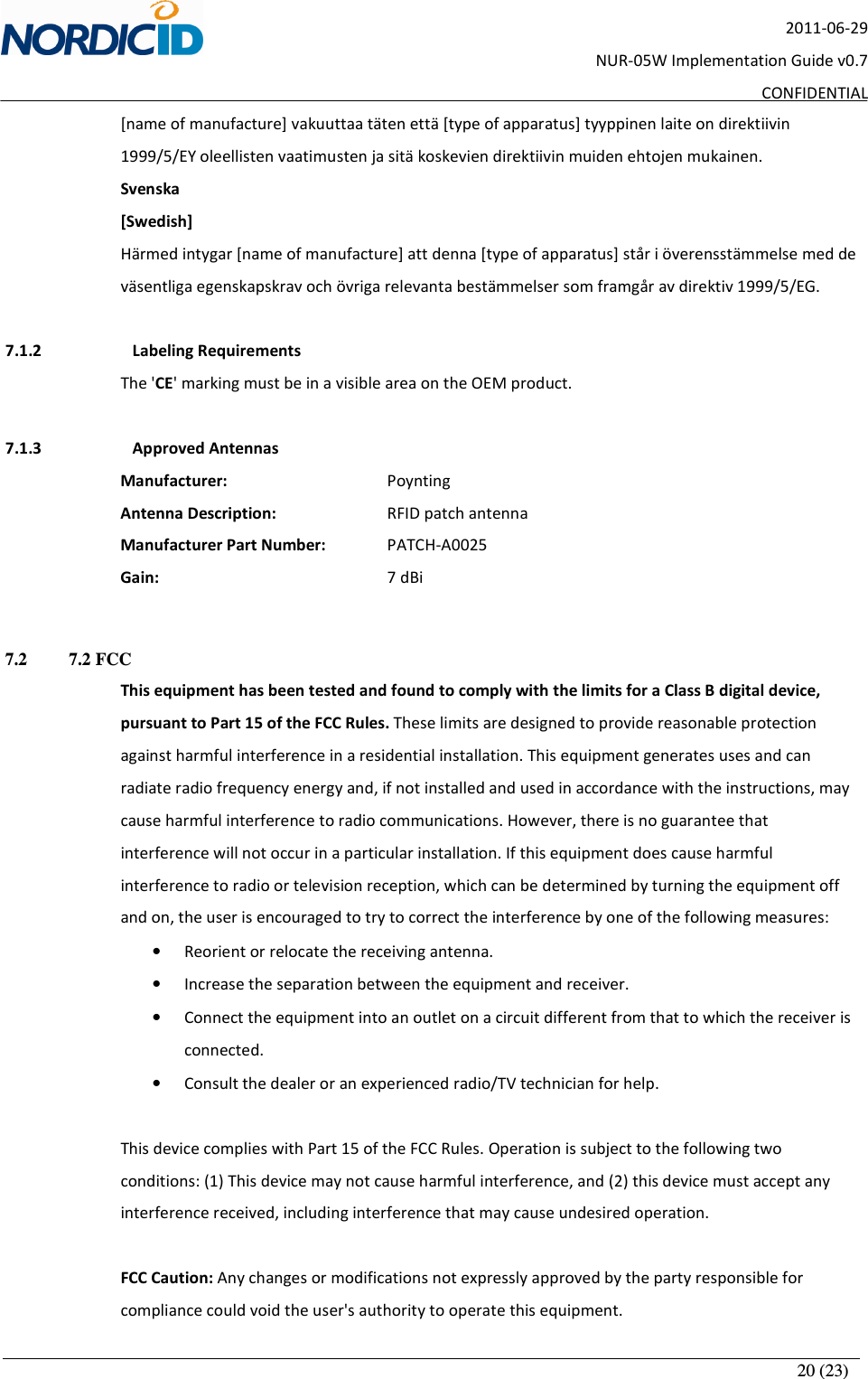       20 (23) 2011-06-29 NUR-05W Implementation Guide v0.7 CONFIDENTIAL [name of manufacture] vakuuttaa täten että [type of apparatus] tyyppinen laite on direktiivin 1999/5/EY oleellisten vaatimusten ja sitä koskevien direktiivin muiden ehtojen mukainen. Svenska [Swedish] Härmed intygar [name of manufacture] att denna [type of apparatus] står i överensstämmelse med de väsentliga egenskapskrav och övriga relevanta bestämmelser som framgår av direktiv 1999/5/EG.  7.1.2   Labeling Requirements The &apos;CE&apos; marking must be in a visible area on the OEM product.   7.1.3   Approved Antennas Manufacturer:       Poynting    Antenna Description:     RFID patch antenna     Manufacturer Part Number:   PATCH-A0025 Gain:         7 dBi  7.2   7.2 FCC This equipment has been tested and found to comply with the limits for a Class B digital device, pursuant to Part 15 of the FCC Rules. These limits are designed to provide reasonable protection against harmful interference in a residential installation. This equipment generates uses and can radiate radio frequency energy and, if not installed and used in accordance with the instructions, may cause harmful interference to radio communications. However, there is no guarantee that interference will not occur in a particular installation. If this equipment does cause harmful interference to radio or television reception, which can be determined by turning the equipment off and on, the user is encouraged to try to correct the interference by one of the following measures: • Reorient or relocate the receiving antenna. • Increase the separation between the equipment and receiver. • Connect the equipment into an outlet on a circuit different from that to which the receiver is connected. • Consult the dealer or an experienced radio/TV technician for help.  This device complies with Part 15 of the FCC Rules. Operation is subject to the following two conditions: (1) This device may not cause harmful interference, and (2) this device must accept any interference received, including interference that may cause undesired operation.  FCC Caution: Any changes or modifications not expressly approved by the party responsible for compliance could void the user&apos;s authority to operate this equipment.  