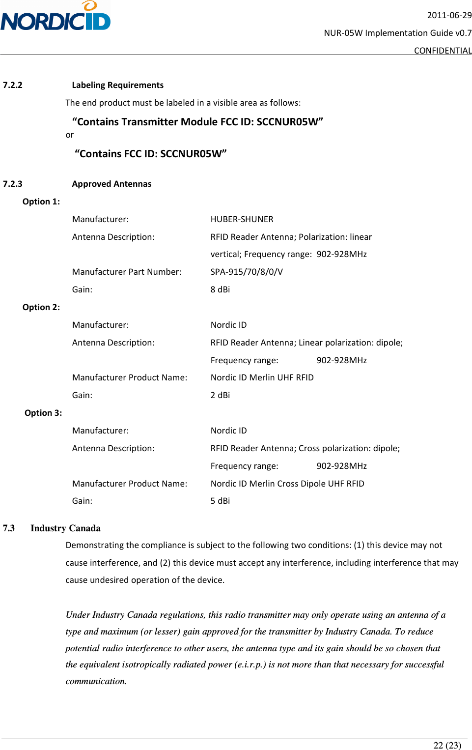       22 (23) 2011-06-29 NUR-05W Implementation Guide v0.7 CONFIDENTIAL  7.2.2   Labeling Requirements The end product must be labeled in a visible area as follows: “Contains Transmitter Module FCC ID: SCCNUR05W” or  “Contains FCC ID: SCCNUR05W”  7.2.3   Approved Antennas          Option 1: Manufacturer:      HUBER-SHUNER Antenna Description:     RFID Reader Antenna; Polarization: linear               vertical; Frequency range:   902-928MHz     Manufacturer Part Number:   SPA-915/70/8/0/V Gain:         8 dBi          Option 2: Manufacturer:      Nordic ID Antenna Description:     RFID Reader Antenna; Linear polarization: dipole;  Frequency range:    902-928MHz     Manufacturer Product Name:   Nordic ID Merlin UHF RFID Gain:         2 dBi           Option 3: Manufacturer:      Nordic ID Antenna Description:     RFID Reader Antenna; Cross polarization: dipole;  Frequency range:    902-928MHz     Manufacturer Product Name:   Nordic ID Merlin Cross Dipole UHF RFID Gain:         5 dBi 7.3 Industry Canada Demonstrating the compliance is subject to the following two conditions: (1) this device may not cause interference, and (2) this device must accept any interference, including interference that may cause undesired operation of the device.  Under Industry Canada regulations, this radio transmitter may only operate using an antenna of a type and maximum (or lesser) gain approved for the transmitter by Industry Canada. To reduce potential radio interference to other users, the antenna type and its gain should be so chosen that the equivalent isotropically radiated power (e.i.r.p.) is not more than that necessary for successful communication.  