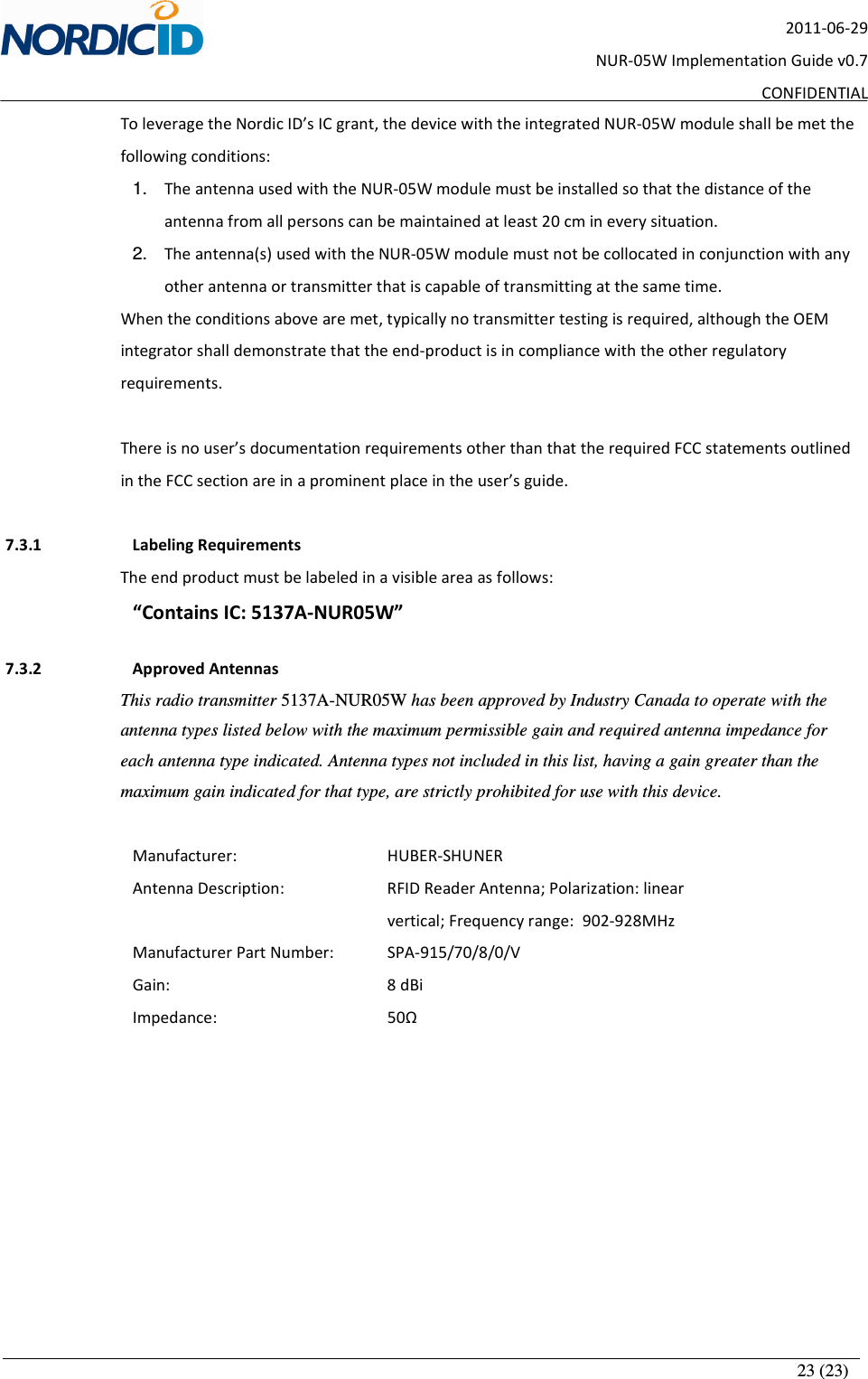       23 (23) 2011-06-29 NUR-05W Implementation Guide v0.7 CONFIDENTIAL To leverage the Nordic ID’s IC grant, the device with the integrated NUR-05W module shall be met the following conditions: 1.  The antenna used with the NUR-05W module must be installed so that the distance of the antenna from all persons can be maintained at least 20 cm in every situation. 2.  The antenna(s) used with the NUR-05W module must not be collocated in conjunction with any other antenna or transmitter that is capable of transmitting at the same time. When the conditions above are met, typically no transmitter testing is required, although the OEM integrator shall demonstrate that the end-product is in compliance with the other regulatory requirements.  There is no user’s documentation requirements other than that the required FCC statements outlined in the FCC section are in a prominent place in the user’s guide.  7.3.1   Labeling Requirements The end product must be labeled in a visible area as follows: “Contains IC: 5137A-NUR05W”  7.3.2   Approved Antennas This radio transmitter 5137A-NUR05W has been approved by Industry Canada to operate with the antenna types listed below with the maximum permissible gain and required antenna impedance for each antenna type indicated. Antenna types not included in this list, having a gain greater than the maximum gain indicated for that type, are strictly prohibited for use with this device.            Manufacturer:      HUBER-SHUNER Antenna Description:     RFID Reader Antenna; Polarization: linear               vertical; Frequency range:   902-928MHz     Manufacturer Part Number:   SPA-915/70/8/0/V Gain:         8 dBi Impedance:      50Ω 