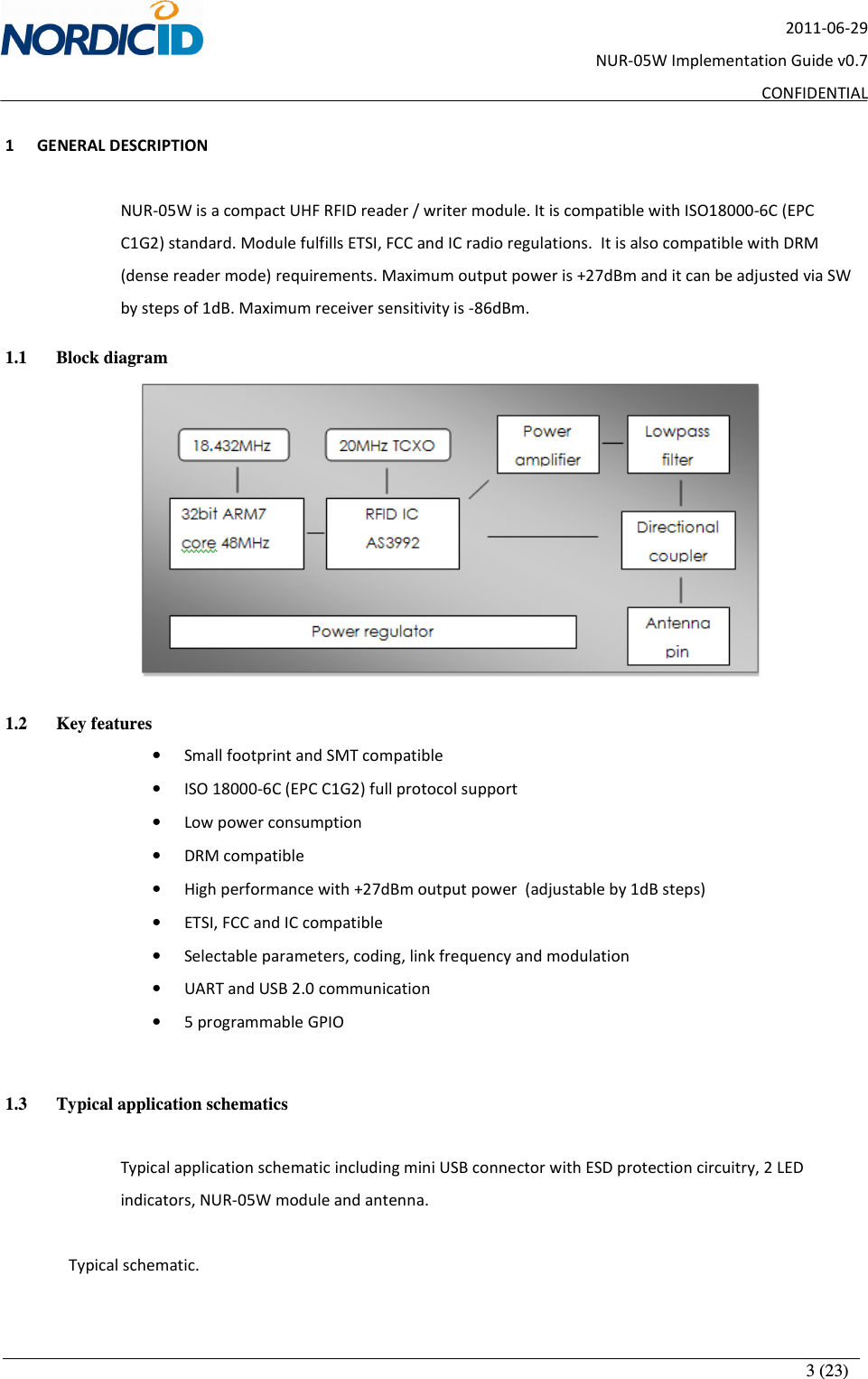       3 (23) 2011-06-29 NUR-05W Implementation Guide v0.7 CONFIDENTIAL  1 GENERAL DESCRIPTION  NUR-05W is a compact UHF RFID reader / writer module. It is compatible with ISO18000-6C (EPC C1G2) standard. Module fulfills ETSI, FCC and IC radio regulations.  It is also compatible with DRM (dense reader mode) requirements. Maximum output power is +27dBm and it can be adjusted via SW by steps of 1dB. Maximum receiver sensitivity is -86dBm.  1.1 Block diagram  1.2 Key features • Small footprint and SMT compatible • ISO 18000-6C (EPC C1G2) full protocol support • Low power consumption • DRM compatible • High performance with +27dBm output power  (adjustable by 1dB steps) • ETSI, FCC and IC compatible • Selectable parameters, coding, link frequency and modulation • UART and USB 2.0 communication • 5 programmable GPIO  1.3 Typical application schematics   Typical application schematic including mini USB connector with ESD protection circuitry, 2 LED indicators, NUR-05W module and antenna.    Typical schematic. 