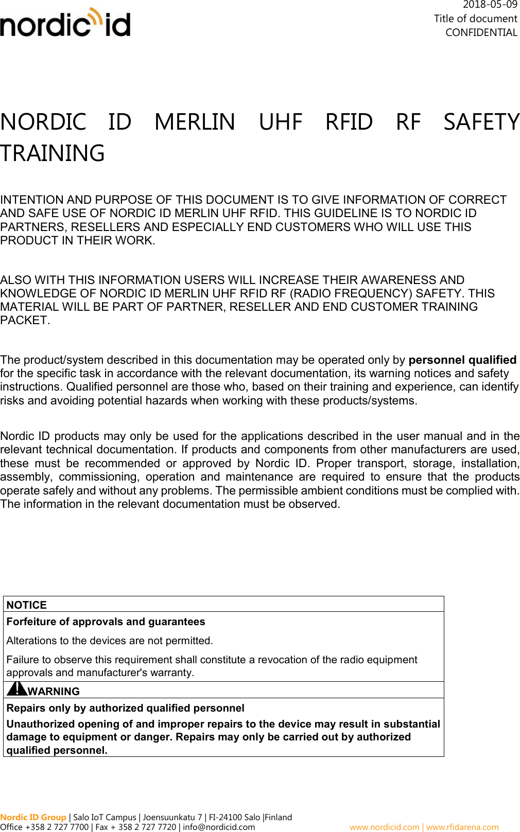  Nordic ID Group | Salo IoT Campus | Joensuunkatu 7 | FI-24100 Salo |Finland Office +358 2 727 7700 | Fax + 358 2 727 7720 | info@nordicid.com    www.nordicid.com | www.rfidarena.com    2018-05-09 Title of document CONFIDENTIAL NORDIC  ID  MERLIN  UHF  RFID  RF  SAFETY TRAINING INTENTION AND PURPOSE OF THIS DOCUMENT IS TO GIVE INFORMATION OF CORRECT AND SAFE USE OF NORDIC ID MERLIN UHF RFID. THIS GUIDELINE IS TO NORDIC ID PARTNERS, RESELLERS AND ESPECIALLY END CUSTOMERS WHO WILL USE THIS PRODUCT IN THEIR WORK. ALSO WITH THIS INFORMATION USERS WILL INCREASE THEIR AWARENESS AND KNOWLEDGE OF NORDIC ID MERLIN UHF RFID RF (RADIO FREQUENCY) SAFETY. THIS MATERIAL WILL BE PART OF PARTNER, RESELLER AND END CUSTOMER TRAINING PACKET. The product/system described in this documentation may be operated only by personnel qualified for the specific task in accordance with the relevant documentation, its warning notices and safety instructions. Qualified personnel are those who, based on their training and experience, can identify risks and avoiding potential hazards when working with these products/systems.  Nordic ID products may only be used for the applications described in the user manual and in the relevant technical documentation. If products and components from other manufacturers are used, these  must  be  recommended  or  approved  by  Nordic  ID.  Proper  transport,  storage,  installation, assembly,  commissioning,  operation  and  maintenance  are  required  to  ensure  that  the  products operate safely and without any problems. The permissible ambient conditions must be complied with. The information in the relevant documentation must be observed.      NOTICE Forfeiture of approvals and guarantees Alterations to the devices are not permitted.  Failure to observe this requirement shall constitute a revocation of the radio equipment approvals and manufacturer&apos;s warranty. WARNING Repairs only by authorized qualified personnel  Unauthorized opening of and improper repairs to the device may result in substantial damage to equipment or danger. Repairs may only be carried out by authorized qualified personnel. 