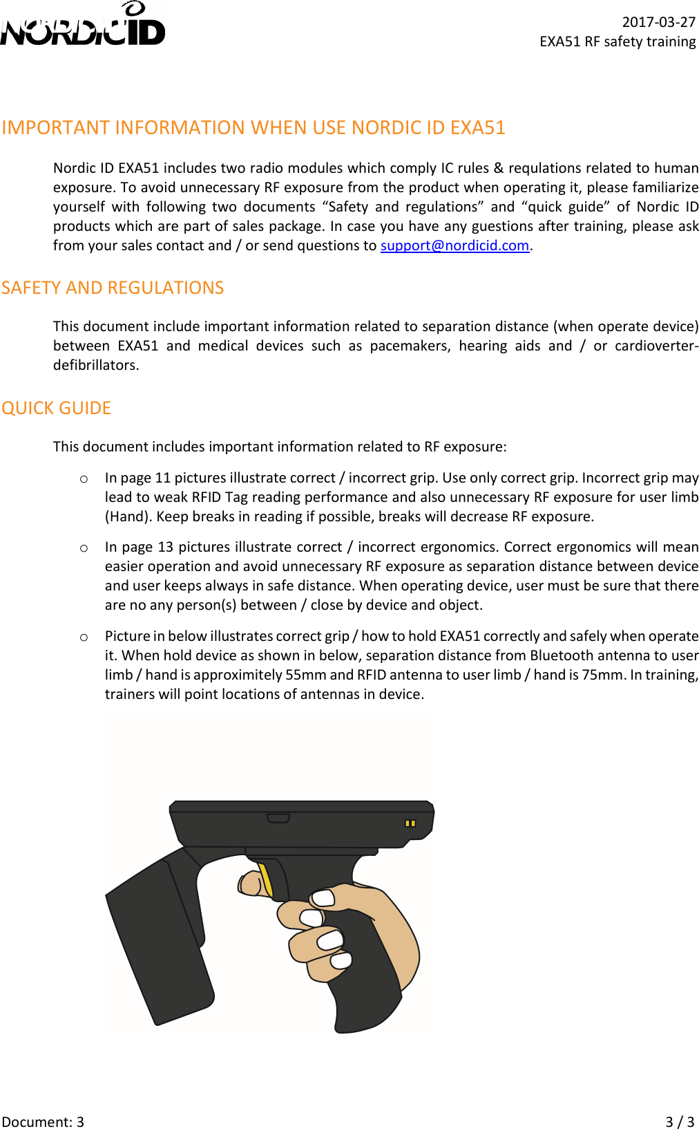   Document: 3    3 / 3  2017-03-27 EXA51 RF safety training  IMPORTANT INFORMATION WHEN USE NORDIC ID EXA51 Nordic ID EXA51 includes two radio modules which comply IC rules &amp; requlations related to human exposure. To avoid unnecessary RF exposure from the product when operating it, please familiarize yourself  with  following  two  documents  “Safety  and  regulations”  and  “quick  guide”  of  Nordic  ID products which are part of sales package. In case you have any guestions after training, please ask from your sales contact and / or send questions to support@nordicid.com. SAFETY AND REGULATIONS This document include important information related to separation distance (when operate device) between  EXA51  and  medical  devices  such  as  pacemakers,  hearing  aids  and  /  or  cardioverter-defibrillators.  QUICK GUIDE This document includes important information related to RF exposure: o In page 11 pictures illustrate correct / incorrect grip. Use only correct grip. Incorrect grip may lead to weak RFID Tag reading performance and also unnecessary RF exposure for user limb (Hand). Keep breaks in reading if possible, breaks will decrease RF exposure. o In page 13 pictures illustrate correct / incorrect ergonomics. Correct ergonomics will mean easier operation and avoid unnecessary RF exposure as separation distance between device and user keeps always in safe distance. When operating device, user must be sure that there are no any person(s) between / close by device and object. o Picture in below illustrates correct grip / how to hold EXA51 correctly and safely when operate it. When hold device as shown in below, separation distance from Bluetooth antenna to user limb / hand is approximitely 55mm and RFID antenna to user limb / hand is 75mm. In training, trainers will point locations of antennas in device.   