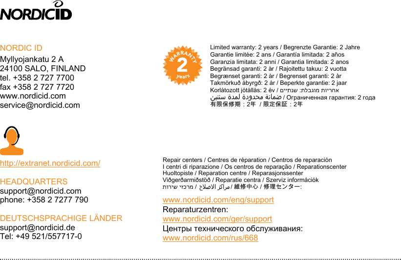 2WARRANTYyearsNORDIC IDMyllyojankatu 2 A24100 SALO, FINLANDtel. +358 2 727 7700fax +358 2 727 7720www.nordicid.comservice@nordicid.comhttp://extranet.nordicid.com/HEADQUARTERSsupport@nordicid.comphone: +358 2 7277 790DEUTSCHSPRACHIGE LÄNDERsupport@nordicid.deTel: +49 521/557717-0V1006/072016Limited warranty: 2 years / Begrenzte Garantie: 2 JahreGarantie limitée: 2 ans / Garantía limitada: 2 añosGaranzia limitata: 2 anni / Garantia limitada: 2 anosBegränsad garanti: 2 år / Rajoitettu takuu: 2 vuottaBegrænset garanti: 2 år / Begrenset garanti: 2 år Takmörkuð ábyrgð: 2 ár / Beperkte garantie: 2 jaarKorlátozott jótállás: 2 év / םייתנש :תלבגומ תוירחא                                           / Ограниченная гарантия: 2 года有限保修期：2年  / 限定保証：2年Repair centers / Centres de réparation / Centros de reparaciónI centri di riparazione / Os centros de reparação / ReparationscenterHuoltopiste / Reparation centre / ReparasjonssenterViðgerðarmiðstöð / Reparatie centra / Szerviz információkתוריש יזכרמ /                    / 維修中心 / 修理センター: www.nordicid.com/eng/supportReparaturzentren:www.nordicid.com/ger/supportЦентры технического обслуживания:www.nordicid.com/rus/668