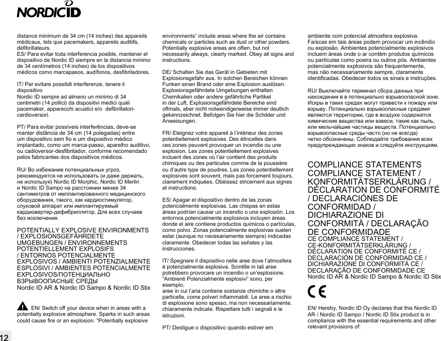 distance minimum de 34 cm (14 inches) des appareils médicaux, tels que pacemakers, appareils auditifs,  débrillateurs.ES/ Para evitar toda interferencia posible, mantener el dispositivo de Nordic ID siempre en la distancia mínimo de 34 centímetros (14 inches) de los dispositivos médicos como marcapasos, audífonos, desbriladores. IT/ Per evitare possibili interferenze, tenere il dispositivo Nordic ID sempre ad almeno un minimo di 34 centimetri (14 pollici) da dispositivi medici quali pacemaker, apparecchi acustici e/o  debrillatori-cardioversori.PT/ Para evitar possíveis interferências, deve-se manter distância de 34 cm (14 polegadas) entre um dispositivo sem o e um dispositivo médico implantado, como um marca-passo, aparelho auditivo, ou cadioversor-desbrilador, conforme recomendado pelos fabricantes dos dispositivos médicos.RU/ Во избежание потенциальных угроз, рекомендуется не использовать (и даже держать, не используя) Nordic ID Morphic, Nordic ID Merlin и Nordic ID Sampo на расстоянии менее 34 сантиметров от имплантированного медицинского оборудования, такого, как кардиостимулятор, слуховой аппарат или имплантируемый кардиовертер-дефибриллятор. Для всех случаев без исключения.POTENTIALLY EXPLOSIVE ENVIRONMENTS / EXPLOSIONSGEFÄHRDETE UMGEBUNGEN / ENVIRONNEMENTS POTENTIELLEMENT EXPLOSIFS / ENTORNOS POTENCIALMENTE EXPLOSIVOS / AMBIENTI POTENZIALMENTE ESPLOSIVI / AMBIENTES POTENCIALMENTE EXPLOSIVOS/ПОТЕНЦИАЛЬНО ВЗРЫВООПАСНЫЕ СРЕДЫNordic ID AR &amp; Nordic ID Sampo &amp; Nordic ID StixEN/ Switch o your device when in areas with a potentially explosive atmosphere. Sparks in such areas could cause re or an explosion. “Potentially explosive environments” include areas where the air contains chemicals or particles such as dust or other powders. Potentially explosive areas are often, but not necessarily always, clearly marked. Obey all signs and instructions.DE/ Schalten Sie das Gerät in Gebieten mit Explosionsgefahr aus. In solchen Bereichen können Funken einen Brand oder eine Explosion auslösen. Explosionsgefährdete Umgebungen enthalten Chemikalien oder andere gefährliche Partikel in der Luft. Explosionsgefährdete Bereiche sind oftmals, aber nicht notwendigerweise immer deutlich gekennzeichnet. Befolgen Sie hier die Schilder und Anweisungen.FR/ Eteignez votre appareil à l’intérieur des zones potentiellement explosives. Des étincelles dans ces zones peuvent provoquer un incendie ou une explosion. Les zones potentiellement explosives incluent des zones où l’air contient des produits chimiques ou des particules comme de la poussière ou d’autre type de poudres. Les zones potentiellement explosives sont souvent, mais pas forcement toujours, clairement indiquées. Obéissez stricement aux signes et instructions.ES/ Apagar el dispositivo dentro de las zonas potencialmente explosivas. Las chispas en estas áreas podrían causar un incendio o una explosión. Los entornos potencialmente explosivos incluyen áreas donde el aire contiene productos químicos o partículas, como polvo. Zonas potencialmente explosivas suelen estar (aunque no necesariamente siempre) indicadas claramente. Obedecer todas las señales y las instrucciones.IT/ Spegnere il dispositivo nelle aree dove l’atmosfera é potenzialmente esplosiva. Scintille in tali aree potrebbero provocare un incendio o un’esplosione. “Ambienti Potenzialmente esplosivi” sono, per esempio,aree in cui l’aria contiene sostanze chimiche o altre particelle, come polveri inammabili. Le aree a rischio di esplosione sono spesso, ma non necessariamente,  chiaramente indicate. Rispettare tutti i segnali e le istruzioni.PT/ Desligue o dispositivo quando estiver em ambiente com potencial atmosfera explosiva. Faíscas em tais áreas podem provocar um incêndio ou explosão. Ambientes potencialmente explosivos incluem áreas onde o ar contém produtos químicos ou partículas como poeira ou outros pós. Ambientes potencialmente explosivos são frequentemente, mas não necessariamente sempre, claramente identicadas. Obedecer todos os sinais e instruções.RU/ Выключайте терминал сбора данных при нахождении в в потенциально взрывоопасной зоне. Искры в таких средах могут привести к пожару или взрыву. Потенциально взрывоопасные средами являются территории, где в воздухе содержатся химические вещества или взвеси, такие как пыль, или мельчайшие частицы веществ. Потенциально взрывоопасные среды часто (но не всегда) четко обозначены. Соблюдайте требования всех предупреждающих знаков и следуйте инструкциям.COMPLIANCE STATEMENTSCOMPLIANCE STATEMENT / KONFORMITÄTSERKLÄRUNG / DÉCLARATION DE CONFORMITÉ  / DECLARACIÓNES DE CONFORMIDAD /DICHIARAZIONE DI CONFORMITÀ / DECLARAÇÃO DE CONFORMIDADECE COMPLIANCE STATEMENT / CE-KONFORMITÄTSERKLÄRUNG / DÉCLARATION DE CONFORMITÉ CE /DECLARACIÓN DE CONFORMIDAD CE /DICHIARAZIONE DI CONFORMITÀ CE / DECLARAÇÃO DE CONFORMIDADE CE Nordic ID AR &amp; Nordic ID Sampo &amp; Nordic ID StixEN/ Hereby, Nordic ID Oy declares that this Nordic ID AR / Nordic ID Sampo / Nordic ID Stix product is in compliance with the essential requirements and other relevant provisions of: 12