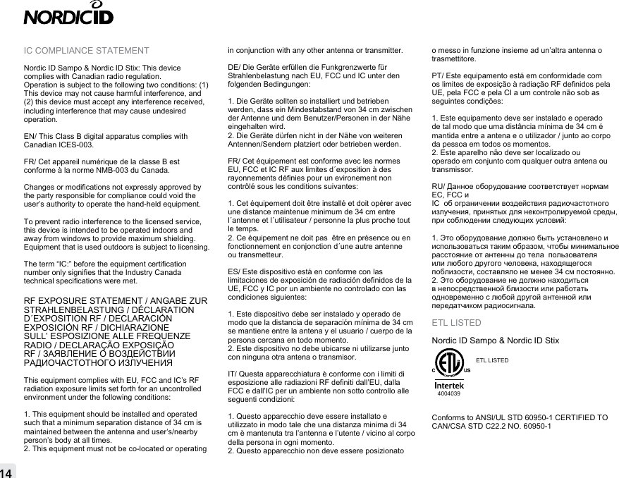 14IC COMPLIANCE STATEMENTNordic ID Sampo &amp; Nordic ID Stix: This device complies with Canadian radio regulation. Operation is subject to the following two conditions: (1) This device may not cause harmful interference, and (2) this device must accept any interference received, including interference that may cause undesired operation.EN/ This Class B digital apparatus complies with Canadian ICES-003.FR/ Cet appareil numérique de la classe B est conforme à la norme NMB-003 du Canada.Changes or modications not expressly approved by the party responsible for compliance could void the user’s authority to operate the hand-held equipment.To prevent radio interference to the licensed service, this device is intended to be operated indoors and away from windows to provide maximum shielding. Equipment that is used outdoors is subject to licensing.The term “IC:” before the equipment certication number only signies that the Industry Canada technical specications were met.RF EXPOSURE STATEMENT / ANGABE ZUR STRAHLENBELASTUNG / DÉCLARATION D´EXPOSITION RF / DECLARACIÓN EXPOSICIÓN RF / DICHIARAZIONE SULL’ ESPOSIZIONE ALLE FREQUENZE RADIO / DECLARAÇÃO EXPOSIÇÃO RF / ЗАЯВЛЕНИЕ О ВОЗДЕЙСТВИИ РАДИОЧАСТОТНОГО ИЗЛУЧЕНИЯ This equipment complies with EU, FCC and IC’s RF radiation exposure limits set forth for an uncontrolled environment under the following conditions:1. This equipment should be installed and operated such that a minimum separation distance of 34 cm is maintained between the antenna and user’s/nearby person’s body at all times.2. This equipment must not be co-located or operating in conjunction with any other antenna or transmitter.DE/ Die Geräte erfüllen die Funkgrenzwerte für Strahlenbelastung nach EU, FCC und IC unter den folgenden Bedingungen:1. Die Geräte sollten so installiert und betrieben werden, dass ein Mindestabstand von 34 cm zwischen der Antenne und dem Benutzer/Personen in der Nähe eingehalten wird.2. Die Geräte dürfen nicht in der Nähe von weiteren Antennen/Sendern platziert oder betrieben werden.FR/ Cet équipement est conforme avec les normes EU, FCC et IC RF aux limites d´exposition à des rayonnements dénies pour un evironement non contrôlé sous les conditions suivantes:1. Cet équipement doit être installé et doit opérer avec une distance maintenue minimum de 34 cm entre l´antenne et l´utilisateur / personne la plus proche tout le temps.2. Ce équipement ne doit pas  être en présence ou en fonctionnement en conjonction d´une autre antenne ou transmetteur.ES/ Este dispositivo está en conforme con las limitaciones de exposición de radiación denidos de la UE, FCC y IC por un ambiente no controlado con las condiciones siguientes:1. Este dispositivo debe ser instalado y operado de modo que la distancia de separación mínima de 34 cm se mantiene entre la antena y el usuario / cuerpo de la persona cercana en todo momento.2. Este dispositivo no debe ubicarse ni utilizarse junto con ninguna otra antena o transmisor.IT/ Questa apparecchiatura è conforme con i limiti di esposizione alle radiazioni RF deniti dall’EU, dalla FCC e dall’IC per un ambiente non sotto controllo alle seguenti condizioni:1. Questo apparecchio deve essere installato e utilizzato in modo tale che una distanza minima di 34 cm è mantenuta tra l’antenna e l’utente / vicino al corpo della persona in ogni momento.2. Questo apparecchio non deve essere posizionato o messo in funzione insieme ad un’altra antenna o trasmettitore.PT/ Este equipamento está em conformidade com os limites de exposição à radiação RF denidos pela UE, pela FCC e pela CI a um controle não sob as seguintes condições:1. Este equipamento deve ser instalado e operado de tal modo que uma distância mínima de 34 cm é mantida entre a antena e o utilizador / junto ao corpo da pessoa em todos os momentos.2. Este aparelho não deve ser localizado ou operado em conjunto com qualquer outra antena ou transmissor.RU/ Данное оборудование соответствует нормам ЕС, FCC иIC  об ограничении воздействия радиочастотного излучения, принятых для неконтролируемой среды, при соблюдении следующих условий:1. Это оборудование должно быть установлено и использоваться таким образом, чтобы минимальное расстояние от антенны до тела  пользователя или любого другого человека, находящегося поблизости, составляло не менее 34 см постоянно.2. Это оборудование не должно находиться в непосредственной близости или работать одновременно с любой другой антенной или передатчиком радиосигнала.ETL LISTEDNordic ID Sampo &amp; Nordic ID Stix4004039ETL  LISTED  Conforms to ANSI/UL STD 60950-1 CERTIFIED TO CAN/CSA STD C22.2 NO. 60950-1 