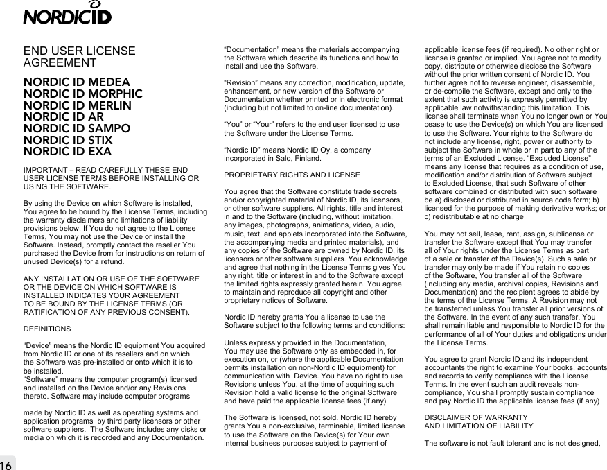 16END USER LICENSE AGREEMENT NORDIC ID MEDEANORDIC ID MORPHICNORDIC ID MERLINNORDIC ID ARNORDIC ID SAMPONORDIC ID STIXNORDIC ID EXAIMPORTANT – READ CAREFULLY THESE END USER LICENSE TERMS BEFORE INSTALLING OR USING THE SOFTWARE.By using the Device on which Software is installed, You agree to be bound by the License Terms, including the warranty disclaimers and limitations of liability provisions below. If You do not agree to the License Terms, You may not use the Device or install the Software. Instead, promptly contact the reseller You purchased the Device from for instructions on return of unused Device(s) for a refund. ANY INSTALLATION OR USE OF THE SOFTWARE OR THE DEVICE ON WHICH SOFTWARE IS INSTALLED INDICATES YOUR AGREEMENT TO BE BOUND BY THE LICENSE TERMS (OR RATIFICATION OF ANY PREVIOUS CONSENT).DEFINITIONS“Device” means the Nordic ID equipment You acquired from Nordic ID or one of its resellers and on which the Software was pre-installed or onto which it is to be installed.“Software” means the computer program(s) licensed and installed on the Device and/or any Revisions thereto. Software may include computer programsmade by Nordic ID as well as operating systems and application programs  by third party licensors or other software suppliers.  The Software includes any disks or media on which it is recorded and any Documentation.“Documentation” means the materials accompanying the Software which describe its functions and how to install and use the Software. “Revision” means any correction, modication, update, enhancement, or new version of the Software or Documentation whether printed or in electronic format (including but not limited to on-line documentation).“You” or “Your” refers to the end user licensed to use the Software under the License Terms.“Nordic ID” means Nordic ID Oy, a company incorporated in Salo, Finland.PROPRIETARY RIGHTS AND LICENSEYou agree that the Software constitute trade secrets and/or copyrighted material of Nordic ID, its licensors, or other software suppliers. All rights, title and interest in and to the Software (including, without limitation, any images, photographs, animations, video, audio, music, text, and applets incorporated into the Software, the accompanying media and printed materials), and any copies of the Software are owned by Nordic ID, its licensors or other software suppliers. You acknowledge and agree that nothing in the License Terms gives You any right, title or interest in and to the Software except the limited rights expressly granted herein. You agree to maintain and reproduce all copyright and other proprietary notices of Software. Nordic ID hereby grants You a license to use the Software subject to the following terms and conditions:Unless expressly provided in the Documentation, You may use the Software only as embedded in, for execution on, or (where the applicable Documentation permits installation on non-Nordic ID equipment) for communication with  Device. You have no right to use Revisions unless You, at the time of acquiring such Revision hold a valid license to the original Software and have paid the applicable license fees (if any)The Software is licensed, not sold. Nordic ID hereby grants You a non-exclusive, terminable, limited license to use the Software on the Device(s) for Your own internal business purposes subject to payment of applicable license fees (if required). No other right or license is granted or implied. You agree not to modify copy, distribute or otherwise disclose the Software without the prior written consent of Nordic ID. You further agree not to reverse engineer, disassemble, or de-compile the Software, except and only to the extent that such activity is expressly permitted by applicable law notwithstanding this limitation. This license shall terminate when You no longer own or You cease to use the Device(s) on which You are licensed to use the Software. Your rights to the Software do not include any license, right, power or authority to subject the Software in whole or in part to any of the terms of an Excluded License. “Excluded License” means any license that requires as a condition of use, modication and/or distribution of Software subject to Excluded License, that such Software of other software combined or distributed with such software be a) disclosed or distributed in source code form; b) licensed for the purpose of making derivative works; or c) redistributable at no chargeYou may not sell, lease, rent, assign, sublicense or transfer the Software except that You may transfer all of Your rights under the License Terms as part of a sale or transfer of the Device(s). Such a sale or transfer may only be made if You retain no copies of the Software, You transfer all of the Software (including any media, archival copies, Revisions and Documentation) and the recipient agrees to abide by the terms of the License Terms. A Revision may not be transferred unless You transfer all prior versions of the Software. In the event of any such transfer, You shall remain liable and responsible to Nordic ID for the performance of all of Your duties and obligations under the License Terms.You agree to grant Nordic ID and its independent accountants the right to examine Your books, accounts and records to verify compliance with the License Terms. In the event such an audit reveals non-compliance, You shall promptly sustain compliance and pay Nordic ID the applicable license fees (if any)DISCLAIMER OF WARRANTY  AND LIMITATION OF LIABILITYThe software is not fault tolerant and is not designed, 