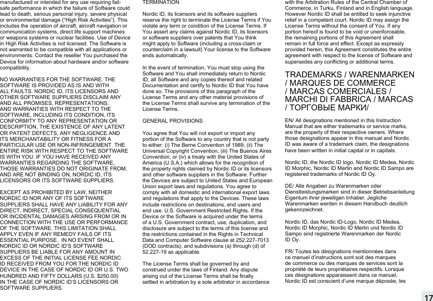 17manufactured or intended for any use requiring fail-safe performance in which the failure of Software could lead to death, serious personal injury, severe physical or environmental damage (“High Risk Activities”). This includes the operation of aircraft, aircraft navigation or communication systems, direct life support machines or weapons systems or nuclear facilities. Use of Device in High Risk Activities is not licensed. The Software is not warranted to be compatible with all applications or environments. Contact the reseller You purchased the Device for information about hardware and/or software compatibility.NO WARRANTIES FOR THE SOFTWARE. THE SOFTWARE IS PROVIDED AS IS AND WITH ALL FAULTS. NORDIC ID, ITS LICENSORS AND OTHER SOFTWARE SUPPLIERS DISCLAIM ANY AND ALL PROMISES, REPRESENTATIONS, AND WARRANTIES WITH RESPECT TO THE SOFTWARE, INCLUDING ITS CONDITION, ITS CONFORMITY TO ANY REPRESENTATION OR DESCRIPTION, THE EXISTENCE OF ANY LATENT OR PATENT DEFECTS, ANY NEGLIGENCE AND ITS MERCHANTABILITY OR FITNESS FOR A PARTICULAR USE OR NON-INFRINGEMENT. THE ENTIRE RISK WITH RESPECT TO THE SOFTWARE IS WITH YOU. IF YOU HAVE RECEIVED ANY WARRANTIES REGARDING THE SOFTWARE, THOSE WARRANTIES DO NOT ORIGINATE FROM, AND ARE NOT BINDING ON, NORDIC ID, ITS LICENSORS OR ITS SOFTWARE SUPPLIERS.EXCEPT AS PROHIBITED BY LAW, NEITHER NORDIC ID NOR ANY OF ITS SOFTWARE SUPPLIERS SHALL HAVE ANY LIABILITY FOR ANY DIRECT, INDIRECT, SPECIAL CONSEQUENTIAL OR INCIDENTAL DAMAGES ARISING FROM OR IN CONNECTION WITH THE USE OR PERFORMANCE OF THE SOFTWARE. THIS LIMITATION SHALL APPLY EVEN IF ANY REMEDY FAILS OF ITS ESSENTIAL PURPOSE.  IN NO EVENT SHALL NORDIC ID OR NORDIC ID’S SOFTWARE SUPPLIERS BE LIABLE FOR ANY AMOUNT IN EXCESS OF THE INITIAL LICENSE FEE NORDIC ID RECEIVED FROM YOU FOR THE NORDIC ID DEVICE IN THE CASE OF NORDIC ID OR U.S. TWO HUNDRED AND FIFTY DOLLARS (U.S. $250.00) IN THE CASE OF NORDIC ID’S LICENSORS OR SOFTWARE SUPPLIERS.TERMINATIONNordic ID, its licensors and its software suppliers reserve the right to terminate the License Terms if You violate any term or condition of the License Terms. If You assert any claims against Nordic ID, its licensors or software suppliers over patents that You think might apply to Software (including a cross-claim or counterclaim in a lawsuit) Your license to the Software ends automatically.In the event of termination, You must stop using the Software and You shall immediately return to Nordic ID, all Software and any copies thereof and related Documentation and certify to Nordic ID that You have done so. The provisions of this paragraph of the License Terms and any other material provisions of the License Terms shall survive any termination of the License Terms. GENERAL PROVISIONSYou agree that You will not export or import any portion of the Software to any country that is not party to either: (i) The Berne Convention of 1989, (ii) The Universal Copyright Convention, (iii) The Buenos Aires Convention, or (iv) a treaty with the United States of America (U.S.A.) which allows for the recognition of the property rights claimed by Nordic ID or its licensors and other software suppliers in the Software. Further the Devices are subject to United States and European Union export laws and regulations. You agree to comply with all domestic and international export laws and regulations that apply to the Devices. These laws include restrictions on destinations, end users and end use. U.S. Government Restricted Rights. If the Device or the Software is acquired under the terms of a U.S. Government contract, use, duplication, and disclosure are subject to the terms of this license and the restrictions contained in the Rights in Technical Data and Computer Software clause at 252.227-7013 (DOD contracts); and subdivisions (a) through (d) of 52.227-19 as applicable.The License Terms shall be governed by and construed under the laws of Finland. Any dispute arising out of the License Terms shall be nally settled in arbitration by a sole arbitrator in accordance with the Arbitration Rules of the Central Chamber of Commerce, in Turku, Finland and in English language. However Nordic ID shall be entitled to seek injunctive relief in a competent court. Nordic ID may assign the License Terms without the consent of You. If any portion hereof is found to be void or unenforceable, the remaining portions of this Agreement shall remain in full force and eect. Except as expressly provided herein, this Agreement constitutes the entire agreement with respect to the license of Software and supersedes any conicting or additional terms.TRADEMARKS / WARENMARKEN / MARQUES DE COMMERCE / MARCAS COMERCIALES / MARCHI DI FABBRICA / MARCAS / ТОРГОВЫЕ МАРКИ/  EN/ All designations mentioned in this Instruction Manual that are either trademarks or service marks, are the property of their respective owners. Where those designations appear in this manual and Nordic ID was aware of a trademark claim, the designations have been written in initial capital or in capitals.Nordic ID, the Nordic ID logo, Nordic ID Medea, Nordic ID Morphic, Nordic ID Merlin and Nordic ID Sampo are registered trademarks of Nordic ID Oy.DE/ Alle Angaben zu Warenmarken oder Dienstleistungsmarken sind in dieser Betriebsanleitung Eigentum ihrer jeweiligen Inhaber. Jegliche Warenmarken werden in diesem Handbuch deutlich gekennzeichnet.Nordic ID, das Nordic ID-Logo, Nordic ID Medea, Nordic ID Morphic, Nordic ID Merlin und Nordic ID Sampo sind registrierte Warenmarken der Nordic ID Oy.FR/ Toutes les désignations mentionnées dans ce manuel d’instructions sont soit des marques de commerce ou des marques de services sont la propriété de leurs propriétaires respectifs. Lorsque ces désignations apparaissent dans ce manuel, Nordic ID est conscient d’une marque déposée, les MOBILE &amp; FIXED READERS