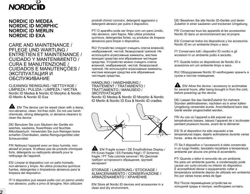 2NORDIC ID MEDEANORDIC ID MORPHIC NORDIC ID MERLINNORDIC ID EXACARE AND MAINTENANCE / PFLEGE UND WARTUNG /ENTRETIEN ET MAINTENANCE / CUIDADO Y MANTENIMIENTO / CURA E MANUTENZIONE / CUIDADOS E MANUTENÇÕES /ЭКСПЛУАТАЦИЯ И ОБСЛУЖИВАНИЕCLEANING/ REINIGUNG / NETTOYAGE / LIMPIEZA / PULIZIA / LIMPEZA / ЧИСТКАNordic ID Medea &amp; Nordic ID Morphic &amp; Nordic ID Merlin &amp; Nordic ID Exa EN/ The device can be wiped clean with a damp, non-abrasive, clean, lint-free cloth. Do not use harsh chemicals, strong detergents, or abrasive cleaners to clean the device.DE/ Benutzen Sie zum Säubern der Geräte ein weiches, sauberes, usenfreies und feuchtes Mikrofasertuch. Verwenden Sie zum Reinigen keine scharfen Chemikalien, starke Reinigungsmittel oder Scheuermittel.FR/ Nettoyez l’appareil avec un tissu humide, non-abrasif et propre. N’utilisez pas de produits chimiques forts, détergents ou nettoyants abrasifs pour le nettoyage de l’appareil.ES/ Limpiar el dispositivo con un paño húmedo, non-abrasivo y limpio. No utilice productos químicos fuertes, detergentes o limpiadores abrasivos para la limpieza del dispositivo.IT/ Il dispositivo può essere pulito con un panno umido non abrasivo, pulito e privo di lanugine. Non utilizzare prodotti chimici corrosivi, detergenti aggressivi o detergenti abrasivi per pulire il dispositivo.PT/ O aparelho pode ser limpo com um pano úmido, não abrasivo, sem apos. Não utilize produtos químicos, detergentes fortes, ou produtos de limpeza abrasivos para limpar o dispositivo.RU/ Устройство следует очищать слегка влажной, неабразивной, чистой, безворсовой тряпкой. Не используйте агрессивные химикаты, жесткие моющие средства или абразивные чистящие средства. Устройство можно очищать слегка влажной, неабразивной, чистой, безворсовой тряпкой. Не используйте агрессивные химикаты, жесткие моющие средства или абразивные чистящие средства.HANDLING / HANDHABUNG /  TRAITEMENT / TRATAMIENTO /  TRATTAMENTO / MANUSEIO / ЭКСПЛУАТАЦИЯNordic ID Medea &amp; Nordic ID Morphic &amp; Nordic ID Merlin &amp; Nordic ID Exa &amp; Nordic ID cradles (   )EN/ Fragile screen / DE Empndliches Display / FR Ecran fragile / ES Pantalla frágil / IT Schermo fragile / PT Tela colorida sensível / RU Дисплей требует осторожного обращения, хрупкий материал!STORAGE / LAGERUNG / STOCKAGE / ALMACENAMIENTO / CONSERVAZIONE / ARMAZENAMENTO / ХРАНЕНИЕEN/ Store all Nordic ID devices and accessories in a clean and dry environment.  DE/ Bewahren Sie alle Nordic ID-Geräte und deren Zubehör in einer sauberen und trockenen Umgebung.FR/ Conservez tous les appareils et les accessoires Nordic ID dans un environnement sec et propre.ES/ Conservar todos los dispositivos y los accesorios Nordic ID en un ambiente limpio y seco.IT/ Conservare tutti i dispositivi ID nordici e gli accessori in un ambiente pulito e asciutto.PT/ Guarde todos os dispositivos de Nordic ID e acessórios em um ambiente limpo e seco.RU/ Оборудование Nordic ID необходимо хранить в сухом и чистом помещении. EN/ Allow the device / accessory to acclimatise for several hours, after being brought in from the cold, before powering up the device.DE/ Lassen Sie das Gerät/Zubehör für mehrere Stunden akklimatisieren, nachdem es in einer kalten Umgebung verwendet wurde. Anschließend kann das Gerät wieder eingeschaltet werden.FR/ Au cas où l’appareil a été exposé aux températures basses, laissez l’appareil de s´acclimater pendant plusieurs heures, avant de le démarrer.ES/ Si el dispositivo ha sido expuesto a las temperaturas bajas, dejarlo aclimatarse durante varias horas,  antes de encenderlo.IT/ Se il dispositivo o l’accessorio é stato conservato in un luogo freddo, lasciatelo riscaldare a temperatura ambiente per alcune ore prima di accenderlo.PT/ Quando o leitor é removido de um ambiente frio para um ambiente quente, a condensação pode causar um curto-circuito no interior do dispositivo. É aconselhável deixar o equipamento voltar a temperatura ambiente depois de utilizado em ambiente frio por várias horas antes de ligar.RU/ После перемещения устройства из холодной среды в теплую, необходимо оставть (   )