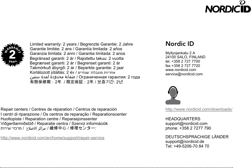 2WARRANTYyearsNordic IDMyllyojankatu 2 A24100 SALO, FINLANDtel. +358 2 727 7700fax +358 2 727 7720www.nordicid.comservice@nordicid.comhttp://www.nordicid.com/downloads/HEADQUARTERSsupport@nordicid.comphone: +358 2 7277 790DEUTSCHSPRACHIGE LÄNDERsupport@nordicid.deTel: +49-5206-70 84 70V1014/012017Limited warranty: 2 years / Begrenzte Garantie: 2 JahreGarantie limitée: 2 ans / Garantía limitada: 2 añosGaranzia limitata: 2 anni / Garantia limitada: 2 anosBegränsad garanti: 2 år / Rajoitettu takuu: 2 vuottaBegrænset garanti: 2 år / Begrenset garanti: 2 år Takmörkuð ábyrgð: 2 ár / Beperkte garantie: 2 jaarKorlátozott jótállás: 2 év / םייתנש :תלבגומ תוירחא                                        / Ограниченная гарантия: 2 года有限保修期：2年  / 限定保証：2年 / 보증기간: 2년Repair centers / Centres de réparation / Centros de reparaciónI centri di riparazione / Os centros de reparação / ReparationscenterHuoltopiste / Reparation centre / ReparasjonssenterViðgerðarmiðstöð / Reparatie centra / Szerviz információkתוריש יזכרמ /                    / 維修中心 / 修理センター: http://www.nordicid.com/en/home/support/repair-service