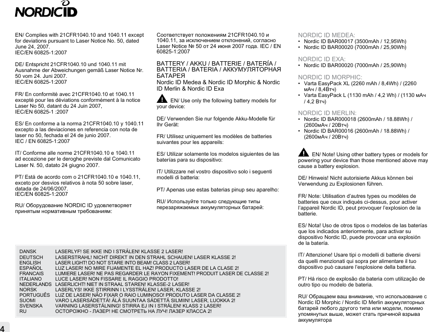 EN/ Complies with 21CFR1040.10 and 1040.11 except for deviations pursuant to Laser Notice No. 50, dated June 24, 2007.IEC/EN 60825-1:2007DE/ Entspricht 21CFR1040.10 und 1040.11 mit Ausnahme der Abweichungen gemäß Laser Notice Nr. 50 vom 24. Juni 2007.IEC/EN 60825-1:2007FR/ En conformité avec 21CFR1040.10 et 1040.11 excepté pour les déviations conformément à la notice Laser No 50, datant du 24 Juin 2007, IEC/EN 60825-1 :2007ES/ En conforme a la norma 21CFR1040.10 y 1040.11 excepto a las deviaciones en referencia con nota de laser no 50, fechada el 24 de junio 2007.IEC / EN 60825-1:2007IT/ Conforme alle norme 21CFR1040.10 e 1040.11 ad eccezione per le deroghe previste dal Comunicato Laser N. 50, datato 24 giugno 2007.PT/ Está de acordo com o 21CFR1040.10 e 1040.11, exceto por desvios relativos à nota 50 sobre laser, datada de 24/06/2007. IEC/EN 60825-1:2007RU/ Оборудование NORDIC ID удовлетворяет принятым нормативным требованиям: Соответствует положениям 21CFR1040.10 и 1040.11, за исключением отклонений, согласно Laser Notice № 50 от 24 июня 2007 года. IEC / EN 60825-1:2007BATTERY / AKKU / BATTERIE / BATERÍA / BATTERIA / BATERIA / АККУМУЛЯТОРНАЯ БАТАРЕЯNordic ID Medea &amp; Nordic ID Morphic &amp; Nordic ID Merlin &amp; Nordic ID ExaEN/ Use only the following battery models for your device:DE/ Verwenden Sie nur folgende Akku-Modelle für Ihr Gerät:FR/ Utilisez uniquement les modèles de batteries suivantes pour les appareils:ES/ Utilizar solamente los modelos siguientes de las baterías para su dispositivo: IT/ Utilizzare nel vostro dispositivo solo i seguenti modelli di batteria:PT/ Apenas use estas baterias pinup seu aparelho:RU/ Используйте только следующие типы перезаряжаемых аккумуляторных батарей:NORDIC ID MEDEA:•  Nordic ID BAR00017 (3500mAh / 12,95Wh)•  Nordic ID BAR00020 (7000mAh / 25,90Wh)NORDIC ID EXA:•  Nordic ID BAR00020 (7000mAh / 25,90Wh) NORDIC ID MORPHIC:•  Varta EasyPack XL (2260 mAh / 8,4Wh) / (2260 мАч / 8,4Втч)•  Varta EasyPack L (1130 mAh / 4,2 Wh) / (1130 мАч / 4,2 Втч)NORDIC ID MERLIN:•  Nordic ID BAR000018 (2600mAh / 18.88Wh) / (2600мАч / 20Втч)•  Nordic ID BAR00016 (2600mAh / 18.88Wh) / (2600мАч / 20Втч)EN/ Note! Using other battery types or models for powering your device than those mentioned above may cause a battery explosion.DE/ Hinweis! Nicht autorisierte Akkus können bei Verwendung zu Explosionen führen.FR/ Note: Utilisation d’autres types ou modèles de batteries que ceux indiqués ci-dessus, pour activer l’appareil Nordic ID, peut provoquer l’explosion de la batterie.ES/ Nota! Uso de otros tipos o modelos de las baterías que los indicados anteriormente, para activar su dispositivo Nordic ID, puede provocar una explosión de la batería.IT/ Attenzione! Usare tipi o modelli di batterie diversi  da quelli menzionati qui sopra per alimentare il tuo  dispositivo può causare l’esplosione della batteria.PT/ Há risco de explosão da bateria com utilização de outro tipo ou modelo de bateria.RU/ Обращаем ваш внимание, что использование с Nordic ID Morphic / Nordic ID Merlin аккумуляторных батарей любого другого типа или модели, помимо упомянутых выше, может стать причиной взрыва аккумулятора4DANSK  LASERLYF! SE IKKE IND I STRÅLEN! KLASSE 2 LASER! DEUTSCH   LASERSTRAHL! NICHT DIREKT IN DEN STRAHL SCHAUEN! LASER KLASSE 2! ENGLISH  LASER LIGHT! DO NOT STARE INTO BEAM! CLASS 2 LASER! ESPAÑOL  LUZ LASER! NO MIRE FIJAMENTE EL HAZ! PRODUCTO LASER DE LA CLASE 2!FRANCAIS   LUMIERE LASER! NE PAS REGARDER LE RAYON FIXEMENT! PRODUIT LASER DE CLASSE 2! ITALIANO   LUCE LASER! NON FISSARE IL RAGGIO PRODOTTO! NEDERLANDS   LASERLICHT! NIET IN STRAAL STAREN! KLASSE-2 LASER! NORSK   LASERLYS! IKKE STIRRINN I LYSSTRÅLEN! LASER, KLASSE 2! PORTUGUÊS   LUZ DE LASER! NÃO FIXAR O RAIO LUMINOSO! PRODUTO LASER DA CLASSE 2! SUOMI   VARO LASERSÄDETTÄ! ÄLÄ SUUNTAA SÄDETTÄ SILMIIN! LASER, LUOKKA 2! SVENSKA   VARNING LASERSTÅLNING! STIRRA EJ IN I STRÅLEN! KLASS 2 LASER!RU  ОСТОРОЖНО - ЛАЗЕР! НЕ СМОТРЕТЬ НА ЛУЧ! ЛАЗЕР КЛАССА 2!