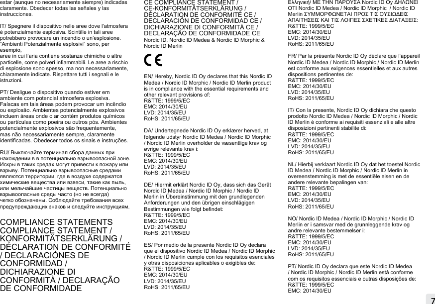 7estar (aunque no necesariamente siempre) indicadas claramente. Obedecer todas las señales y las instrucciones.IT/ Spegnere il dispositivo nelle aree dove l’atmosfera é potenzialmente esplosiva. Scintille in tali aree potrebbero provocare un incendio o un’esplosione. “Ambienti Potenzialmente esplosivi” sono, per esempio,aree in cui l’aria contiene sostanze chimiche o altre particelle, come polveri inammabili. Le aree a rischio di esplosione sono spesso, ma non necessariamente,  chiaramente indicate. Rispettare tutti i segnali e le istruzioni.PT/ Desligue o dispositivo quando estiver em ambiente com potencial atmosfera explosiva. Faíscas em tais áreas podem provocar um incêndio ou explosão. Ambientes potencialmente explosivos incluem áreas onde o ar contém produtos químicos ou partículas como poeira ou outros pós. Ambientes potencialmente explosivos são frequentemente, mas não necessariamente sempre, claramente identicadas. Obedecer todos os sinais e instruções.RU/ Выключайте терминал сбора данных при нахождении в в потенциально взрывоопасной зоне. Искры в таких средах могут привести к пожару или взрыву. Потенциально взрывоопасные средами являются территории, где в воздухе содержатся химические вещества или взвеси, такие как пыль, или мельчайшие частицы веществ. Потенциально взрывоопасные среды часто (но не всегда) четко обозначены. Соблюдайте требования всех предупреждающих знаков и следуйте инструкциям.COMPLIANCE STATEMENTSCOMPLIANCE STATEMENT / KONFORMITÄTSERKLÄRUNG / DÉCLARATION DE CONFORMITÉ  / DECLARACIÓNES DE CONFORMIDAD /DICHIARAZIONE DI CONFORMITÀ / DECLARAÇÃO DE CONFORMIDADECE COMPLIANCE STATEMENT / CE-KONFORMITÄTSERKLÄRUNG / DÉCLARATION DE CONFORMITÉ CE /DECLARACIÓN DE CONFORMIDAD CE /DICHIARAZIONE DI CONFORMITÀ CE / DECLARAÇÃO DE CONFORMIDADE CE Nordic ID, Nordic ID Medea &amp; Nordic ID Morphic &amp; Nordic ID Merlin EN/ Hereby, Nordic ID Oy declares that this Nordic ID Medea / Nordic ID Morphic / Nordic ID Merlin product is in compliance with the essential requirements and other relevant provisions of: R&amp;TTE: 1999/5/ECEMC: 2014/30/EULVD: 2014/35/EURoHS: 2011/65/EUDA/ Undertegnede Nordic ID Oy erklærer herved, at følgende udstyr Nordic ID Medea / Nordic ID Morphic / Nordic ID Merlin overholder de væsentlige krav og øvrige relevante krav i:R&amp;TTE: 1999/5/ECEMC: 2014/30/EULVD: 2014/35/EURoHS: 2011/65/EU DE/ Hiermit erklärt Nordic ID Oy, dass sich das Gerät Nordic ID Medea / Nordic ID Morphic / Nordic ID Merlin in Übereinstimmung mit den grundlegenden Anforderungen und den übrigen einschlägigen Bestimmungen wie folgt bendet:R&amp;TTE: 1999/5/ECEMC: 2014/30/EULVD: 2014/35/EURoHS: 2011/65/EU ES/ Por medio de la presente Nordic ID Oy declara que el dispositivo Nordic ID Medea / Nordic ID Morphic / Nordic ID Merlin cumple con los requisitos esenciales y otras disposiciones aplicables o exigibles de:R&amp;TTE: 1999/5/ECEMC: 2014/30/EULVD: 2014/35/EURoHS: 2011/65/EU Ελληνική/ ΜΕ ΤΗΝ ΠΑΡΟΥΣΑ Nordic ID Oy ΔΗΛΩΝΕΙ ΟΤΙ Nordic ID Medea / Nordic ID Morphic  / Nordic ID Merlin ΣΥΜΜΟΡΦΩΝΕΤΑΙ ΠΡΟΣ ΤΙΣ ΟΥΣΙΩΔΕΙΣ ΑΠΑΙΤΗΣΕΙΣ ΚΑΙ ΤΙΣ ΛΟΙΠΕΣ ΣΧΕΤΙΚΕΣ ΔΙΑΤΑΞΕΙΣ:R&amp;TTE: 1999/5/ECEMC: 2014/30/EULVD: 2014/35/EURoHS: 2011/65/EUFR/ Par la présente Nordic ID Oy déclare que l’appareil Nordic ID Medea / Nordic ID Morphic / Nordic ID Merlin  est conforme aux exigences essentielles et aux autres dispositions pertinentes de:R&amp;TTE: 1999/5/ECEMC: 2014/30/EULVD: 2014/35/EURoHS: 2011/65/EU IT/ Con la presente, Nordic ID Oy dichiara che questo prodotto Nordic ID Medea / Nordic ID Morphic / Nordic ID Merlin é conforme ai requisiti essenziali e alle altre disposizioni pertinenti stabilite di:R&amp;TTE: 1999/5/ECEMC: 2014/30/EULVD: 2014/35/EURoHS: 2011/65/EUNL/ Hierbij verklaart Nordic ID Oy dat het toestel Nordic ID Medea / Nordic ID Morphic / Nordic ID Merlin in overeenstemming is met de essentiële eisen en de andere relevante bepalingen van:R&amp;TTE: 1999/5/ECEMC: 2014/30/EULVD: 2014/35/EURoHS: 2011/65/EU NO/ Nordic ID Medea / Nordic ID Morphic / Nordic ID Merlin er i samsvar med de grunnleggende krav og andre relevante bestemmelser i:R&amp;TTE: 1999/5/ECEMC: 2014/30/EULVD: 2014/35/EURoHS: 2011/65/EUPT/ Nordic ID Oy declara que este Nordic ID Medea / Nordic ID Morphic / Nordic ID Merlin está conforme com os requisitos essenciais e outras disposições de: R&amp;TTE: 1999/5/ECEMC: 2014/30/EUMOBILE READERS