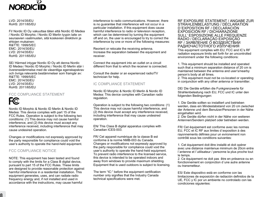 8LVD: 2014/35/EURoHS: 2011/65/EU FI/ Nordic ID Oy vakuuttaa täten että Nordic ID Medea / Nordic ID Morphic / Nordic ID Merlin tyypin laite on seuraavien vaatimusten, sitä koskevien direktiivin ja ehtojen mukainen:R&amp;TTE: 1999/5/ECEMC: 2014/30/EULVD: 2014/35/EURoHS: 2011/65/EUSE/ Härmed intygar Nordic ID Oy att denna Nordic ID Medea / Nordic ID Morphic / Nordic ID Merlin står i överensstämmelse med de väsentliga egenskapskrav och övriga relevanta bestämmelser som framgår av: R&amp;TTE: 1999/5/ECEMC: 2014/30/EULVD: 2014/35/EURoHS: 2011/65/EUFCC COMPLIANCE STATEMENTNordic ID Morphic &amp; Nordic ID Merlin &amp; Nordic ID Medea: This device complies with part 15 of the FCC Rules. Operation is subject to the following two conditions: (1) This device may not cause harmful interference, and (2) this device must accept any interference received, including interference that may cause undesired operation.Changes or modications not expressly approved by the party responsible for compliance could void the user’s authority to operate the hand-held equipment.FCC COMPLIANCE NOTICENOTE: This equipment has been tested and found to comply with the limits for a Class B digital device, pursuant to part 15 of the FCC Rules. These limits are designed to provide reasonable protection against harmful interference in a residential installation. This equipment generates, uses, and can radiate radio frequency energy and, if not installed and used in accordance with the instructions, may cause harmful interference to radio communications. However, there is no guarantee that interference will not occur in a particular installation. If this equipment does cause harmful interference to radio or television reception, which can be determined by turning the equipment o and on, the user is encouraged to try to correct the interference by one or more of the following measures:Reorient or relocate the receiving antenna.Increase the separation between the equipment and receiver.Connect the equipment into an outlet on a circuit dierent from that to which the receiver is connected.Consult the dealer or an experienced radio/TV technician for help.IC COMPLIANCE STATEMENTNordic ID Morphic &amp; Nordic ID Merlin &amp; Nordic ID Medea: This device complies with Canadian radio regulation. Operation is subject to the following two conditions: (1) This device may not cause harmful interference, and (2) this device must accept any interference received, including interference that may cause undesired operation.EN/ This Class B digital apparatus complies with Canadian ICES-003.FR/ Cet appareil numérique de la classe B est conforme à la norme NMB-003 du Canada.Changes or modications not expressly approved by the party responsible for compliance could void the user’s authority to operate the hand-held equipment.To prevent radio interference to the licensed service, this device is intended to be operated indoors and away from windows to provide maximum shielding. Equipment that is used outdoors is subject to licensing.The term “IC:” before the equipment certication number only signies that the Industry Canada technical specications were met.RF EXPOSURE STATEMENT / ANGABE ZUR STRAHLENBELASTUNG / DÉCLARATION D´EXPOSITION RF / DECLARACIÓN EXPOSICIÓN RF / DICHIARAZIONE SULL’ ESPOSIZIONE ALLE FREQUENZE RADIO / DECLARAÇÃO EXPOSIÇÃO RF / ЗАЯВЛЕНИЕ О ВОЗДЕЙСТВИИ РАДИОЧАСТОТНОГО ИЗЛУЧЕНИЯ This equipment complies with EU, FCC and IC’s RF radiation exposure limits set forth for an uncontrolled environment under the following conditions:1. This equipment should be installed and operated such that a minimum separation distance of 20 cm is maintained between the antenna and user’s/nearby person’s body at all times.2. This equipment must not be co-located or operating in conjunction with any other antenna or transmitter.DE/ Die Geräte erfüllen die Funkgrenzwerte für Strahlenbelastung nach EU, FCC und IC unter den folgenden Bedingungen:1. Die Geräte sollten so installiert und betrieben werden, dass ein Mindestabstand von 20 cm zwischen der Antenne und dem Benutzer/Personen in der Nähe eingehalten wird.2. Die Geräte dürfen nicht in der Nähe von weiteren Antennen/Sendern platziert oder betrieben werden.FR/ Cet équipement est conforme avec les normes EU, FCC et IC RF aux limites d´exposition à des rayonnements dénies pour un evironement non contrôlé sous les conditions suivantes:1. Cet équipement doit être installé et doit opérer avec une distance maintenue minimum de 20cm entre l´antenne et l´utilisateur / personne la plus proche tout le temps.2. Ce équipement ne doit pas  être en présence ou en fonctionnement en conjonction d´une autre antenne ou transmetteur.ES/ Este dispositivo está en conforme con las limitaciones de exposición de radiación denidos de la UE, FCC y IC por un ambiente no controlado con las condiciones siguientes: