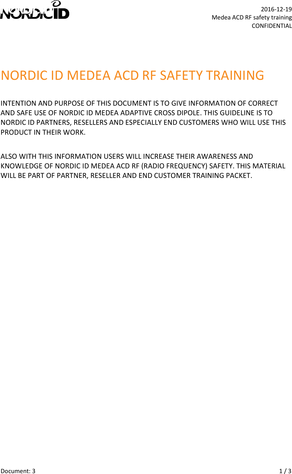   Document: 3    1 / 3  2016-12-19 Medea ACD RF safety training CONFIDENTIAL NORDIC ID MEDEA ACD RF SAFETY TRAINING INTENTION AND PURPOSE OF THIS DOCUMENT IS TO GIVE INFORMATION OF CORRECT AND SAFE USE OF NORDIC ID MEDEA ADAPTIVE CROSS DIPOLE. THIS GUIDELINE IS TO NORDIC ID PARTNERS, RESELLERS AND ESPECIALLY END CUSTOMERS WHO WILL USE THIS PRODUCT IN THEIR WORK. ALSO WITH THIS INFORMATION USERS WILL INCREASE THEIR AWARENESS AND KNOWLEDGE OF NORDIC ID MEDEA ACD RF (RADIO FREQUENCY) SAFETY. THIS MATERIAL WILL BE PART OF PARTNER, RESELLER AND END CUSTOMER TRAINING PACKET.         