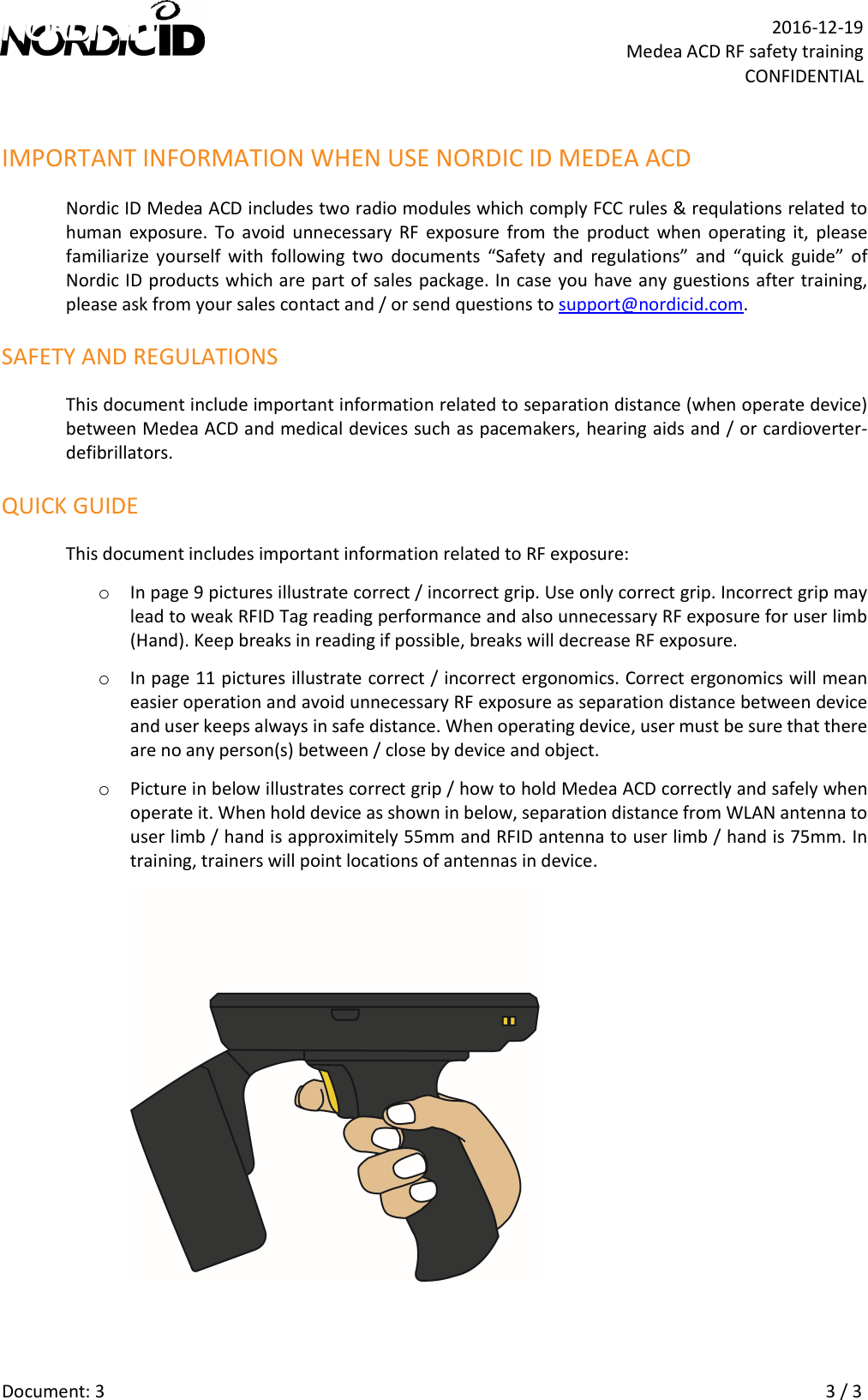   Document: 3    3 / 3  2016-12-19 Medea ACD RF safety training CONFIDENTIAL IMPORTANT INFORMATION WHEN USE NORDIC ID MEDEA ACD Nordic ID Medea ACD includes two radio modules which comply FCC rules &amp; requlations related to human  exposure.  To  avoid  unnecessary  RF  exposure  from  the  product  when  operating  it,  please familiarize  yourself  with  following  two  documents  “Safety  and  regulations”  and  “quick  guide”  of Nordic ID products which are part of sales package. In case you have any guestions after training, please ask from your sales contact and / or send questions to support@nordicid.com. SAFETY AND REGULATIONS This document include important information related to separation distance (when operate device) between Medea ACD and medical devices such as pacemakers, hearing aids and / or cardioverter-defibrillators.  QUICK GUIDE This document includes important information related to RF exposure: o In page 9 pictures illustrate correct / incorrect grip. Use only correct grip. Incorrect grip may lead to weak RFID Tag reading performance and also unnecessary RF exposure for user limb (Hand). Keep breaks in reading if possible, breaks will decrease RF exposure. o In page 11 pictures illustrate correct / incorrect ergonomics. Correct ergonomics will mean easier operation and avoid unnecessary RF exposure as separation distance between device and user keeps always in safe distance. When operating device, user must be sure that there are no any person(s) between / close by device and object. o Picture in below illustrates correct grip / how to hold Medea ACD correctly and safely when operate it. When hold device as shown in below, separation distance from WLAN antenna to user limb / hand is approximitely 55mm and RFID antenna to user limb / hand is 75mm. In training, trainers will point locations of antennas in device.   