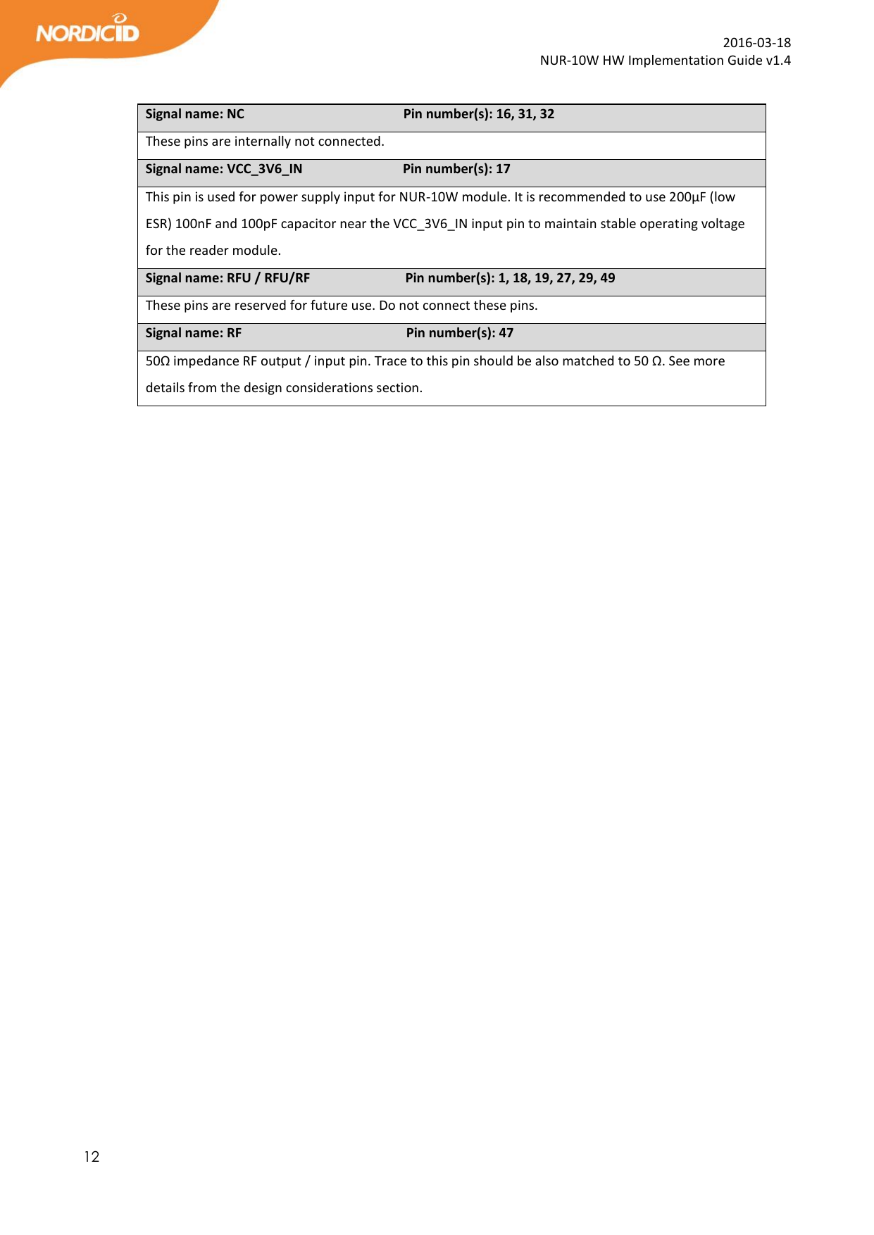  12  2016-03-18 NUR-10W HW Implementation Guide v1.4  Signal name: NC                                          Pin number(s): 16, 31, 32 These pins are internally not connected.   Signal name: VCC_3V6_IN                       Pin number(s): 17 This pin is used for power supply input for NUR-10W module. It is recommended to use 200µF (low ESR) 100nF and 100pF capacitor near the VCC_3V6_IN input pin to maintain stable operating voltage for the reader module.   Signal name: RFU / RFU/RF       Pin number(s): 1, 18, 19, 27, 29, 49 These pins are reserved for future use. Do not connect these pins. Signal name: RF                          Pin number(s): 47 50Ω impedance RF output / input pin. Trace to this pin should be also matched to 50 Ω. See more details from the design considerations section.   