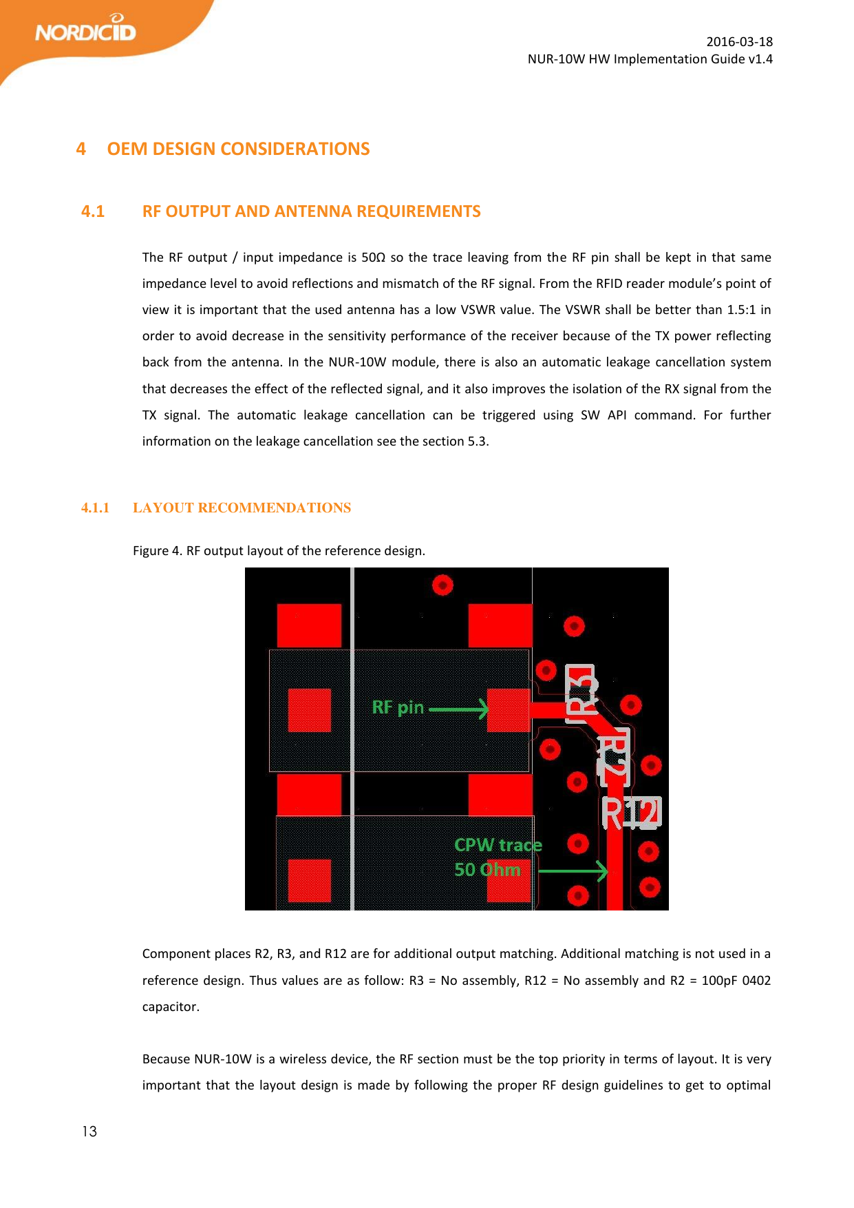  13  2016-03-18 NUR-10W HW Implementation Guide v1.4   4 OEM DESIGN CONSIDERATIONS  4.1   RF OUTPUT AND ANTENNA REQUIREMENTS  The RF output / input impedance is 50Ω so the trace leaving from the RF pin  shall  be  kept in that same impedance level to avoid reflections and mismatch of the RF signal. From the RFID reader module’s point of view it is important that the used antenna has a low VSWR value. The VSWR shall be better than 1.5:1 in order to avoid decrease in the sensitivity performance of the receiver because of the TX power reflecting back from the antenna. In the NUR-10W  module, there is also an  automatic leakage cancellation system that decreases the effect of the reflected signal, and it also improves the isolation of the RX signal from the TX  signal.  The  automatic  leakage  cancellation  can  be  triggered  using  SW  API  command.  For  further information on the leakage cancellation see the section 5.3.  4.1.1 LAYOUT RECOMMENDATIONS  Figure 4. RF output layout of the reference design.   Component places R2, R3, and R12 are for additional output matching. Additional matching is not used in a reference design. Thus values are as follow: R3 = No assembly, R12 = No assembly and R2 = 100pF  0402 capacitor.  Because NUR-10W is a wireless device, the RF section must be the top priority in terms of layout. It is very important  that  the layout  design is made  by  following  the proper  RF  design  guidelines  to  get  to  optimal 