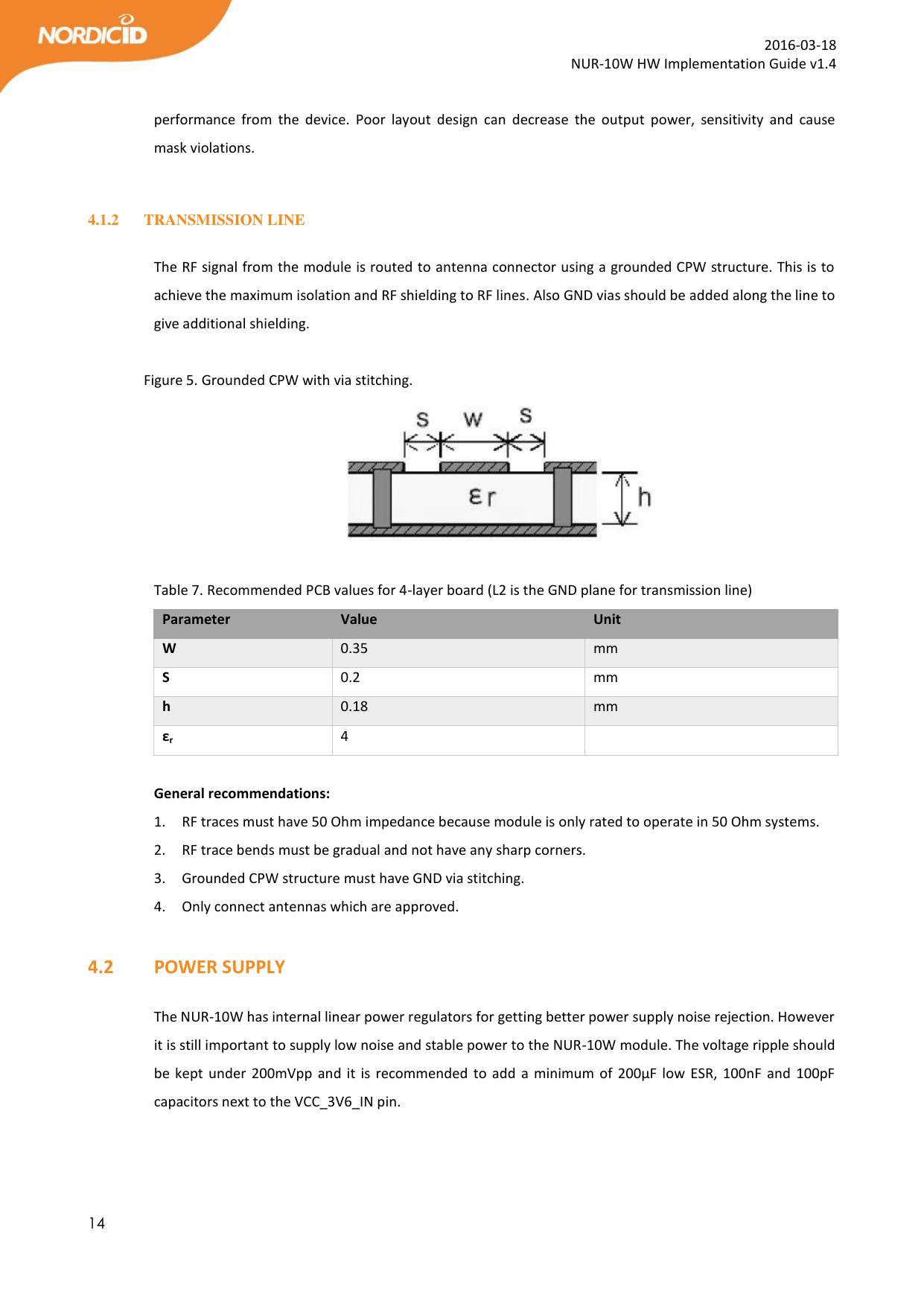  14  2016-03-18 NUR-10W HW Implementation Guide v1.4  performance  from  the  device.  Poor  layout  design  can  decrease  the  output  power,  sensitivity  and  cause mask violations.  4.1.2 TRANSMISSION LINE  The RF signal from the module is routed to antenna connector using a grounded CPW structure. This is to achieve the maximum isolation and RF shielding to RF lines. Also GND vias should be added along the line to give additional shielding.   Figure 5. Grounded CPW with via stitching.   Table 7. Recommended PCB values for 4-layer board (L2 is the GND plane for transmission line) Parameter Value Unit W 0.35 mm S 0.2 mm h 0.18 mm εr 4   General recommendations: 1. RF traces must have 50 Ohm impedance because module is only rated to operate in 50 Ohm systems. 2. RF trace bends must be gradual and not have any sharp corners. 3. Grounded CPW structure must have GND via stitching.  4. Only connect antennas which are approved.  4.2   POWER SUPPLY  The NUR-10W has internal linear power regulators for getting better power supply noise rejection. However it is still important to supply low noise and stable power to the NUR-10W module. The voltage ripple should be kept  under  200mVpp and  it is  recommended to  add a minimum  of  200µF low ESR,  100nF and  100pF capacitors next to the VCC_3V6_IN pin.   