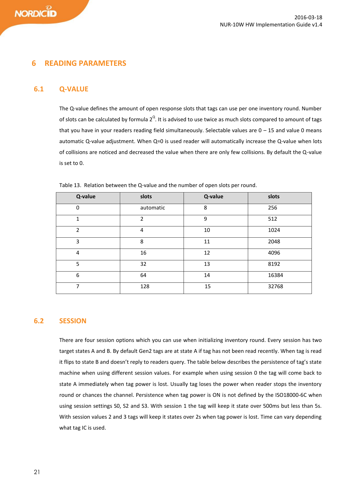  21  2016-03-18 NUR-10W HW Implementation Guide v1.4   6 READING PARAMETERS  6.1   Q-VALUE  The Q-value defines the amount of open response slots that tags can use per one inventory round. Number of slots can be calculated by formula 2Q. It is advised to use twice as much slots compared to amount of tags that you have in your readers reading field simultaneously. Selectable values are 0 – 15 and value 0 means automatic Q-value adjustment. When Q=0 is used reader will automatically increase the Q-value when lots of collisions are noticed and decreased the value when there are only few collisions. By default the Q-value is set to 0.  Table 13.  Relation between the Q-value and the number of open slots per round. Q-value slots Q-value slots 0 automatic 8 256 1 2 9 512 2 4 10 1024 3 8 11 2048 4 16 12 4096 5 32 13 8192 6 64 14 16384 7 128              15 32768   6.2   SESSION  There are four session options which you can use when initializing inventory round. Every session has two target states A and B. By default Gen2 tags are at state A if tag has not been read recently. When tag is read it flips to state B and doesn’t reply to readers query. The table below describes the persistence of tag’s state machine when using different session values. For example when using session 0 the tag will come back to state A immediately when tag power is lost. Usually tag loses the power when reader stops the inventory round or chances the channel. Persistence when tag power is ON is not defined by the ISO18000-6C when using session settings S0, S2 and S3. With session 1 the tag will keep it state over 500ms but less than 5s. With session values 2 and 3 tags will keep it states over 2s when tag power is lost. Time can vary depending what tag IC is used.    