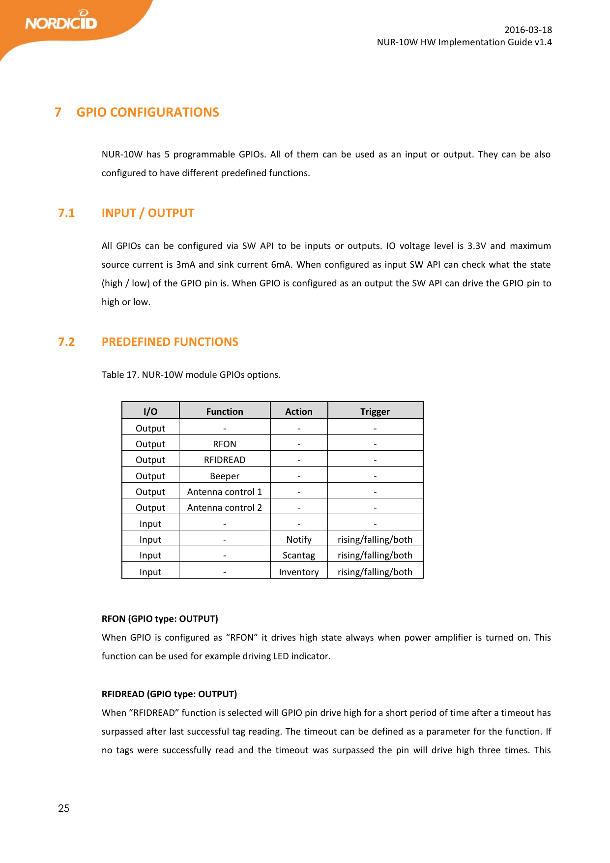  25  2016-03-18 NUR-10W HW Implementation Guide v1.4   7 GPIO CONFIGURATIONS  NUR-10W  has  5  programmable  GPIOs.  All  of  them can  be used  as  an  input  or  output.  They  can  be  also configured to have different predefined functions.   7.1   INPUT / OUTPUT  All  GPIOs  can  be  configured  via  SW  API  to  be  inputs  or  outputs.  IO  voltage  level  is  3.3V  and  maximum source current is 3mA and sink current 6mA. When configured as input SW API can check what the state (high / low) of the GPIO pin is. When GPIO is configured as an output the SW API can drive the GPIO pin to high or low.    7.2   PREDEFINED FUNCTIONS  Table 17. NUR-10W module GPIOs options.             RFON (GPIO type: OUTPUT) When  GPIO  is configured  as  “RFON” it  drives  high  state  always  when  power amplifier  is  turned  on.  This function can be used for example driving LED indicator.   RFIDREAD (GPIO type: OUTPUT) When “RFIDREAD” function is selected will GPIO pin drive high for a short period of time after a timeout has surpassed after last successful tag reading. The timeout can be defined as a parameter for the function. If no  tags  were  successfully  read  and  the  timeout  was  surpassed  the  pin  will  drive  high  three  times.  This I/O Function Action Trigger Output - - - Output RFON - - Output RFIDREAD - - Output Beeper - - Output Antenna control 1 - - Output Antenna control 2 - - Input - - - Input - Notify rising/falling/both Input - Scantag rising/falling/both Input - Inventory rising/falling/both 