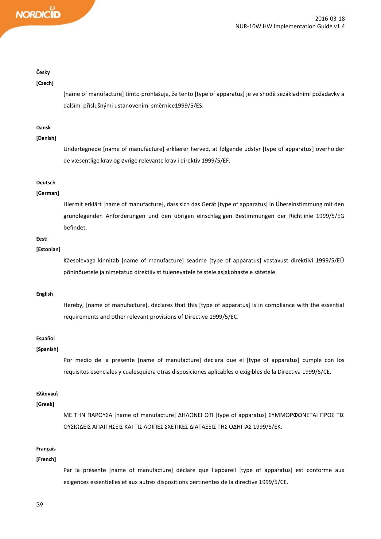  39  2016-03-18 NUR-10W HW Implementation Guide v1.4    Česky [Czech] [name of manufacture] tímto prohlašuje, že tento [type of apparatus] je ve shodě sezákladními požadavky a dalšími příslušnými ustanoveními směrnice1999/5/ES.  Dansk [Danish] Undertegnede [name of manufacture] erklærer herved, at følgende udstyr [type of apparatus] overholder de væsentlige krav og øvrige relevante krav i direktiv 1999/5/EF.  Deutsch [German] Hiermit erklärt [name of manufacture], dass sich das Gerät [type of apparatus] in Übereinstimmung mit den grundlegenden  Anforderungen  und  den  übrigen  einschlägigen  Bestimmungen  der  Richtlinie  1999/5/EG befindet. Eesti [Estonian] Käesolevaga  kinnitab  [name  of  manufacture]  seadme  [type  of  apparatus]  vastavust  direktiivi  1999/5/EÜ põhinõuetele ja nimetatud direktiivist tulenevatele teistele asjakohastele sätetele.  English  Hereby, [name of manufacture], declares that this [type of apparatus] is in compliance with the essential requirements and other relevant provisions of Directive 1999/5/EC.  Español [Spanish] Por  medio  de  la  presente  [name  of  manufacture]  declara  que  el  [type  of  apparatus]  cumple  con  los requisitos esenciales y cualesquiera otras disposiciones aplicables o exigibles de la Directiva 1999/5/CE.  Ελληνική [Greek] ΜΕ ΤΗΝ ΠΑΡΟΥΣΑ [name of manufacture] ΔΗΛΩΝΕΙ ΟΤΙ [type of apparatus] ΣΥΜΜΟΡΦΩΝΕΤΑΙ ΠΡΟΣ ΤΙΣ ΟΥΣΙΩΔΕΙΣ ΑΠΑΙΤΗΣΕΙΣ ΚΑΙ ΤΙΣ ΛΟΙΠΕΣ ΣΧΕΤΙΚΕΣ ΔΙΑΤΑΞΕΙΣ ΤΗΣ ΟΔΗΓΙΑΣ 1999/5/ΕΚ.  Français [French] Par  la  présente  [name  of  manufacture]  déclare  que  l&apos;appareil  [type  of  apparatus]  est  conforme  aux exigences essentielles et aux autres dispositions pertinentes de la directive 1999/5/CE. 