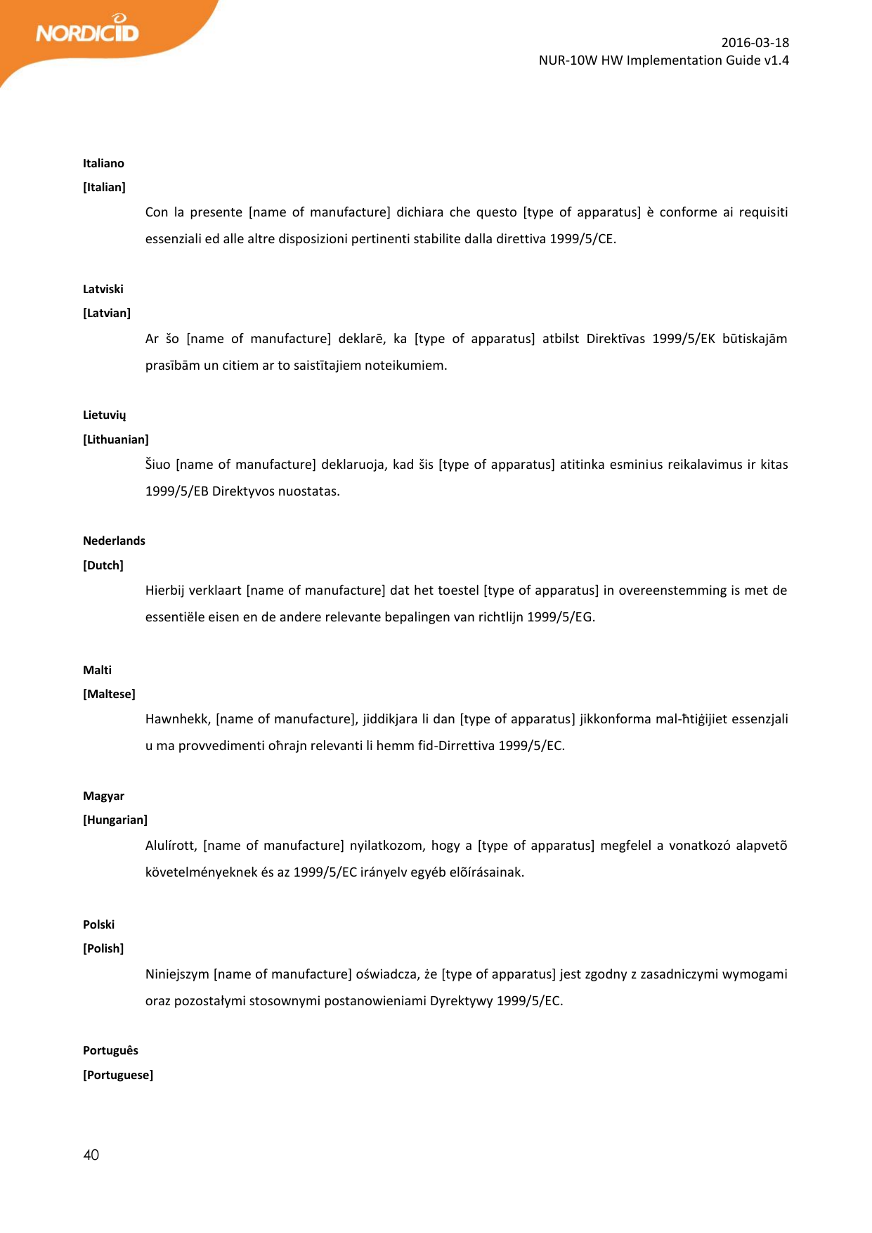  40  2016-03-18 NUR-10W HW Implementation Guide v1.4    Italiano [Italian] Con  la  presente  [name  of  manufacture]  dichiara  che  questo  [type  of  apparatus]  è  conforme  ai  requisiti essenziali ed alle altre disposizioni pertinenti stabilite dalla direttiva 1999/5/CE.  Latviski [Latvian] Ar  šo  [name  of  manufacture]  deklarē,  ka  [type  of  apparatus]  atbilst  Direktīvas  1999/5/EK  būtiskajām prasībām un citiem ar to saistītajiem noteikumiem.  Lietuvių [Lithuanian] Šiuo [name of manufacture] deklaruoja, kad šis [type of apparatus] atitinka esminius reikalavimus ir kitas 1999/5/EB Direktyvos nuostatas.  Nederlands  [Dutch] Hierbij verklaart [name of manufacture] dat het toestel [type of apparatus] in overeenstemming is met de essentiële eisen en de andere relevante bepalingen van richtlijn 1999/5/EG.  Malti [Maltese] Hawnhekk, [name of manufacture], jiddikjara li dan [type of apparatus] jikkonforma mal-ħtiġijiet essenzjali u ma provvedimenti oħrajn relevanti li hemm fid-Dirrettiva 1999/5/EC.  Magyar [Hungarian] Alulírott,  [name  of  manufacture]  nyilatkozom,  hogy  a  [type of  apparatus] megfelel a  vonatkozó  alapvetõ követelményeknek és az 1999/5/EC irányelv egyéb elõírásainak.  Polski [Polish] Niniejszym [name of manufacture] oświadcza, że [type of apparatus] jest zgodny z zasadniczymi wymogami oraz pozostałymi stosownymi postanowieniami Dyrektywy 1999/5/EC.  Português [Portuguese] 