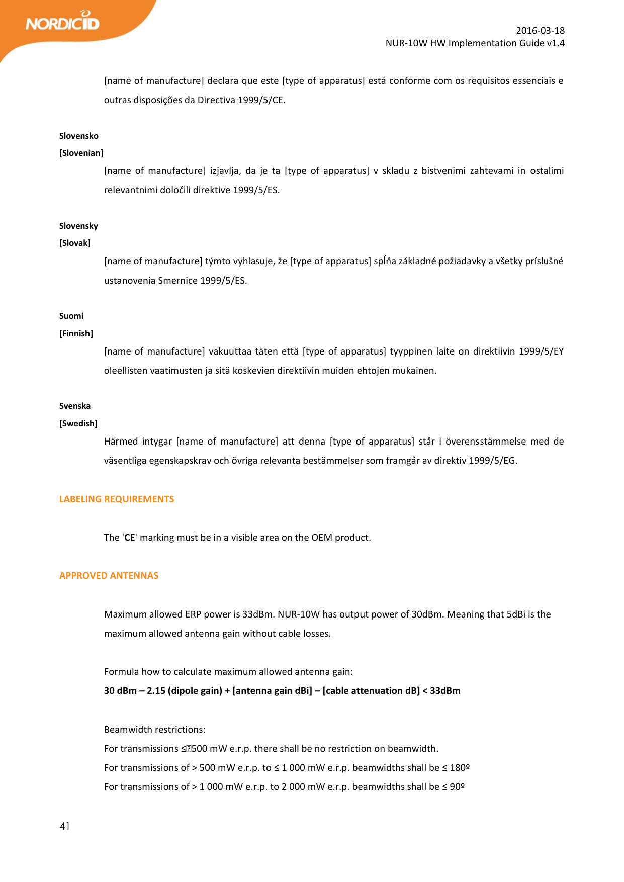  41  2016-03-18 NUR-10W HW Implementation Guide v1.4  [name of manufacture] declara que este [type of apparatus] está conforme com os requisitos essenciais e outras disposições da Directiva 1999/5/CE.  Slovensko [Slovenian] [name  of  manufacture]  izjavlja,  da  je  ta  [type  of  apparatus]  v  skladu  z  bistvenimi  zahtevami  in  ostalimi relevantnimi določili direktive 1999/5/ES.  Slovensky [Slovak] [name of manufacture] týmto vyhlasuje, že [type of apparatus] spĺňa základné požiadavky a všetky príslušné ustanovenia Smernice 1999/5/ES.  Suomi [Finnish] [name of  manufacture]  vakuuttaa  täten että  [type of apparatus]  tyyppinen laite  on  direktiivin 1999/5/EY oleellisten vaatimusten ja sitä koskevien direktiivin muiden ehtojen mukainen.  Svenska [Swedish] Härmed  intygar  [name  of  manufacture]  att  denna  [type  of  apparatus]  står  i  överensstämmelse  med  de väsentliga egenskapskrav och övriga relevanta bestämmelser som framgår av direktiv 1999/5/EG.  LABELING REQUIREMENTS  The &apos;CE&apos; marking must be in a visible area on the OEM product.   APPROVED ANTENNAS  Maximum allowed ERP power is 33dBm. NUR-10W has output power of 30dBm. Meaning that 5dBi is the maximum allowed antenna gain without cable losses.  Formula how to calculate maximum allowed antenna gain: 30 dBm – 2.15 (dipole gain) + [antenna gain dBi] – [cable attenuation dB] &lt; 33dBm  Beamwidth restrictions:  For transmissions ≤500 mW e.r.p. there shall be no restriction on beamwidth. For transmissions of &gt; 500 mW e.r.p. to ≤ 1 000 mW e.r.p. beamwidths shall be ≤ 180º For transmissions of &gt; 1 000 mW e.r.p. to 2 000 mW e.r.p. beamwidths shall be ≤ 90º 