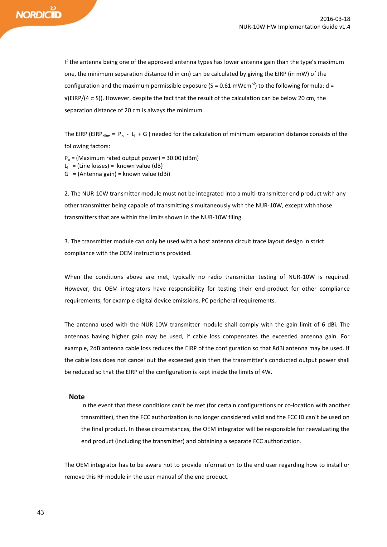  43  2016-03-18 NUR-10W HW Implementation Guide v1.4   If the antenna being one of the approved antenna types has lower antenna gain than the type’s maximum one, the minimum separation distance (d in cm) can be calculated by giving the EIRP (in mW) of the configuration and the maximum permissible exposure (S = 0.61 mWcm-2) to the following formula: d = √(EIRP/(4πS)). However, despite the fact that the result of the calculation can be below 20 cm, the separation distance of 20 cm is always the minimum.  The EIRP (EIRPdBm =  Po  -  Ll  + G ) needed for the calculation of minimum separation distance consists of the following factors:   Po = (Maximum rated output power) = 30.00 (dBm)     Ll   = (Line losses) =  known value (dB)  G   = (Antenna gain) = known value (dBi)  2. The NUR-10W transmitter module must not be integrated into a multi-transmitter end product with any other transmitter being capable of transmitting simultaneously with the NUR-10W, except with those transmitters that are within the limits shown in the NUR-10W filing.  3. The transmitter module can only be used with a host antenna circuit trace layout design in strict compliance with the OEM instructions provided.  When  the  conditions  above  are  met,  typically  no  radio  transmitter  testing  of  NUR-10W  is  required. However,  the  OEM  integrators  have  responsibility  for  testing  their  end-product  for  other  compliance requirements, for example digital device emissions, PC peripheral requirements.  The  antenna  used  with  the  NUR-10W  transmitter  module  shall  comply  with  the  gain  limit  of  6  dBi.  The antennas  having  higher  gain  may  be  used,  if  cable  loss  compensates  the  exceeded  antenna  gain.  For example, 2dB antenna cable loss reduces the EIRP of the configuration so that 8dBi antenna may be used. If the cable loss does not cancel out the exceeded gain then the transmitter’s conducted output power shall be reduced so that the EIRP of the configuration is kept inside the limits of 4W.  Note In the event that these conditions can’t be met (for certain configurations or co-location with another transmitter), then the FCC authorization is no longer considered valid and the FCC ID can’t be used on the final product. In these circumstances, the OEM integrator will be responsible for reevaluating the end product (including the transmitter) and obtaining a separate FCC authorization.  The OEM integrator has to be aware not to provide information to the end user regarding how to install or remove this RF module in the user manual of the end product.  