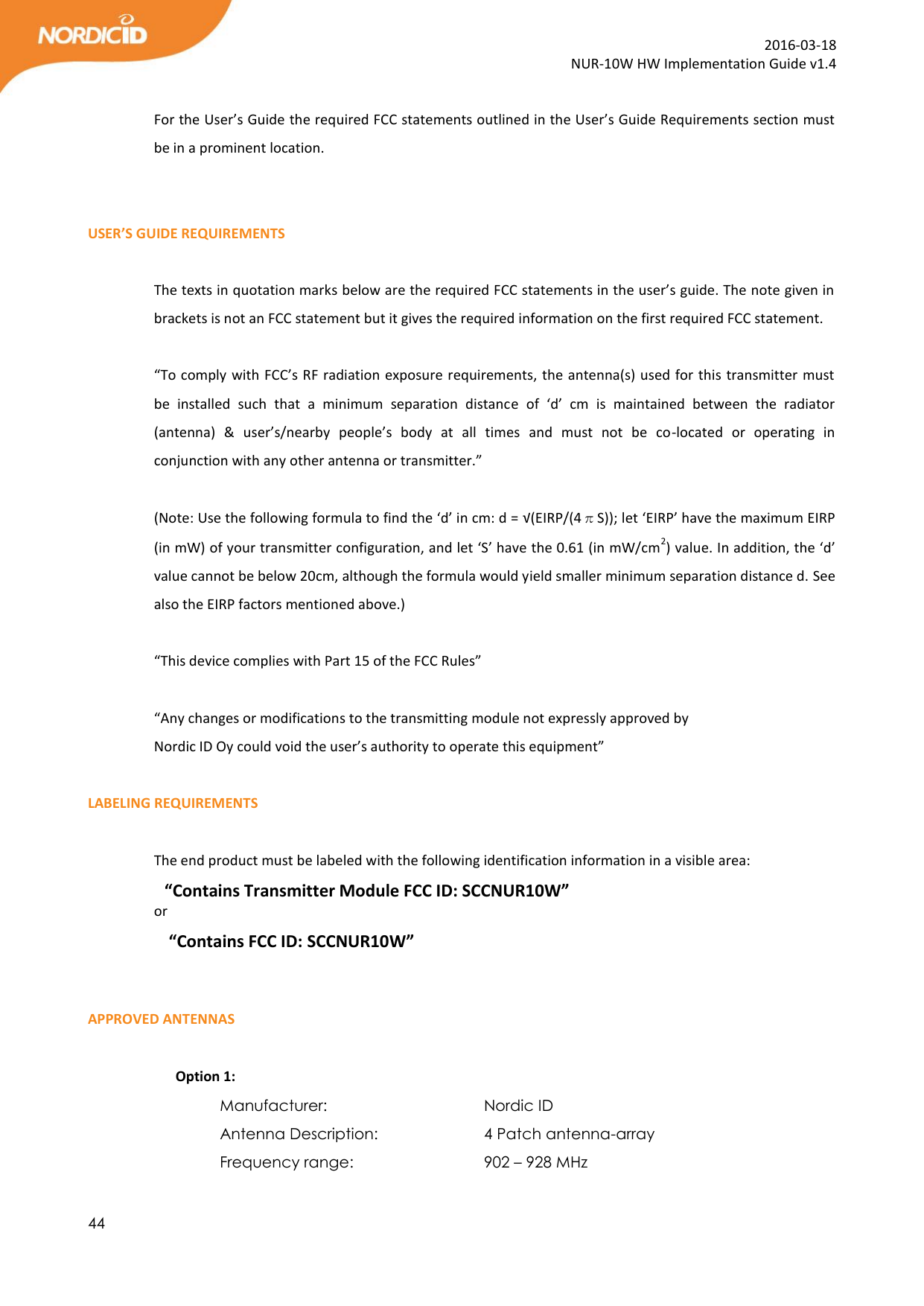  44  2016-03-18 NUR-10W HW Implementation Guide v1.4  For the User’s Guide the required FCC statements outlined in the User’s Guide Requirements section must be in a prominent location.   USER’S GUIDE REQUIREMENTS  The texts in quotation marks below are the required FCC statements in the user’s guide. The note given in brackets is not an FCC statement but it gives the required information on the first required FCC statement.   “To comply with FCC’s RF radiation exposure requirements, the antenna(s) used for this transmitter must be  installed  such  that  a  minimum  separation  distance  of  ‘d’  cm  is  maintained  between  the  radiator (antenna)  &amp;  user’s/nearby  people’s  body  at  all  times  and  must  not  be  co-located  or  operating  in conjunction with any other antenna or transmitter.”  (Note: Use the following formula to find the ‘d’ in cm: d = √(EIRP/(4πS)); let ‘EIRP’ have the maximum EIRP (in mW) of your transmitter configuration, and let ‘S’ have the 0.61 (in mW/cm2) value. In addition, the ‘d’ value cannot be below 20cm, although the formula would yield smaller minimum separation distance d. See also the EIRP factors mentioned above.)  “This device complies with Part 15 of the FCC Rules”  “Any changes or modifications to the transmitting module not expressly approved by Nordic ID Oy could void the user’s authority to operate this equipment”  LABELING REQUIREMENTS  The end product must be labeled with the following identification information in a visible area: “Contains Transmitter Module FCC ID: SCCNUR10W” or  “Contains FCC ID: SCCNUR10W”   APPROVED ANTENNAS           Option 1: Manufacturer:       Nordic ID Antenna Description:     4 Patch antenna-array            Frequency range:      902 – 928 MHz 