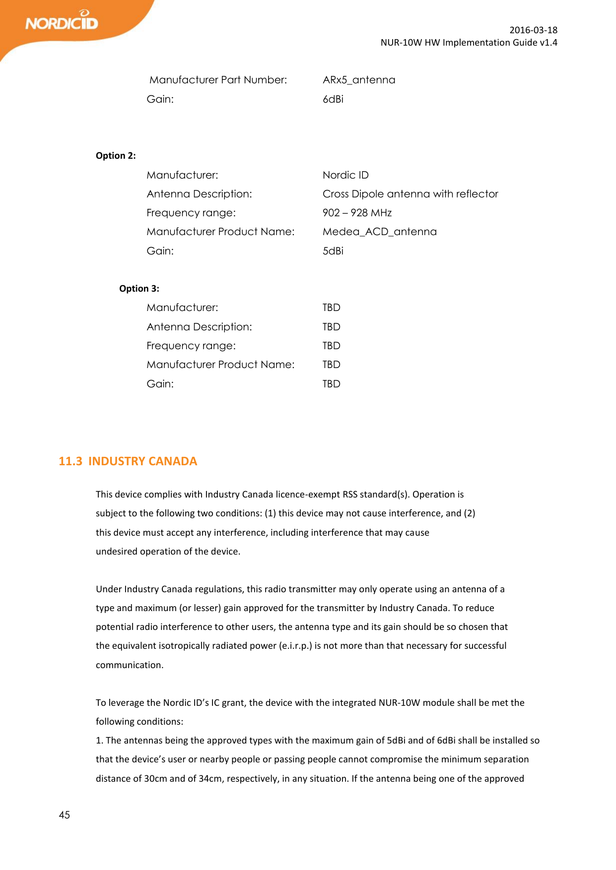  45  2016-03-18 NUR-10W HW Implementation Guide v1.4   Manufacturer Part Number:   ARx5_antenna Gain:         6dBi    Option 2: Manufacturer:       Nordic ID Antenna Description:     Cross Dipole antenna with reflector  Frequency range:      902 – 928 MHz Manufacturer Product Name:   Medea_ACD_antenna Gain:         5dBi            Option 3: Manufacturer:       TBD Antenna Description:     TBD  Frequency range:      TBD Manufacturer Product Name:   TBD Gain:         TBD    11.3 INDUSTRY CANADA  This device complies with Industry Canada licence-exempt RSS standard(s). Operation is subject to the following two conditions: (1) this device may not cause interference, and (2) this device must accept any interference, including interference that may cause undesired operation of the device.  Under Industry Canada regulations, this radio transmitter may only operate using an antenna of a type and maximum (or lesser) gain approved for the transmitter by Industry Canada. To reduce potential radio interference to other users, the antenna type and its gain should be so chosen that the equivalent isotropically radiated power (e.i.r.p.) is not more than that necessary for successful communication.   To leverage the Nordic ID’s IC grant, the device with the integrated NUR-10W module shall be met the following conditions: 1. The antennas being the approved types with the maximum gain of 5dBi and of 6dBi shall be installed so that the device’s user or nearby people or passing people cannot compromise the minimum separation distance of 30cm and of 34cm, respectively, in any situation. If the antenna being one of the approved 