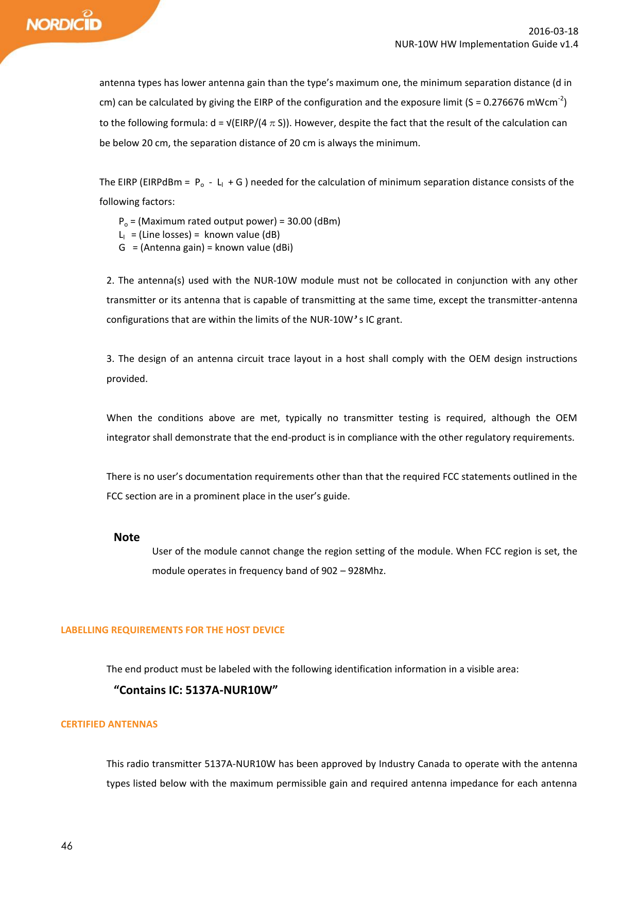  46  2016-03-18 NUR-10W HW Implementation Guide v1.4  antenna types has lower antenna gain than the type’s maximum one, the minimum separation distance (d in cm) can be calculated by giving the EIRP of the configuration and the exposure limit (S = 0.276676 mWcm-2) to the following formula: d = √(EIRP/(4πS)). However, despite the fact that the result of the calculation can be below 20 cm, the separation distance of 20 cm is always the minimum.  The EIRP (EIRPdBm =  Po  -  Ll  + G ) needed for the calculation of minimum separation distance consists of the following factors:   Po = (Maximum rated output power) = 30.00 (dBm)     Ll   = (Line losses) =  known value (dB)  G   = (Antenna gain) = known value (dBi)  2. The antenna(s) used with  the  NUR-10W module  must not  be collocated in conjunction with any other transmitter or its antenna that is capable of transmitting at the same time, except the transmitter-antenna configurations that are within the limits of the NUR-10W’s IC grant.   3. The  design of  an  antenna  circuit trace  layout  in a  host  shall  comply  with  the OEM  design instructions provided.  When  the  conditions  above  are  met,  typically  no  transmitter  testing  is  required,  although  the  OEM integrator shall demonstrate that the end-product is in compliance with the other regulatory requirements.  There is no user’s documentation requirements other than that the required FCC statements outlined in the FCC section are in a prominent place in the user’s guide.  Note User of the module cannot change the region setting of the module. When FCC region is set, the module operates in frequency band of 902 – 928Mhz.    LABELLING REQUIREMENTS FOR THE HOST DEVICE  The end product must be labeled with the following identification information in a visible area: “Contains IC: 5137A-NUR10W”  CERTIFIED ANTENNAS  This radio transmitter 5137A-NUR10W has been approved by Industry Canada to operate with the antenna types listed below with the maximum permissible gain and required antenna impedance for each antenna 