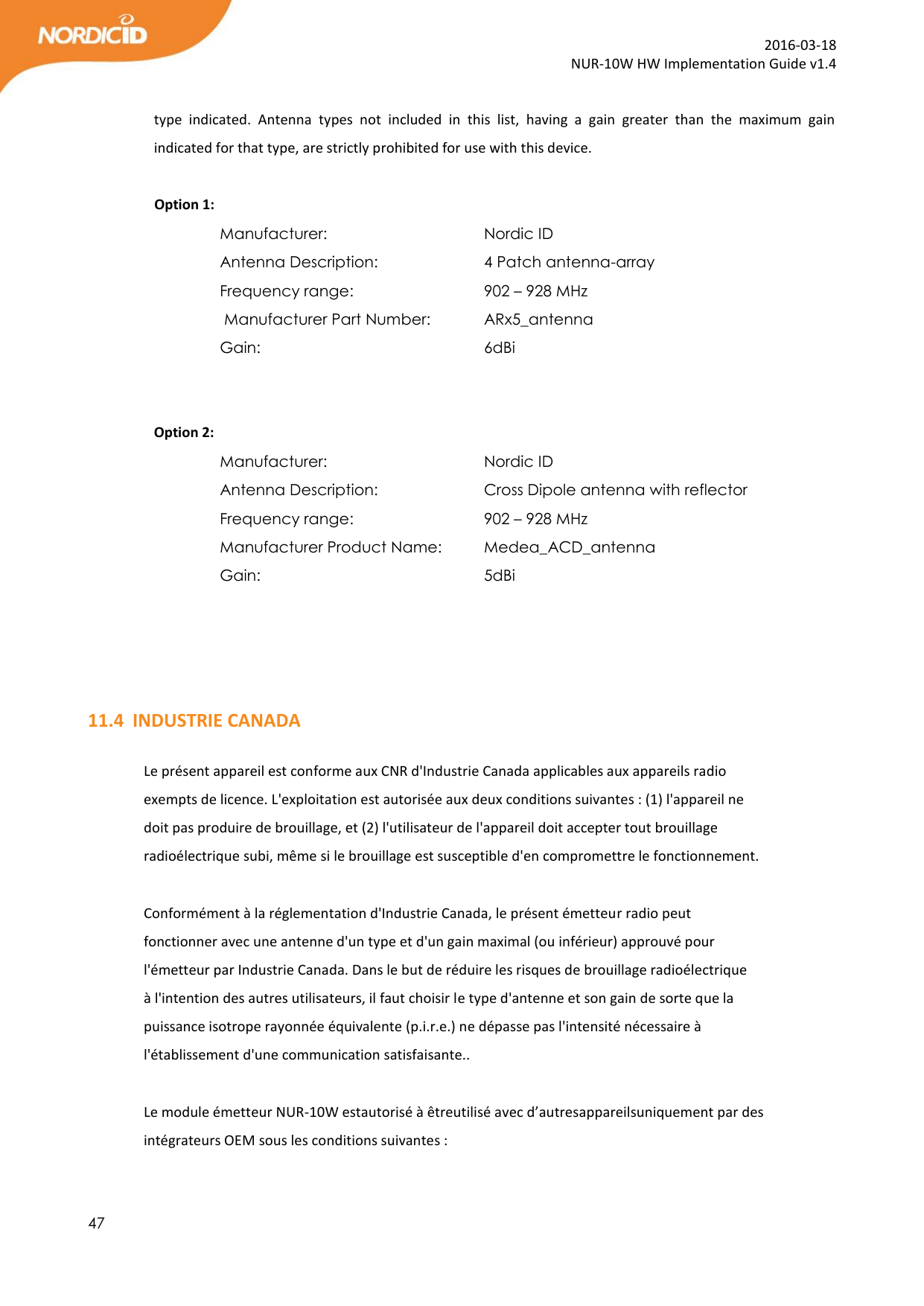  47  2016-03-18 NUR-10W HW Implementation Guide v1.4  type  indicated.  Antenna  types  not  included  in  this  list,  having  a  gain  greater  than  the  maximum  gain indicated for that type, are strictly prohibited for use with this device.               Option 1: Manufacturer:       Nordic ID Antenna Description:     4 Patch antenna-array            Frequency range:      902 – 928 MHz  Manufacturer Part Number:   ARx5_antenna Gain:         6dBi          Option 2: Manufacturer:       Nordic ID Antenna Description:     Cross Dipole antenna with reflector  Frequency range:      902 – 928 MHz Manufacturer Product Name:   Medea_ACD_antenna Gain:         5dBi     11.4 INDUSTRIE CANADA  Le présent appareil est conforme aux CNR d&apos;Industrie Canada applicables aux appareils radio exempts de licence. L&apos;exploitation est autorisée aux deux conditions suivantes : (1) l&apos;appareil ne doit pas produire de brouillage, et (2) l&apos;utilisateur de l&apos;appareil doit accepter tout brouillage radioélectrique subi, même si le brouillage est susceptible d&apos;en compromettre le fonctionnement.  Conformément à la réglementation d&apos;Industrie Canada, le présent émetteur radio peut fonctionner avec une antenne d&apos;un type et d&apos;un gain maximal (ou inférieur) approuvé pour l&apos;émetteur par Industrie Canada. Dans le but de réduire les risques de brouillage radioélectrique à l&apos;intention des autres utilisateurs, il faut choisir le type d&apos;antenne et son gain de sorte que la puissance isotrope rayonnée équivalente (p.i.r.e.) ne dépasse pas l&apos;intensité nécessaire à l&apos;établissement d&apos;une communication satisfaisante..   Le module émetteur NUR-10W estautorisé à êtreutilisé avec d’autresappareilsuniquement par des intégrateurs OEM sous les conditions suivantes : 