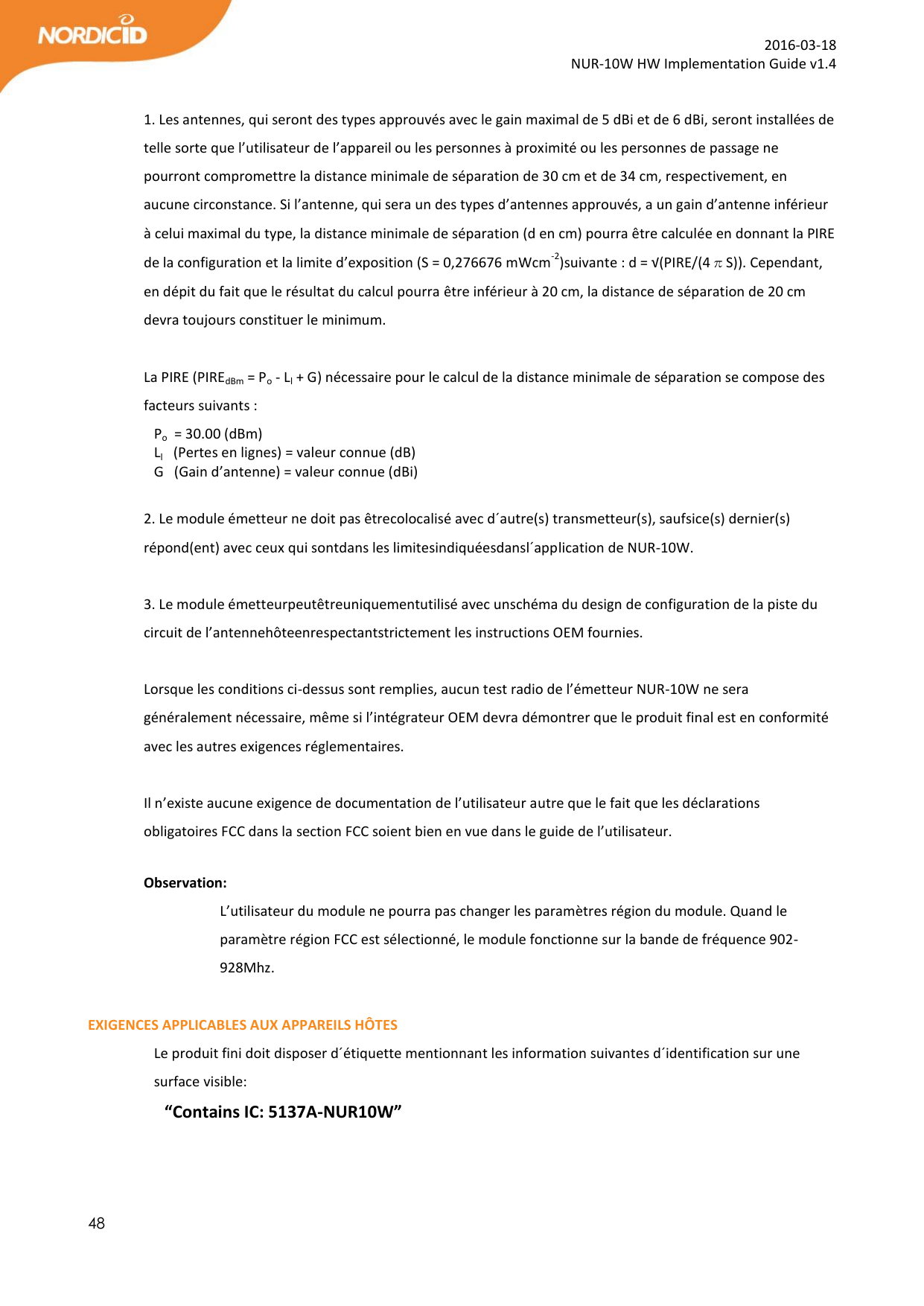  48  2016-03-18 NUR-10W HW Implementation Guide v1.4  1. Les antennes, qui seront des types approuvés avec le gain maximal de 5 dBi et de 6 dBi, seront installées de telle sorte que l’utilisateur de l’appareil ou les personnes à proximité ou les personnes de passage ne pourront compromettre la distance minimale de séparation de 30 cm et de 34 cm, respectivement, en aucune circonstance. Si l’antenne, qui sera un des types d’antennes approuvés, a un gain d’antenne inférieur à celui maximal du type, la distance minimale de séparation (d en cm) pourra être calculée en donnant la PIRE de la configuration et la limite d’exposition (S = 0,276676 mWcm-2)suivante : d = √(PIRE/(4πS)). Cependant, en dépit du fait que le résultat du calcul pourra être inférieur à 20 cm, la distance de séparation de 20 cm devra toujours constituer le minimum.  La PIRE (PIREdBm = Po - Ll + G) nécessaire pour le calcul de la distance minimale de séparation se compose des facteurs suivants :   Po  = 30.00 (dBm)     Ll   (Pertes en lignes) = valeur connue (dB)  G   (Gain d’antenne) = valeur connue (dBi)  2. Le module émetteur ne doit pas êtrecolocalisé avec d´autre(s) transmetteur(s), saufsice(s) dernier(s) répond(ent) avec ceux qui sontdans les limitesindiquéesdansl´application de NUR-10W.  3. Le module émetteurpeutêtreuniquementutilisé avec unschéma du design de configuration de la piste du circuit de l’antennehôteenrespectantstrictement les instructions OEM fournies.  Lorsque les conditions ci-dessus sont remplies, aucun test radio de l’émetteur NUR-10W ne sera généralement nécessaire, même si l’intégrateur OEM devra démontrer que le produit final est en conformité avec les autres exigences réglementaires.  Il n’existe aucune exigence de documentation de l’utilisateur autre que le fait que les déclarations obligatoires FCC dans la section FCC soient bien en vue dans le guide de l’utilisateur.  Observation:  L’utilisateur du module ne pourra pas changer les paramètres région du module. Quand le paramètre région FCC est sélectionné, le module fonctionne sur la bande de fréquence 902-928Mhz.  EXIGENCES APPLICABLES AUX APPAREILS HÔTES Le produit fini doit disposer d´étiquette mentionnant les information suivantes d´identification sur une surface visible: “Contains IC: 5137A-NUR10W”   