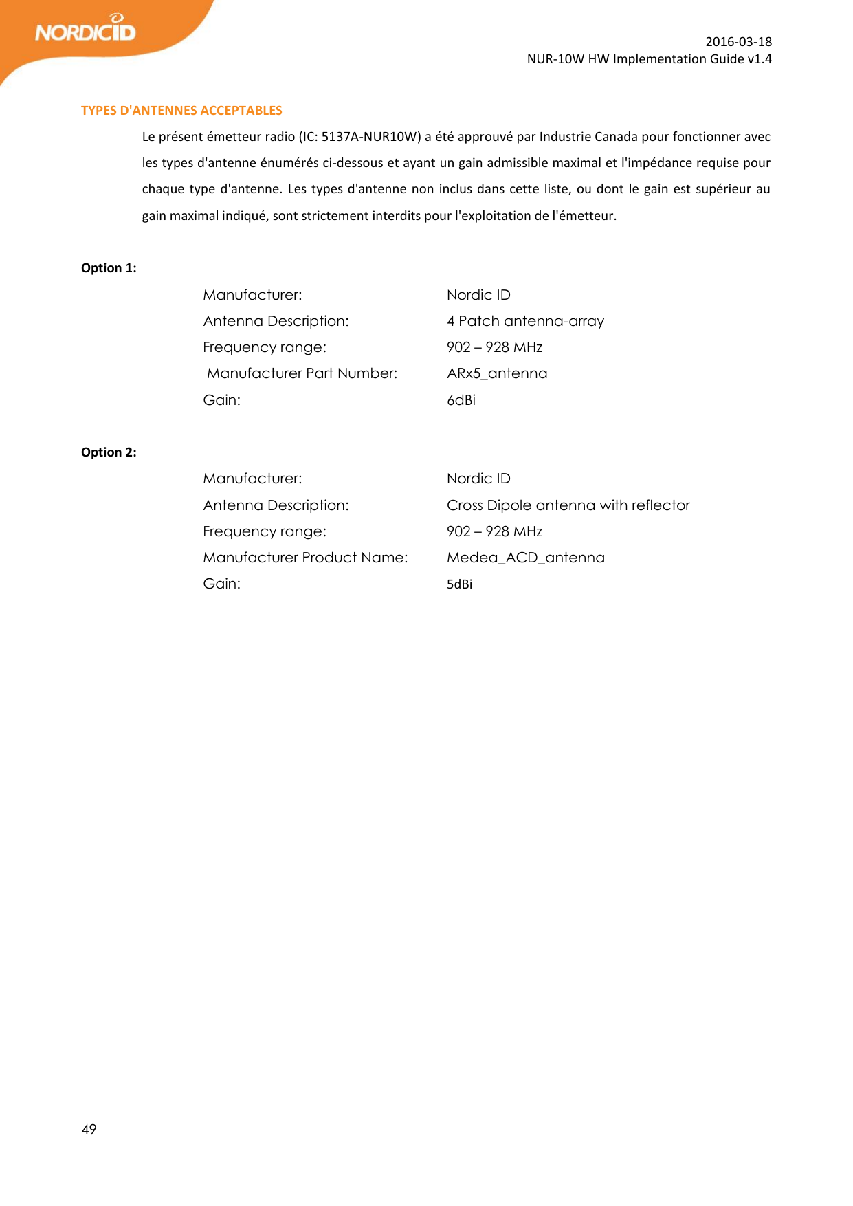  49  2016-03-18 NUR-10W HW Implementation Guide v1.4  TYPES D&apos;ANTENNES ACCEPTABLES Le présent émetteur radio (IC: 5137A-NUR10W) a été approuvé par Industrie Canada pour fonctionner avec les types d&apos;antenne énumérés ci-dessous et ayant un gain admissible maximal et l&apos;impédance requise pour chaque type  d&apos;antenne. Les types d&apos;antenne non inclus dans cette liste, ou dont le gain  est  supérieur au gain maximal indiqué, sont strictement interdits pour l&apos;exploitation de l&apos;émetteur.  Option 1: Manufacturer:       Nordic ID Antenna Description:     4 Patch antenna-array            Frequency range:      902 – 928 MHz  Manufacturer Part Number:   ARx5_antenna Gain:         6dBi         Option 2: Manufacturer:       Nordic ID Antenna Description:     Cross Dipole antenna with reflector  Frequency range:      902 – 928 MHz Manufacturer Product Name:   Medea_ACD_antenna Gain:        5dBi   