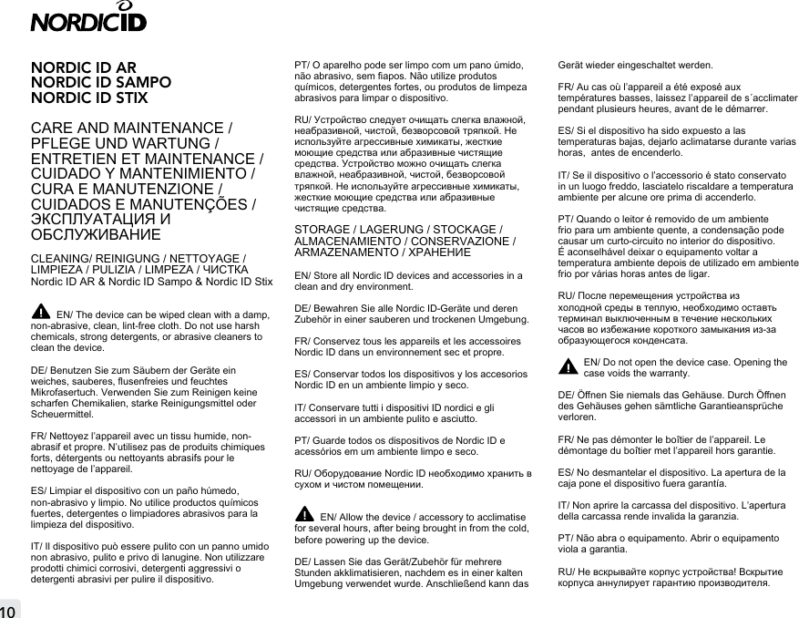 10NORDIC ID AR NORDIC ID SAMPO NORDIC ID STIXCARE AND MAINTENANCE / PFLEGE UND WARTUNG /ENTRETIEN ET MAINTENANCE / CUIDADO Y MANTENIMIENTO / CURA E MANUTENZIONE / CUIDADOS E MANUTENÇÕES /ЭКСПЛУАТАЦИЯ И ОБСЛУЖИВАНИЕCLEANING/ REINIGUNG / NETTOYAGE / LIMPIEZA / PULIZIA / LIMPEZA / ЧИСТКАNordic ID AR &amp; Nordic ID Sampo &amp; Nordic ID StixEN/ The device can be wiped clean with a damp, non-abrasive, clean, lint-free cloth. Do not use harsh chemicals, strong detergents, or abrasive cleaners to clean the device.DE/ Benutzen Sie zum Säubern der Geräte ein weiches, sauberes, usenfreies und feuchtes Mikrofasertuch. Verwenden Sie zum Reinigen keine scharfen Chemikalien, starke Reinigungsmittel oder Scheuermittel.FR/ Nettoyez l’appareil avec un tissu humide, non-abrasif et propre. N’utilisez pas de produits chimiques forts, détergents ou nettoyants abrasifs pour le nettoyage de l’appareil.ES/ Limpiar el dispositivo con un paño húmedo, non-abrasivo y limpio. No utilice productos químicos fuertes, detergentes o limpiadores abrasivos para la limpieza del dispositivo.IT/ Il dispositivo può essere pulito con un panno umido non abrasivo, pulito e privo di lanugine. Non utilizzare prodotti chimici corrosivi, detergenti aggressivi o detergenti abrasivi per pulire il dispositivo.PT/ O aparelho pode ser limpo com um pano úmido, não abrasivo, sem apos. Não utilize produtos químicos, detergentes fortes, ou produtos de limpeza abrasivos para limpar o dispositivo.RU/ Устройство следует очищать слегка влажной, неабразивной, чистой, безворсовой тряпкой. Не используйте агрессивные химикаты, жесткие моющие средства или абразивные чистящие средства. Устройство можно очищать слегка влажной, неабразивной, чистой, безворсовой тряпкой. Не используйте агрессивные химикаты, жесткие моющие средства или абразивные чистящие средства.STORAGE / LAGERUNG / STOCKAGE / ALMACENAMIENTO / CONSERVAZIONE / ARMAZENAMENTO / ХРАНЕНИЕEN/ Store all Nordic ID devices and accessories in a clean and dry environment.  DE/ Bewahren Sie alle Nordic ID-Geräte und deren Zubehör in einer sauberen und trockenen Umgebung.FR/ Conservez tous les appareils et les accessoires Nordic ID dans un environnement sec et propre.ES/ Conservar todos los dispositivos y los accesorios Nordic ID en un ambiente limpio y seco.IT/ Conservare tutti i dispositivi ID nordici e gli accessori in un ambiente pulito e asciutto.PT/ Guarde todos os dispositivos de Nordic ID e acessórios em um ambiente limpo e seco.RU/ Оборудование Nordic ID необходимо хранить в сухом и чистом помещении. EN/ Allow the device / accessory to acclimatise for several hours, after being brought in from the cold, before powering up the device.DE/ Lassen Sie das Gerät/Zubehör für mehrere Stunden akklimatisieren, nachdem es in einer kalten Umgebung verwendet wurde. Anschließend kann das Gerät wieder eingeschaltet werden.FR/ Au cas où l’appareil a été exposé aux températures basses, laissez l’appareil de s´acclimater pendant plusieurs heures, avant de le démarrer.ES/ Si el dispositivo ha sido expuesto a las temperaturas bajas, dejarlo aclimatarse durante varias horas,  antes de encenderlo.IT/ Se il dispositivo o l’accessorio é stato conservato in un luogo freddo, lasciatelo riscaldare a temperatura ambiente per alcune ore prima di accenderlo.PT/ Quando o leitor é removido de um ambiente frio para um ambiente quente, a condensação pode causar um curto-circuito no interior do dispositivo. É aconselhável deixar o equipamento voltar a temperatura ambiente depois de utilizado em ambiente frio por várias horas antes de ligar.RU/ После перемещения устройства из холодной среды в теплую, необходимо оставть терминал выключенным в течение нескольких часов во избежание короткого замыкания из-за образующегося конденсата. EN/ Do not open the device case. Opening the case voids the warranty.DE/ Önen Sie niemals das Gehäuse. Durch Önen des Gehäuses gehen sämtliche Garantieansprüche verloren.FR/ Ne pas démonter le boîtier de l’appareil. Le démontage du boîtier met l’appareil hors garantie.ES/ No desmantelar el dispositivo. La apertura de la caja pone el dispositivo fuera garantía.IT/ Non aprire la carcassa del dispositivo. L’apertura della carcassa rende invalida la garanzia.PT/ Não abra o equipamento. Abrir o equipamento viola a garantia.RU/ Не вскрывайте корпус устройства! Вскрытие корпуса аннулирует гарантию производителя.