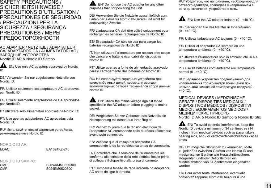 11FIXED READERSSAFETY PRECAUTIONS / SICHERHEITSHINWEISE / PRECAUTIONS D´UTILISATION / PRECAUTIONES DE SEGURIDAD / PRECAUZIONI PER LA SICUREZZA / SEGURANÇA PRECAUTIONES / МЕРЫ ПРЕДОСТОРОЖНОСТИAC ADAPTER / NETZTEIL / ADAPTATEUR CA/ ADAPTADOR CA / ALIMENTATORI AC / ЗАРЯДНЫЕ УСТРОЙСТВАNordic ID AR &amp; Nordic ID Sampo EN/ Use only AC adapters approved by Nordic ID:DE/ Verwenden Sie nur zugelassene Netzteile von Nordic ID:FR/ Utilisez seulement les adaptateurs AC approuvés par Nordic ID:ES/ Utilizar solamente adaptadores de CA aprobados por Nordic ID.IT/ Utilizzare solo alimentatori approvati da Nordic ID:PT/ Use apenas adaptadores AC aprovadas pela Nordic ID. RU/ Используйте только зарядные устройства, рекомендованные Nordic ID:NORDIC ID AR:EDAC:   EA1024K2-240 NORDIC ID SAMPO:CMP:   SO24AMM0520300 CMP:     S024EM0520300EN/ Do not use the AC adapter for any other purposes than for powering the unit.DE/ Verwenden Sie die Netzteile ausschließlich zumLaden der Akkus für Nordic ID-Geräte und nicht füranderweitige Zwecke.FR/ L’adaptateur CA doit être utilisé uniquement pour recharger les batteries rechargeables de Nordic ID.ES/ El adaptador CA sólo se usa para cargar los baterías recargables de Nordic ID.IT/ Non utilizzare l’alimentatore per nessun altro scopo che caricare le batterie ricaricabili del dispositivo Nordic ID.PT/ Utilize apenas a fonte de alimentação aprovado para o carregamento das baterias do Nordic ID.RU/ Не используйте зарядные устройства для каких-либо иных целей, кроме для зарядки аккумуляторных батарей терминалов сбора данных Nordic ID.EN/ Check the mains voltage against those specied in the AC adapter before plugging to mains socket.DE/ Vergleichen Sie vor Gebrauch des Netzteils die Netzspannung mit denen aus Ihrer Region.FR/ Vériez toujours que la tension électrique de l’adaptateur AC corresponde celle du réseau électrique avant toute connexion.ES/ Vericar que el voltaje del adaptador CA corresponde lo de la red eléctrica antes de conectarlo.IT/ Controllare che la tensione dell’alimentatore sia conforme alla tensione della rete elettrica locale prima di collegare il dispositivo alla presa di corrente.PT/ Compare a tensão de rede indicada no adaptador AC antes de ligar à tomada.RU/ Убедитесь, что напряжение, необходимое для сетевого адаптера, совпадает с напряжением в сети до включения устройства в сеть.EN/ Use the AC adapter indoors (0 - +40 °C). DE/ Verwenden Sie das Netzteil in Innenräumen (0 - +40 °C). FR/ Utilisez l’adaptateur AC toujours (0 - +40 °C). ES/ Utilizar el adaptador CA siempre en una temperatura ambiente (0 - +40 °C).  IT/ Utilizzare l’alimentatore solo in ambienti chiusi e a temperatura ambiente (0 - +40 °C). PT/ Use as baterias com ambiente em temperatura normal (0 - +40 °C). RU/ Зарядное устройство предназначено для использования только внутри помещений при нормальной комнатной температуре воздуха(0 - +40 °C).MEDICAL DEVICES / MEDIZINISCHE GERÄTE / DISPOSITIFS MÉDICAUX / DISPOSITIVOS MÉDICOS / DISPOSITIVI MEDICI / EQUIPAMENTOS MÉDICOS / МЕДИЦИНСКИЕ ПРИБОРЫNordic ID AR &amp; Nordic ID Sampo &amp; Nordic ID Stix EN/ To avoid potential interference, keep the Nordic ID device a minimum of 34 centimetres (14 inches)  from medical devices such as pacemakers, hearing aids, and / or cardioverter-debrillators - at all times.DE/ Um mögliche Störungen zu vermeiden, sollte zu jeder Zeit zwischen Geräten von Nordic ID und medizinischen Geräten wie Herzschrittmachern, Hörgeräten und/oder Debrillatoren ein Mindestabstand von 34 Zentimetern eingehalten werden.FR/ Pour éviter toute interférence  éventuelle, conservez l’appareil Nordic ID toujours à une 