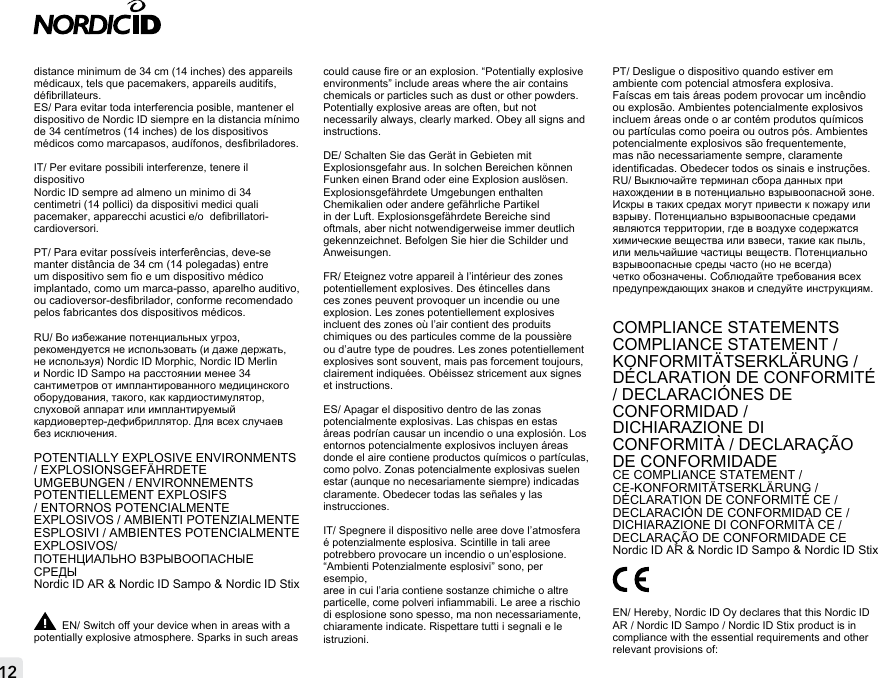 distance minimum de 34 cm (14 inches) des appareils médicaux, tels que pacemakers, appareils auditifs,  débrillateurs.ES/ Para evitar toda interferencia posible, mantener el dispositivo de Nordic ID siempre en la distancia mínimo de 34 centímetros (14 inches) de los dispositivos médicos como marcapasos, audífonos, desbriladores. IT/ Per evitare possibili interferenze, tenere il dispositivo Nordic ID sempre ad almeno un minimo di 34 centimetri (14 pollici) da dispositivi medici quali pacemaker, apparecchi acustici e/o  debrillatori-cardioversori.PT/ Para evitar possíveis interferências, deve-se manter distância de 34 cm (14 polegadas) entre um dispositivo sem o e um dispositivo médico implantado, como um marca-passo, aparelho auditivo, ou cadioversor-desbrilador, conforme recomendado pelos fabricantes dos dispositivos médicos.RU/ Во избежание потенциальных угроз, рекомендуется не использовать (и даже держать, не используя) Nordic ID Morphic, Nordic ID Merlin и Nordic ID Sampo на расстоянии менее 34 сантиметров от имплантированного медицинского оборудования, такого, как кардиостимулятор, слуховой аппарат или имплантируемый кардиовертер-дефибриллятор. Для всех случаев без исключения.POTENTIALLY EXPLOSIVE ENVIRONMENTS / EXPLOSIONSGEFÄHRDETE UMGEBUNGEN / ENVIRONNEMENTS POTENTIELLEMENT EXPLOSIFS / ENTORNOS POTENCIALMENTE EXPLOSIVOS / AMBIENTI POTENZIALMENTE ESPLOSIVI / AMBIENTES POTENCIALMENTE EXPLOSIVOS/ПОТЕНЦИАЛЬНО ВЗРЫВООПАСНЫЕ СРЕДЫNordic ID AR &amp; Nordic ID Sampo &amp; Nordic ID StixEN/ Switch o your device when in areas with a potentially explosive atmosphere. Sparks in such areas could cause re or an explosion. “Potentially explosive environments” include areas where the air contains chemicals or particles such as dust or other powders. Potentially explosive areas are often, but not necessarily always, clearly marked. Obey all signs and instructions.DE/ Schalten Sie das Gerät in Gebieten mit Explosionsgefahr aus. In solchen Bereichen können Funken einen Brand oder eine Explosion auslösen. Explosionsgefährdete Umgebungen enthalten Chemikalien oder andere gefährliche Partikel in der Luft. Explosionsgefährdete Bereiche sind oftmals, aber nicht notwendigerweise immer deutlich gekennzeichnet. Befolgen Sie hier die Schilder und Anweisungen.FR/ Eteignez votre appareil à l’intérieur des zones potentiellement explosives. Des étincelles dans ces zones peuvent provoquer un incendie ou une explosion. Les zones potentiellement explosives incluent des zones où l’air contient des produits chimiques ou des particules comme de la poussière ou d’autre type de poudres. Les zones potentiellement explosives sont souvent, mais pas forcement toujours, clairement indiquées. Obéissez stricement aux signes et instructions.ES/ Apagar el dispositivo dentro de las zonas potencialmente explosivas. Las chispas en estas áreas podrían causar un incendio o una explosión. Los entornos potencialmente explosivos incluyen áreas donde el aire contiene productos químicos o partículas, como polvo. Zonas potencialmente explosivas suelen estar (aunque no necesariamente siempre) indicadas claramente. Obedecer todas las señales y las instrucciones.IT/ Spegnere il dispositivo nelle aree dove l’atmosfera é potenzialmente esplosiva. Scintille in tali aree potrebbero provocare un incendio o un’esplosione. “Ambienti Potenzialmente esplosivi” sono, per esempio,aree in cui l’aria contiene sostanze chimiche o altre particelle, come polveri inammabili. Le aree a rischio di esplosione sono spesso, ma non necessariamente,  chiaramente indicate. Rispettare tutti i segnali e le istruzioni.PT/ Desligue o dispositivo quando estiver em ambiente com potencial atmosfera explosiva. Faíscas em tais áreas podem provocar um incêndio ou explosão. Ambientes potencialmente explosivos incluem áreas onde o ar contém produtos químicos ou partículas como poeira ou outros pós. Ambientes potencialmente explosivos são frequentemente, mas não necessariamente sempre, claramente identicadas. Obedecer todos os sinais e instruções.RU/ Выключайте терминал сбора данных при нахождении в в потенциально взрывоопасной зоне. Искры в таких средах могут привести к пожару или взрыву. Потенциально взрывоопасные средами являются территории, где в воздухе содержатся химические вещества или взвеси, такие как пыль, или мельчайшие частицы веществ. Потенциально взрывоопасные среды часто (но не всегда) четко обозначены. Соблюдайте требования всех предупреждающих знаков и следуйте инструкциям.COMPLIANCE STATEMENTSCOMPLIANCE STATEMENT / KONFORMITÄTSERKLÄRUNG / DÉCLARATION DE CONFORMITÉ  / DECLARACIÓNES DE CONFORMIDAD /DICHIARAZIONE DI CONFORMITÀ / DECLARAÇÃO DE CONFORMIDADECE COMPLIANCE STATEMENT / CE-KONFORMITÄTSERKLÄRUNG / DÉCLARATION DE CONFORMITÉ CE /DECLARACIÓN DE CONFORMIDAD CE /DICHIARAZIONE DI CONFORMITÀ CE / DECLARAÇÃO DE CONFORMIDADE CE Nordic ID AR &amp; Nordic ID Sampo &amp; Nordic ID StixEN/ Hereby, Nordic ID Oy declares that this Nordic ID AR / Nordic ID Sampo / Nordic ID Stix product is in compliance with the essential requirements and other relevant provisions of: 12