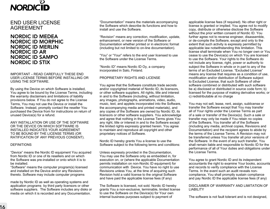 16END USER LICENSE AGREEMENT NORDIC ID MEDEANORDIC ID MORPHICNORDIC ID MERLINNORDIC ID ARNORDIC ID SAMPONORDIC ID STIXIMPORTANT – READ CAREFULLY THESE END USER LICENSE TERMS BEFORE INSTALLING OR USING THE SOFTWARE.By using the Device on which Software is installed, You agree to be bound by the License Terms, including the warranty disclaimers and limitations of liability provisions below. If You do not agree to the License Terms, You may not use the Device or install the Software. Instead, promptly contact the reseller You purchased the Device from for instructions on return of unused Device(s) for a refund. ANY INSTALLATION OR USE OF THE SOFTWARE OR THE DEVICE ON WHICH SOFTWARE IS INSTALLED INDICATES YOUR AGREEMENT TO BE BOUND BY THE LICENSE TERMS (OR RATIFICATION OF ANY PREVIOUS CONSENT).DEFINITIONS“Device” means the Nordic ID equipment You acquired from Nordic ID or one of its resellers and on which the Software was pre-installed or onto which it is to be installed.“Software” means the computer program(s) licensed and installed on the Device and/or any Revisions thereto. Software may include computer programsmade by Nordic ID as well as operating systems and application programs  by third party licensors or other software suppliers.  The Software includes any disks or media on which it is recorded and any Documentation.“Documentation” means the materials accompanying the Software which describe its functions and how to install and use the Software. “Revision” means any correction, modication, update, enhancement, or new version of the Software or Documentation whether printed or in electronic format (including but not limited to on-line documentation).“You” or “Your” refers to the end user licensed to use the Software under the License Terms.“Nordic ID” means Nordic ID Oy, a company incorporated in Salo, Finland.PROPRIETARY RIGHTS AND LICENSEYou agree that the Software constitute trade secrets and/or copyrighted material of Nordic ID, its licensors, or other software suppliers. All rights, title and interest in and to the Software (including, without limitation, any images, photographs, animations, video, audio, music, text, and applets incorporated into the Software, the accompanying media and printed materials), and any copies of the Software are owned by Nordic ID, its licensors or other software suppliers. You acknowledge and agree that nothing in the License Terms gives You any right, title or interest in and to the Software except the limited rights expressly granted herein. You agree to maintain and reproduce all copyright and other proprietary notices of Software. Nordic ID hereby grants You a license to use the Software subject to the following terms and conditions:Unless expressly provided in the Documentation, You may use the Software only as embedded in, for execution on, or (where the applicable Documentation permits installation on non-Nordic ID equipment) for communication with  Device. You have no right to use Revisions unless You, at the time of acquiring such Revision hold a valid license to the original Software and have paid the applicable license fees (if any)The Software is licensed, not sold. Nordic ID hereby grants You a non-exclusive, terminable, limited license to use the Software on the Device(s) for Your own internal business purposes subject to payment of applicable license fees (if required). No other right or license is granted or implied. You agree not to modify copy, distribute or otherwise disclose the Software without the prior written consent of Nordic ID. You further agree not to reverse engineer, disassemble, or de-compile the Software, except and only to the extent that such activity is expressly permitted by applicable law notwithstanding this limitation. This license shall terminate when You no longer own or You cease to use the Device(s) on which You are licensed to use the Software. Your rights to the Software do not include any license, right, power or authority to subject the Software in whole or in part to any of the terms of an Excluded License. “Excluded License” means any license that requires as a condition of use, modication and/or distribution of Software subject to Excluded License, that such Software of other software combined or distributed with such software be a) disclosed or distributed in source code form; b) licensed for the purpose of making derivative works; or c) redistributable at no chargeYou may not sell, lease, rent, assign, sublicense or transfer the Software except that You may transfer all of Your rights under the License Terms as part of a sale or transfer of the Device(s). Such a sale or transfer may only be made if You retain no copies of the Software, You transfer all of the Software (including any media, archival copies, Revisions and Documentation) and the recipient agrees to abide by the terms of the License Terms. A Revision may not be transferred unless You transfer all prior versions of the Software. In the event of any such transfer, You shall remain liable and responsible to Nordic ID for the performance of all of Your duties and obligations under the License Terms.You agree to grant Nordic ID and its independent accountants the right to examine Your books, accounts and records to verify compliance with the License Terms. In the event such an audit reveals non-compliance, You shall promptly sustain compliance and pay Nordic ID the applicable license fees (if any)DISCLAIMER OF WARRANTY AND LIMITATION OF LIABILITYThe software is not fault tolerant and is not designed, 