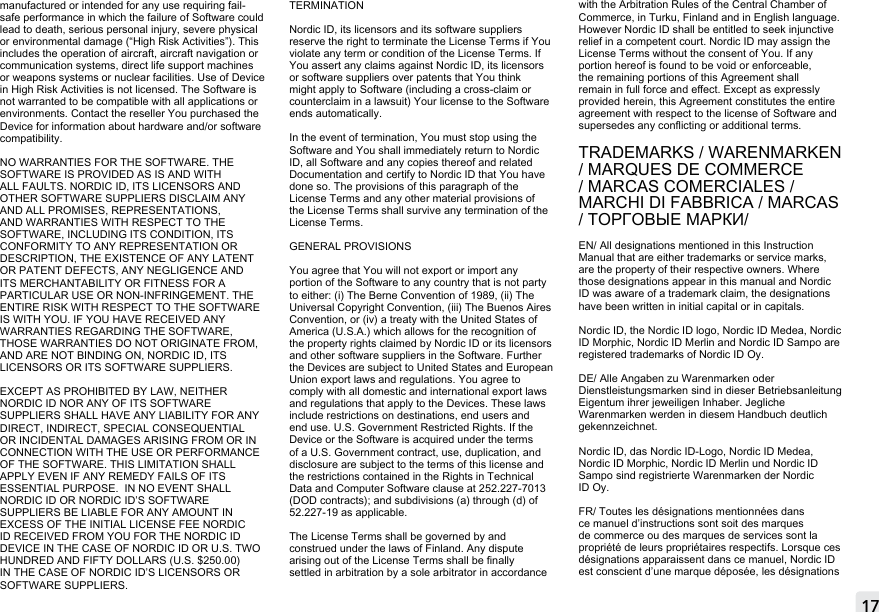 17manufactured or intended for any use requiring fail-safe performance in which the failure of Software could lead to death, serious personal injury, severe physical or environmental damage (“High Risk Activities”). This includes the operation of aircraft, aircraft navigation or communication systems, direct life support machines or weapons systems or nuclear facilities. Use of Device in High Risk Activities is not licensed. The Software is not warranted to be compatible with all applications or environments. Contact the reseller You purchased the Device for information about hardware and/or software compatibility.NO WARRANTIES FOR THE SOFTWARE. THE SOFTWARE IS PROVIDED AS IS AND WITH ALL FAULTS. NORDIC ID, ITS LICENSORS AND OTHER SOFTWARE SUPPLIERS DISCLAIM ANY AND ALL PROMISES, REPRESENTATIONS, AND WARRANTIES WITH RESPECT TO THE SOFTWARE, INCLUDING ITS CONDITION, ITS CONFORMITY TO ANY REPRESENTATION OR DESCRIPTION, THE EXISTENCE OF ANY LATENT OR PATENT DEFECTS, ANY NEGLIGENCE AND ITS MERCHANTABILITY OR FITNESS FOR A PARTICULAR USE OR NON-INFRINGEMENT. THE ENTIRE RISK WITH RESPECT TO THE SOFTWARE IS WITH YOU. IF YOU HAVE RECEIVED ANY WARRANTIES REGARDING THE SOFTWARE, THOSE WARRANTIES DO NOT ORIGINATE FROM, AND ARE NOT BINDING ON, NORDIC ID, ITS LICENSORS OR ITS SOFTWARE SUPPLIERS.EXCEPT AS PROHIBITED BY LAW, NEITHER NORDIC ID NOR ANY OF ITS SOFTWARE SUPPLIERS SHALL HAVE ANY LIABILITY FOR ANY DIRECT, INDIRECT, SPECIAL CONSEQUENTIAL OR INCIDENTAL DAMAGES ARISING FROM OR IN CONNECTION WITH THE USE OR PERFORMANCE OF THE SOFTWARE. THIS LIMITATION SHALL APPLY EVEN IF ANY REMEDY FAILS OF ITS ESSENTIAL PURPOSE.  IN NO EVENT SHALL NORDIC ID OR NORDIC ID’S SOFTWARE SUPPLIERS BE LIABLE FOR ANY AMOUNT IN EXCESS OF THE INITIAL LICENSE FEE NORDIC ID RECEIVED FROM YOU FOR THE NORDIC ID DEVICE IN THE CASE OF NORDIC ID OR U.S. TWO HUNDRED AND FIFTY DOLLARS (U.S. $250.00) IN THE CASE OF NORDIC ID’S LICENSORS OR SOFTWARE SUPPLIERS.TERMINATIONNordic ID, its licensors and its software suppliers reserve the right to terminate the License Terms if You violate any term or condition of the License Terms. If You assert any claims against Nordic ID, its licensors or software suppliers over patents that You think might apply to Software (including a cross-claim or counterclaim in a lawsuit) Your license to the Software ends automatically.In the event of termination, You must stop using the Software and You shall immediately return to Nordic ID, all Software and any copies thereof and related Documentation and certify to Nordic ID that You have done so. The provisions of this paragraph of the License Terms and any other material provisions of the License Terms shall survive any termination of the License Terms. GENERAL PROVISIONSYou agree that You will not export or import any portion of the Software to any country that is not party to either: (i) The Berne Convention of 1989, (ii) The Universal Copyright Convention, (iii) The Buenos Aires Convention, or (iv) a treaty with the United States of America (U.S.A.) which allows for the recognition of the property rights claimed by Nordic ID or its licensors and other software suppliers in the Software. Further the Devices are subject to United States and European Union export laws and regulations. You agree to comply with all domestic and international export laws and regulations that apply to the Devices. These laws include restrictions on destinations, end users and end use. U.S. Government Restricted Rights. If the Device or the Software is acquired under the terms of a U.S. Government contract, use, duplication, and disclosure are subject to the terms of this license and the restrictions contained in the Rights in Technical Data and Computer Software clause at 252.227-7013 (DOD contracts); and subdivisions (a) through (d) of 52.227-19 as applicable.The License Terms shall be governed by and construed under the laws of Finland. Any dispute arising out of the License Terms shall be nally settled in arbitration by a sole arbitrator in accordance with the Arbitration Rules of the Central Chamber of Commerce, in Turku, Finland and in English language. However Nordic ID shall be entitled to seek injunctive relief in a competent court. Nordic ID may assign the License Terms without the consent of You. If any portion hereof is found to be void or enforceable, the remaining portions of this Agreement shall remain in full force and eect. Except as expressly provided herein, this Agreement constitutes the entire agreement with respect to the license of Software and supersedes any conicting or additional terms.TRADEMARKS / WARENMARKEN / MARQUES DE COMMERCE / MARCAS COMERCIALES / MARCHI DI FABBRICA / MARCAS / ТОРГОВЫЕ МАРКИ/  EN/ All designations mentioned in this Instruction Manual that are either trademarks or service marks, are the property of their respective owners. Where those designations appear in this manual and Nordic ID was aware of a trademark claim, the designations have been written in initial capital or in capitals.Nordic ID, the Nordic ID logo, Nordic ID Medea, Nordic ID Morphic, Nordic ID Merlin and Nordic ID Sampo are registered trademarks of Nordic ID Oy.DE/ Alle Angaben zu Warenmarken oder Dienstleistungsmarken sind in dieser Betriebsanleitung Eigentum ihrer jeweiligen Inhaber. Jegliche Warenmarken werden in diesem Handbuch deutlich gekennzeichnet.Nordic ID, das Nordic ID-Logo, Nordic ID Medea, Nordic ID Morphic, Nordic ID Merlin und Nordic ID Sampo sind registrierte Warenmarken der Nordic ID Oy.FR/ Toutes les désignations mentionnées dans ce manuel d’instructions sont soit des marques de commerce ou des marques de services sont la propriété de leurs propriétaires respectifs. Lorsque ces désignations apparaissent dans ce manuel, Nordic ID est conscient d’une marque déposée, les désignations MOBILE &amp; FIXED READERS