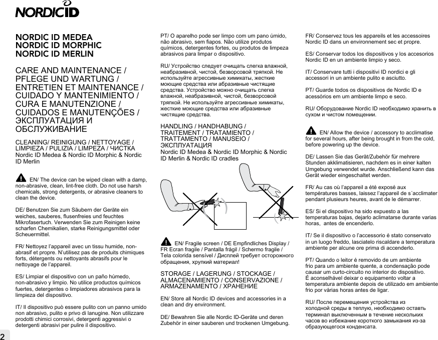 2NORDIC ID MEDEANORDIC ID MORPHIC NORDIC ID MERLINCARE AND MAINTENANCE / PFLEGE UND WARTUNG /ENTRETIEN ET MAINTENANCE / CUIDADO Y MANTENIMIENTO / CURA E MANUTENZIONE / CUIDADOS E MANUTENÇÕES /ЭКСПЛУАТАЦИЯ И ОБСЛУЖИВАНИЕCLEANING/ REINIGUNG / NETTOYAGE / LIMPIEZA / PULIZIA / LIMPEZA / ЧИСТКАNordic ID Medea &amp; Nordic ID Morphic &amp; Nordic ID Merlin EN/ The device can be wiped clean with a damp, non-abrasive, clean, lint-free cloth. Do not use harsh chemicals, strong detergents, or abrasive cleaners to clean the device.DE/ Benutzen Sie zum Säubern der Geräte ein weiches, sauberes, usenfreies und feuchtes Mikrofasertuch. Verwenden Sie zum Reinigen keine scharfen Chemikalien, starke Reinigungsmittel oder Scheuermittel.FR/ Nettoyez l’appareil avec un tissu humide, non-abrasif et propre. N’utilisez pas de produits chimiques forts, détergents ou nettoyants abrasifs pour le nettoyage de l’appareil.ES/ Limpiar el dispositivo con un paño húmedo, non-abrasivo y limpio. No utilice productos químicos fuertes, detergentes o limpiadores abrasivos para la limpieza del dispositivo.IT/ Il dispositivo può essere pulito con un panno umido non abrasivo, pulito e privo di lanugine. Non utilizzare prodotti chimici corrosivi, detergenti aggressivi o detergenti abrasivi per pulire il dispositivo.PT/ O aparelho pode ser limpo com um pano úmido, não abrasivo, sem apos. Não utilize produtos químicos, detergentes fortes, ou produtos de limpeza abrasivos para limpar o dispositivo.RU/ Устройство следует очищать слегка влажной, неабразивной, чистой, безворсовой тряпкой. Не используйте агрессивные химикаты, жесткие моющие средства или абразивные чистящие средства. Устройство можно очищать слегка влажной, неабразивной, чистой, безворсовой тряпкой. Не используйте агрессивные химикаты, жесткие моющие средства или абразивные чистящие средства.HANDLING / HANDHABUNG /  TRAITEMENT / TRATAMIENTO /  TRATTAMENTO / MANUSEIO / ЭКСПЛУАТАЦИЯNordic ID Medea &amp; Nordic ID Morphic &amp; Nordic ID Merlin &amp; Nordic ID cradles (   )EN/ Fragile screen / DE Empndliches Display / FR Ecran fragile / Pantalla frágil / Schermo fragile / Tela colorida sensível / Дисплей требует осторожного обращения, хрупкий материал!STORAGE / LAGERUNG / STOCKAGE / ALMACENAMIENTO / CONSERVAZIONE / ARMAZENAMENTO / ХРАНЕНИЕEN/ Store all Nordic ID devices and accessories in a clean and dry environment.  DE/ Bewahren Sie alle Nordic ID-Geräte und deren Zubehör in einer sauberen und trockenen Umgebung.FR/ Conservez tous les appareils et les accessoires Nordic ID dans un environnement sec et propre.ES/ Conservar todos los dispositivos y los accesorios Nordic ID en un ambiente limpio y seco.IT/ Conservare tutti i dispositivi ID nordici e gli accessori in un ambiente pulito e asciutto.PT/ Guarde todos os dispositivos de Nordic ID e acessórios em um ambiente limpo e seco.RU/ Оборудование Nordic ID необходимо хранить в сухом и чистом помещении. EN/ Allow the device / accessory to acclimatise for several hours, after being brought in from the cold, before powering up the device.DE/ Lassen Sie das Gerät/Zubehör für mehrere Stunden akklimatisieren, nachdem es in einer kalten Umgebung verwendet wurde. Anschließend kann das Gerät wieder eingeschaltet werden.FR/ Au cas où l’appareil a été exposé aux températures basses, laissez l’appareil de s´acclimater pendant plusieurs heures, avant de le démarrer.ES/ Si el dispositivo ha sido expuesto a las temperaturas bajas, dejarlo aclimatarse durante varias horas,  antes de encenderlo.IT/ Se il dispositivo o l’accessorio é stato conservato in un luogo freddo, lasciatelo riscaldare a temperatura ambiente per alcune ore prima di accenderlo.PT/ Quando o leitor é removido de um ambiente frio para um ambiente quente, a condensação pode causar um curto-circuito no interior do dispositivo. É aconselhável deixar o equipamento voltar a temperatura ambiente depois de utilizado em ambiente frio por várias horas antes de ligar.RU/ После перемещения устройства из холодной среды в теплую, необходимо оставть терминал выключенным в течение нескольких часов во избежание короткого замыкания из-за образующегося конденсата. (   )