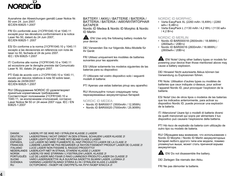 Ausnahme der Abweichungen gemäß Laser Notice Nr. 50 vom 24. Juni 2007.IEC/EN 60825-1:2007FR/ En conformité avec 21CFR1040.10 et 1040.11 excepté pour les déviations conformément à la notice Laser No 50, datant du 24 Juin 2007, IEC/EN 60825-1 :2007ES/ En conforme a la norma 21CFR1040.10 y 1040.11 excepto a las deviaciones en referencia con nota de laser no 50, fechada el 24 de junio 2007.IEC / EN 60825-1:2007IT/ Conforme alle norme 21CFR1040.10 e 1040.11 ad eccezione per le deroghe previste dal Comunicato Laser N. 50, datato 24 giugno 2007.PT/ Está de acordo com o 21CFR1040.10 e 1040.11, exceto por desvios relativos à nota 50 sobre laser, datada de 24/06/2007. IEC/EN 60825-1:2007RU/ Оборудование NORDIC ID удовлетворяет принятым нормативным требованиям: Соответствует положениям 21CFR1040.10 и 1040.11, за исключением отклонений, согласно Laser Notice № 50 от 24 июня 2007 года. IEC / EN 60825-1:2007BATTERY / AKKU / BATTERIE / BATERÍA / BATTERIA / BATERIA / АККУМУЛЯТОРНАЯ БАТАРЕЯNordic ID Medea &amp; Nordic ID Morphic &amp; Nordic ID MerlinEN/ Use only the following battery models for your device:DE/ Verwenden Sie nur folgende Akku-Modelle für Ihr Gerät:FR/ Utilisez uniquement les modèles de batteries suivantes pour les appareils:ES/ Utilizar solamente los modelos siguientes de las baterías para su dispositivo: IT/ Utilizzare nel vostro dispositivo solo i seguenti modelli di batteria:PT/ Apenas use estas baterias pinup seu aparelho:RU/ Используйте только следующие типы перезаряжаемых аккумуляторных батарей:NORDIC ID MEDEA:•  Nordic ID BAR00017 (3500mAh / 12,95Wh)•  Nordic ID BAR00020 (7000mAh / 25,90Wh)NORDIC ID MORPHIC:•  Varta EasyPack XL (2260 mAh / 8,4Wh) / (2260 мАч / 8,4Втч)•  Varta EasyPack L (1130 mAh / 4,2 Wh) / (1130 мАч / 4,2 Втч)NORDIC ID MERLIN:•  Nordic ID BAR000018 (2600mAh / 18.88Wh) / (2600мАч / 20Втч)•  Nordic ID BAR00016 (2600mAh / 18.88Wh) / (2600мАч / 20Втч)EN/ Note! Using other battery types or models for powering your device than those mentioned above may cause a battery explosion.DE/ Hinweis! Nicht autorisierte Akkus können bei Verwendung zu Explosionen führen.FR/ Note: Utilisation d’autres types ou modèles de batteries que ceux indiqués ci-dessus, pour activer l’appareil Nordic ID, peut provoquer l’explosion de la batterie.ES/ Nota! Uso de otros tipos o modelos de las baterías que los indicados anteriormente, para activar su dispositivo Nordic ID, puede provocar una explosión de la batería.IT/ Attenzione! Usare tipi o modelli di batterie diversi  da quelli menzionati qui sopra per alimentare il tuo  dispositivo può causare l’esplosione della batteria.PT/ Há risco de explosão da bateria com utilização de outro tipo ou modelo de bateria.RU/ Обращаем ваш внимание, что использование с Nordic ID Morphic / Nordic ID Merlin аккумуляторных батарей любого другого типа или модели, помимо упомянутых выше, может стать причиной взрыва аккумулятора.EN/ Do not disassemble the battery.DE/ Zerlegen Sie niemals den Akku.FR/ Ne pas démonter la batterie.4DANSK  LASERLYF! SE IKKE IND I STRÅLEN! KLASSE 2 LASER! DEUTSCH   LASERSTRAHL! NICHT DIREKT IN DEN STRAHL SCHAUEN! LASER KLASSE 2! ENGLISH  LASER LIGHT! DO NOT STARE INTO BEAM! CLASS 2 LASER! ESPAÑOL  LUZ LASER! NO MIRE FIJAMENTE EL HAZ! PRODUCTO LASER DE LA CLASE 2!FRANCAIS   LUMIERE LASER! NE PAS REGARDER LE RAYON FIXEMENT! PRODUIT LASER DE CLASSE 2! ITALIANO   LUCE LASER! NON FISSARE IL RAGGIO PRODOTTO! NEDERLANDS   LASERLICHT! NIET IN STRAAL STAREN! KLASSE-2 LASER! NORSK   LASERLYS! IKKE STIRRINN I LYSSTRÅLEN! LASER, KLASSE 2! PORTUGUÊS   LUZ DE LASER! NÃO FIXAR O RAIO LUMINOSO! PRODUTO LASER DA CLASSE 2! SUOMI   VARO LASERSÄDETTÄ! ÄLÄ SUUNTAA SÄDETTÄ SILMIIN! LASER, LUOKKA 2! SVENSKA   VARNING LASERSTÅLNING! STIRRA EJ IN I STRÅLEN! KLASS 2 LASER!RU  ОСТОРОЖНО - ЛАЗЕР! НЕ СМОТРЕТЬ НА ЛУЧ! ЛАЗЕР КЛАССА 2!