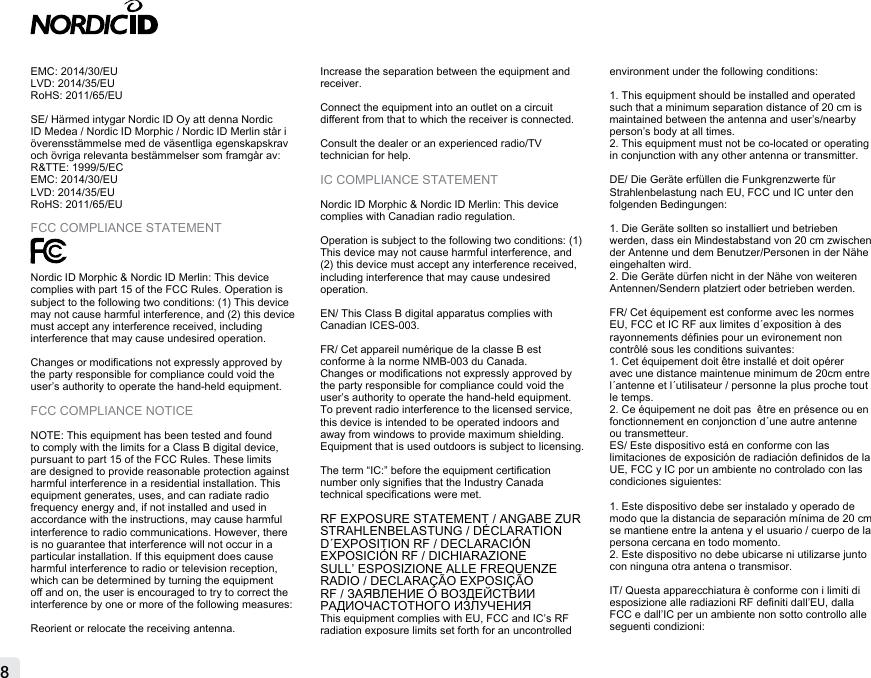 8EMC: 2014/30/EULVD: 2014/35/EURoHS: 2011/65/EUSE/ Härmed intygar Nordic ID Oy att denna Nordic ID Medea / Nordic ID Morphic / Nordic ID Merlin står i överensstämmelse med de väsentliga egenskapskrav och övriga relevanta bestämmelser som framgår av: R&amp;TTE: 1999/5/ECEMC: 2014/30/EULVD: 2014/35/EURoHS: 2011/65/EUFCC COMPLIANCE STATEMENTNordic ID Morphic &amp; Nordic ID Merlin: This device complies with part 15 of the FCC Rules. Operation is subject to the following two conditions: (1) This device may not cause harmful interference, and (2) this device must accept any interference received, including interference that may cause undesired operation.Changes or modications not expressly approved by the party responsible for compliance could void the user’s authority to operate the hand-held equipment.FCC COMPLIANCE NOTICENOTE: This equipment has been tested and found to comply with the limits for a Class B digital device, pursuant to part 15 of the FCC Rules. These limits are designed to provide reasonable protection against harmful interference in a residential installation. This equipment generates, uses, and can radiate radio frequency energy and, if not installed and used in accordance with the instructions, may cause harmful interference to radio communications. However, there is no guarantee that interference will not occur in a particular installation. If this equipment does cause harmful interference to radio or television reception, which can be determined by turning the equipment o and on, the user is encouraged to try to correct the interference by one or more of the following measures:Reorient or relocate the receiving antenna.Increase the separation between the equipment and receiver.Connect the equipment into an outlet on a circuit dierent from that to which the receiver is connected.Consult the dealer or an experienced radio/TV technician for help.IC COMPLIANCE STATEMENTNordic ID Morphic &amp; Nordic ID Merlin: This device complies with Canadian radio regulation. Operation is subject to the following two conditions: (1) This device may not cause harmful interference, and (2) this device must accept any interference received, including interference that may cause undesired operation.EN/ This Class B digital apparatus complies with Canadian ICES-003.FR/ Cet appareil numérique de la classe B est conforme à la norme NMB-003 du Canada.Changes or modications not expressly approved by the party responsible for compliance could void the user’s authority to operate the hand-held equipment.To prevent radio interference to the licensed service, this device is intended to be operated indoors and away from windows to provide maximum shielding. Equipment that is used outdoors is subject to licensing.The term “IC:” before the equipment certication number only signies that the Industry Canada technical specications were met.RF EXPOSURE STATEMENT / ANGABE ZUR STRAHLENBELASTUNG / DÉCLARATION D´EXPOSITION RF / DECLARACIÓN EXPOSICIÓN RF / DICHIARAZIONE SULL’ ESPOSIZIONE ALLE FREQUENZE RADIO / DECLARAÇÃO EXPOSIÇÃO RF / ЗАЯВЛЕНИЕ О ВОЗДЕЙСТВИИ РАДИОЧАСТОТНОГО ИЗЛУЧЕНИЯ This equipment complies with EU, FCC and IC’s RF radiation exposure limits set forth for an uncontrolled environment under the following conditions:1. This equipment should be installed and operated such that a minimum separation distance of 20 cm is maintained between the antenna and user’s/nearby person’s body at all times.2. This equipment must not be co-located or operating in conjunction with any other antenna or transmitter.DE/ Die Geräte erfüllen die Funkgrenzwerte für Strahlenbelastung nach EU, FCC und IC unter den folgenden Bedingungen:1. Die Geräte sollten so installiert und betrieben werden, dass ein Mindestabstand von 20 cm zwischen der Antenne und dem Benutzer/Personen in der Nähe eingehalten wird.2. Die Geräte dürfen nicht in der Nähe von weiteren Antennen/Sendern platziert oder betrieben werden.FR/ Cet équipement est conforme avec les normes EU, FCC et IC RF aux limites d´exposition à des rayonnements dénies pour un evironement non contrôlé sous les conditions suivantes:1. Cet équipement doit être installé et doit opérer avec une distance maintenue minimum de 20cm entre l´antenne et l´utilisateur / personne la plus proche tout le temps.2. Ce équipement ne doit pas  être en présence ou en fonctionnement en conjonction d´une autre antenne ou transmetteur.ES/ Este dispositivo está en conforme con las limitaciones de exposición de radiación denidos de la UE, FCC y IC por un ambiente no controlado con las condiciones siguientes:1. Este dispositivo debe ser instalado y operado de modo que la distancia de separación mínima de 20 cm se mantiene entre la antena y el usuario / cuerpo de la persona cercana en todo momento.2. Este dispositivo no debe ubicarse ni utilizarse junto con ninguna otra antena o transmisor.IT/ Questa apparecchiatura è conforme con i limiti di esposizione alle radiazioni RF deniti dall’EU, dalla FCC e dall’IC per un ambiente non sotto controllo alle seguenti condizioni: