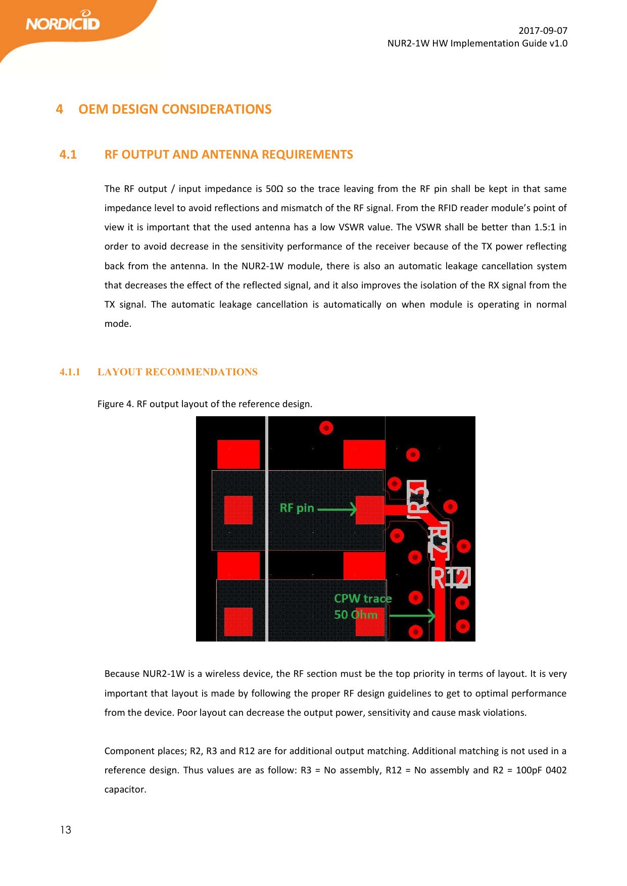  13  2017-09-07 NUR2-1W HW Implementation Guide v1.0   4 OEM DESIGN CONSIDERATIONS  4.1   RF OUTPUT AND ANTENNA REQUIREMENTS  The RF output  /  input  impedance  is  50Ω  so  the  trace  leaving  from  the  RF  pin  shall  be kept in that same impedance level to avoid reflections and mismatch of the RF signal. From the RFID reader module’s point of view it is important that the used antenna has a low VSWR value. The VSWR shall be better than 1.5:1 in order to avoid decrease in the sensitivity performance of the receiver because of the TX power reflecting back  from the  antenna. In the NUR2-1W  module,  there  is also an automatic  leakage  cancellation system that decreases the effect of the reflected signal, and it also improves the isolation of the RX signal from the TX  signal.  The  automatic  leakage  cancellation  is  automatically  on  when  module  is  operating  in  normal mode.   4.1.1 LAYOUT RECOMMENDATIONS  Figure 4. RF output layout of the reference design.   Because NUR2-1W is a wireless device, the RF section must be the top priority in terms of layout. It is very important that layout is made by following the proper RF design guidelines to get to optimal performance from the device. Poor layout can decrease the output power, sensitivity and cause mask violations.  Component places; R2, R3 and R12 are for additional output matching. Additional matching is not used in a reference design. Thus values are as follow: R3 = No assembly, R12 = No  assembly and R2 =  100pF 0402 capacitor. 
