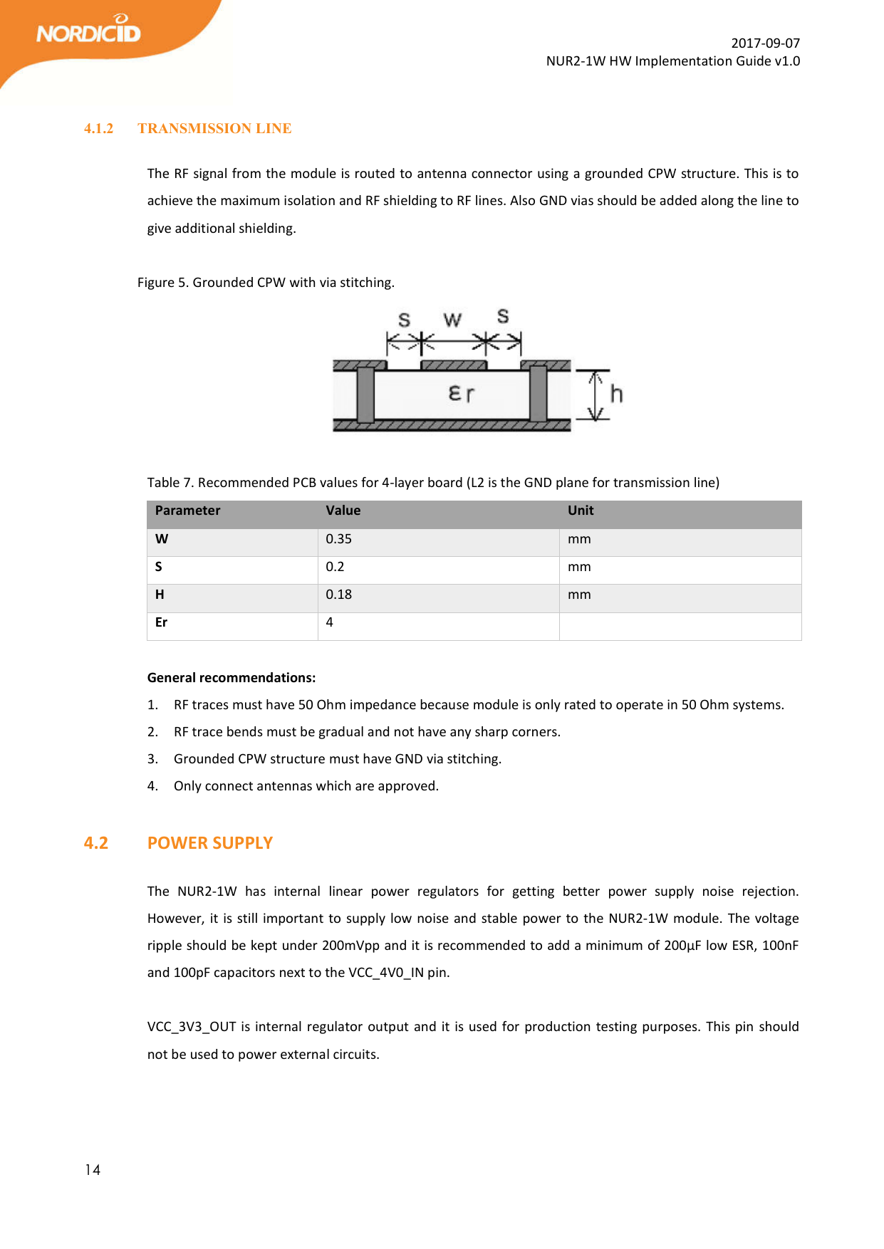  14  2017-09-07 NUR2-1W HW Implementation Guide v1.0  4.1.2 TRANSMISSION LINE  The RF signal from the module is routed to antenna connector using a grounded CPW structure. This is to achieve the maximum isolation and RF shielding to RF lines. Also GND vias should be added along the line to give additional shielding.   Figure 5. Grounded CPW with via stitching.   Table 7. Recommended PCB values for 4-layer board (L2 is the GND plane for transmission line) Parameter  Value  Unit W  0.35  mm S  0.2  mm H  0.18  mm Er  4    General recommendations: 1. RF traces must have 50 Ohm impedance because module is only rated to operate in 50 Ohm systems. 2. RF trace bends must be gradual and not have any sharp corners. 3. Grounded CPW structure must have GND via stitching.  4. Only connect antennas which are approved.  4.2   POWER SUPPLY  The  NUR2-1W  has  internal  linear  power  regulators  for  getting  better  power  supply  noise  rejection. However, it is still important to supply low noise and stable power to the NUR2-1W module. The voltage ripple should be kept under 200mVpp and it is recommended to add a minimum of 200µF low ESR, 100nF and 100pF capacitors next to the VCC_4V0_IN pin.   VCC_3V3_OUT is internal regulator output and it is used for production testing purposes. This pin should not be used to power external circuits.   