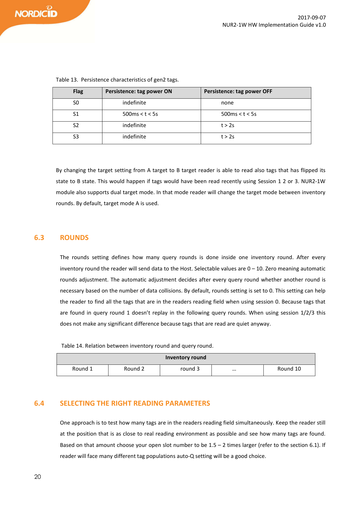 20  2017-09-07 NUR2-1W HW Implementation Guide v1.0     Table 13.  Persistence characteristics of gen2 tags. Flag  Persistence: tag power ON  Persistence: tag power OFF S0  indefinite  none S1  500ms &lt; t &lt; 5s  500ms &lt; t &lt; 5s S2  indefinite  t &gt; 2s S3  indefinite  t &gt; 2s   By changing the target setting from A target to B target reader is able to read also tags that has flipped its state to B state. This would happen if tags would have been read recently using Session 1 2 or 3. NUR2-1W module also supports dual target mode. In that mode reader will change the target mode between inventory rounds. By default, target mode A is used.     6.3   ROUNDS  The  rounds  setting  defines  how  many  query  rounds  is  done  inside  one  inventory  round.  After  every inventory round the reader will send data to the Host. Selectable values are 0 – 10. Zero meaning automatic rounds adjustment. The automatic adjustment decides after every query round whether another round is necessary based on the number of data collisions. By default, rounds setting is set to 0. This setting can help the reader to find all the tags that are in the readers reading field when using session 0. Because tags that are found  in  query round  1 doesn’t replay  in  the following  query rounds. When using  session 1/2/3  this does not make any significant difference because tags that are read are quiet anyway.       Table 14. Relation between inventory round and query round.  Inventory round Round 1  Round 2  round 3  …  Round 10   6.4   SELECTING THE RIGHT READING PARAMETERS  One approach is to test how many tags are in the readers reading field simultaneously. Keep the reader still at the position that is as close to real reading environment as possible and see how many tags are found. Based on that amount choose your open slot number to be 1.5 – 2 times larger (refer to the section 6.1). If reader will face many different tag populations auto-Q setting will be a good choice.   